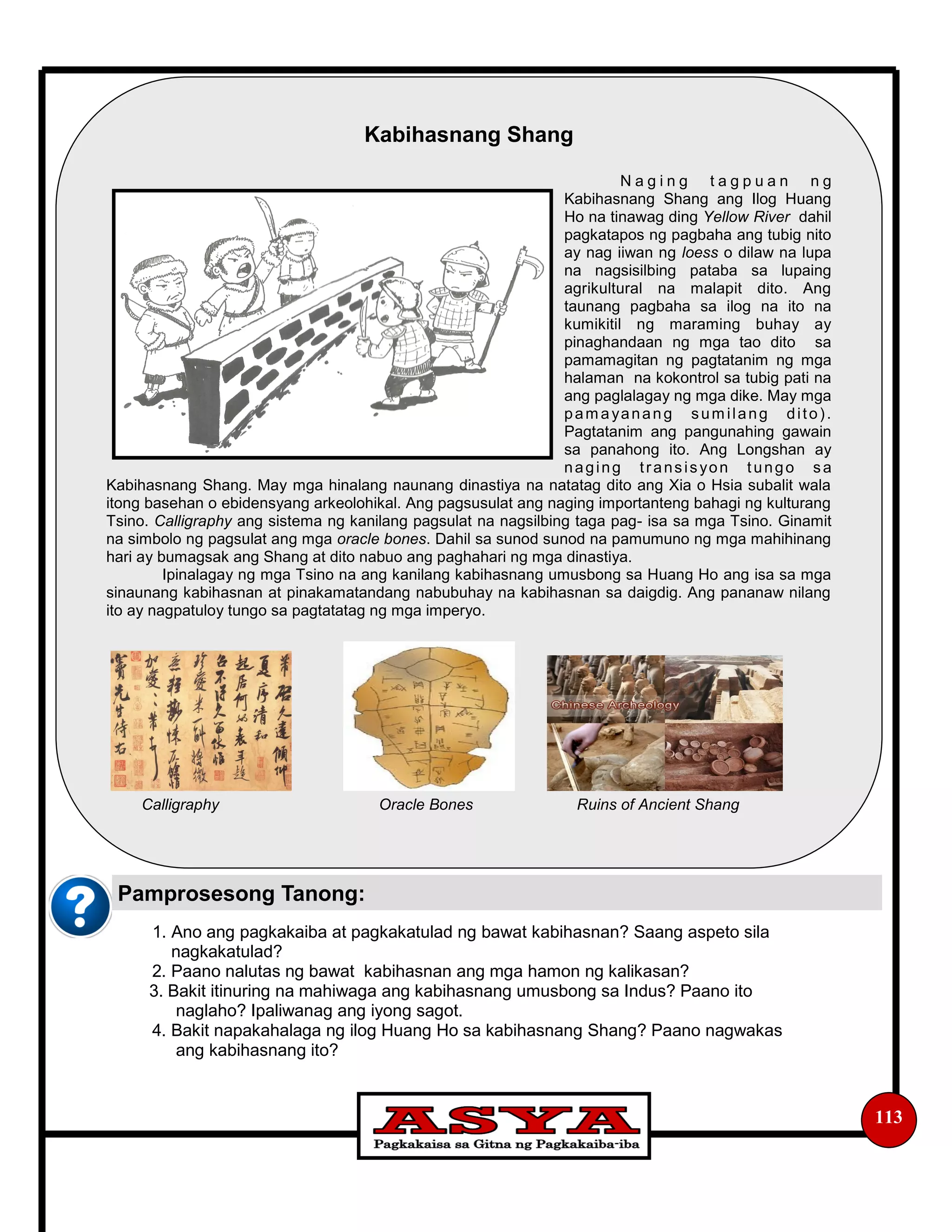 1. Ano ang pagkakaiba at pagkakatulad ng bawat kabihasnan? Saang aspeto sila
nagkakatulad?
2. Paano nalutas ng bawat kabihasnan ang mga hamon ng kalikasan?
3. Bakit itinuring na mahiwaga ang kabihasnang umusbong sa Indus? Paano ito
naglaho? Ipaliwanag ang iyong sagot.
4. Bakit napakahalaga ng ilog Huang Ho sa kabihasnang Shang? Paano nagwakas
ang kabihasnang ito?
113
Pamprosesong Tanong:
Kabihasnang Shang
N a g i n g t a g p u a n n g
Kabihasnang Shang ang Ilog Huang
Ho na tinawag ding Yellow River dahil
pagkatapos ng pagbaha ang tubig nito
ay nag iiwan ng loess o dilaw na lupa
na nagsisilbing pataba sa lupaing
agrikultural na malapit dito. Ang
taunang pagbaha sa ilog na ito na
kumikitil ng maraming buhay ay
pinaghandaan ng mga tao dito sa
pamamagitan ng pagtatanim ng mga
halaman na kokontrol sa tubig pati na
ang paglalagay ng mga dike. May mga
pam ayanang sum ilang dito).
Pagtatanim ang pangunahing gawain
sa panahong ito. Ang Longshan ay
naging transisyon tungo sa
Kabihasnang Shang. May mga hinalang naunang dinastiya na natatag dito ang Xia o Hsia subalit wala
itong basehan o ebidensyang arkeolohikal. Ang pagsusulat ang naging importanteng bahagi ng kulturang
Tsino. Calligraphy ang sistema ng kanilang pagsulat na nagsilbing taga pag- isa sa mga Tsino. Ginamit
na simbolo ng pagsulat ang mga oracle bones. Dahil sa sunod sunod na pamumuno ng mga mahihinang
hari ay bumagsak ang Shang at dito nabuo ang paghahari ng mga dinastiya.
Ipinalagay ng mga Tsino na ang kanilang kabihasnang umusbong sa Huang Ho ang isa sa mga
sinaunang kabihasnan at pinakamatandang nabubuhay na kabihasnan sa daigdig. Ang pananaw nilang
ito ay nagpatuloy tungo sa pagtatatag ng mga imperyo.
Calligraphy Oracle Bones Ruins of Ancient Shang
 