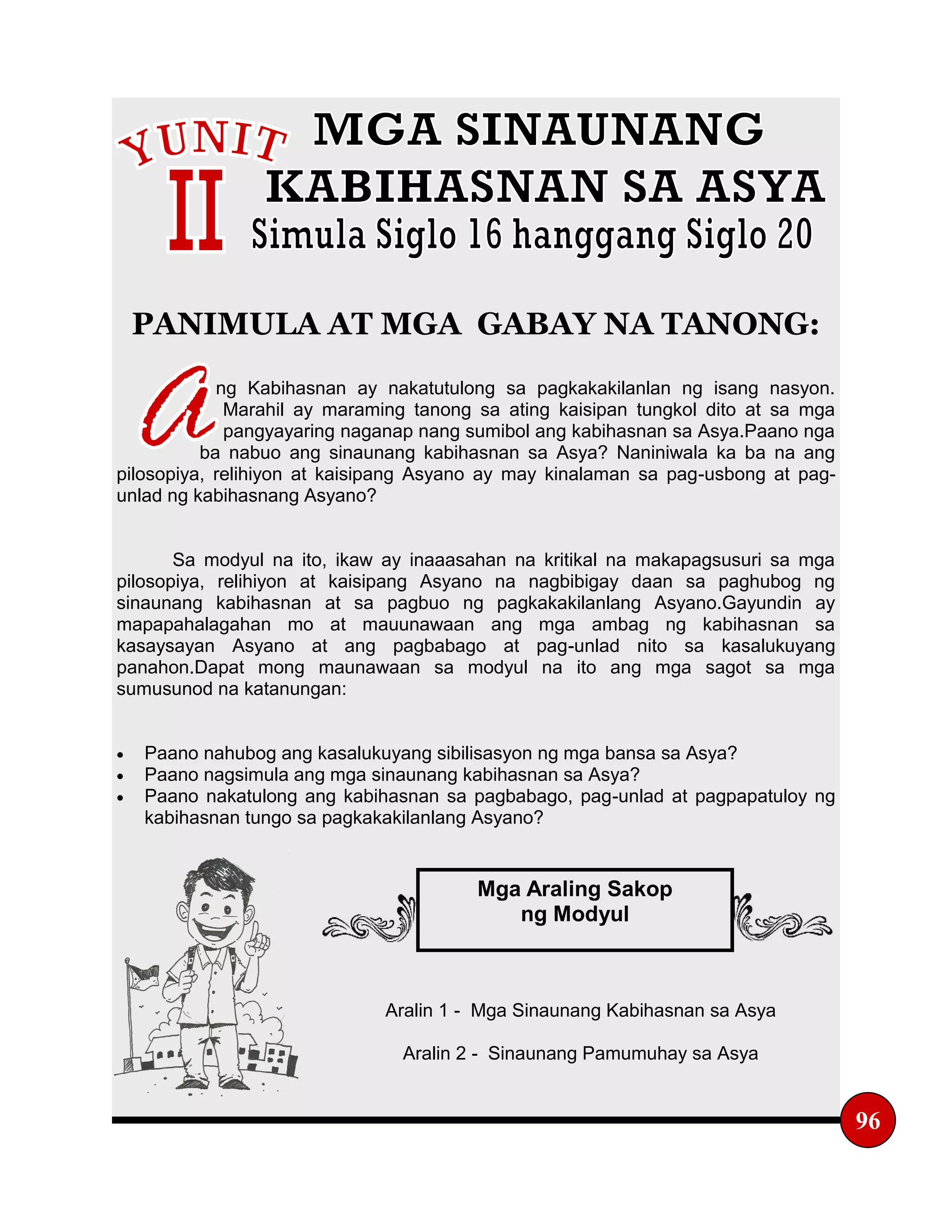 PANIMULA AT MGA GABAY NA TANONG:
ng Kabihasnan ay nakatutulong sa pagkakakilanlan ng isang nasyon.
Marahil ay maraming tanong sa ating kaisipan tungkol dito at sa mga
pangyayaring naganap nang sumibol ang kabihasnan sa Asya.Paano nga
ba nabuo ang sinaunang kabihasnan sa Asya? Naniniwala ka ba na ang
pilosopiya, relihiyon at kaisipang Asyano ay may kinalaman sa pag-usbong at pag-
unlad ng kabihasnang Asyano?
Sa modyul na ito, ikaw ay inaaasahan na kritikal na makapagsusuri sa mga
pilosopiya, relihiyon at kaisipang Asyano na nagbibigay daan sa paghubog ng
sinaunang kabihasnan at sa pagbuo ng pagkakakilanlang Asyano.Gayundin ay
mapapahalagahan mo at mauunawaan ang mga ambag ng kabihasnan sa
kasaysayan Asyano at ang pagbabago at pag-unlad nito sa kasalukuyang
panahon.Dapat mong maunawaan sa modyul na ito ang mga sagot sa mga
sumusunod na katanungan:
 Paano nahubog ang kasalukuyang sibilisasyon ng mga bansa sa Asya?
 Paano nagsimula ang mga sinaunang kabihasnan sa Asya?
 Paano nakatulong ang kabihasnan sa pagbabago, pag-unlad at pagpapatuloy ng
kabihasnan tungo sa pagkakakilanlang Asyano?
Aralin 1 - Mga Sinaunang Kabihasnan sa Asya
Aralin 2 - Sinaunang Pamumuhay sa Asya
96
Mga Araling Sakop
ng Modyul
 