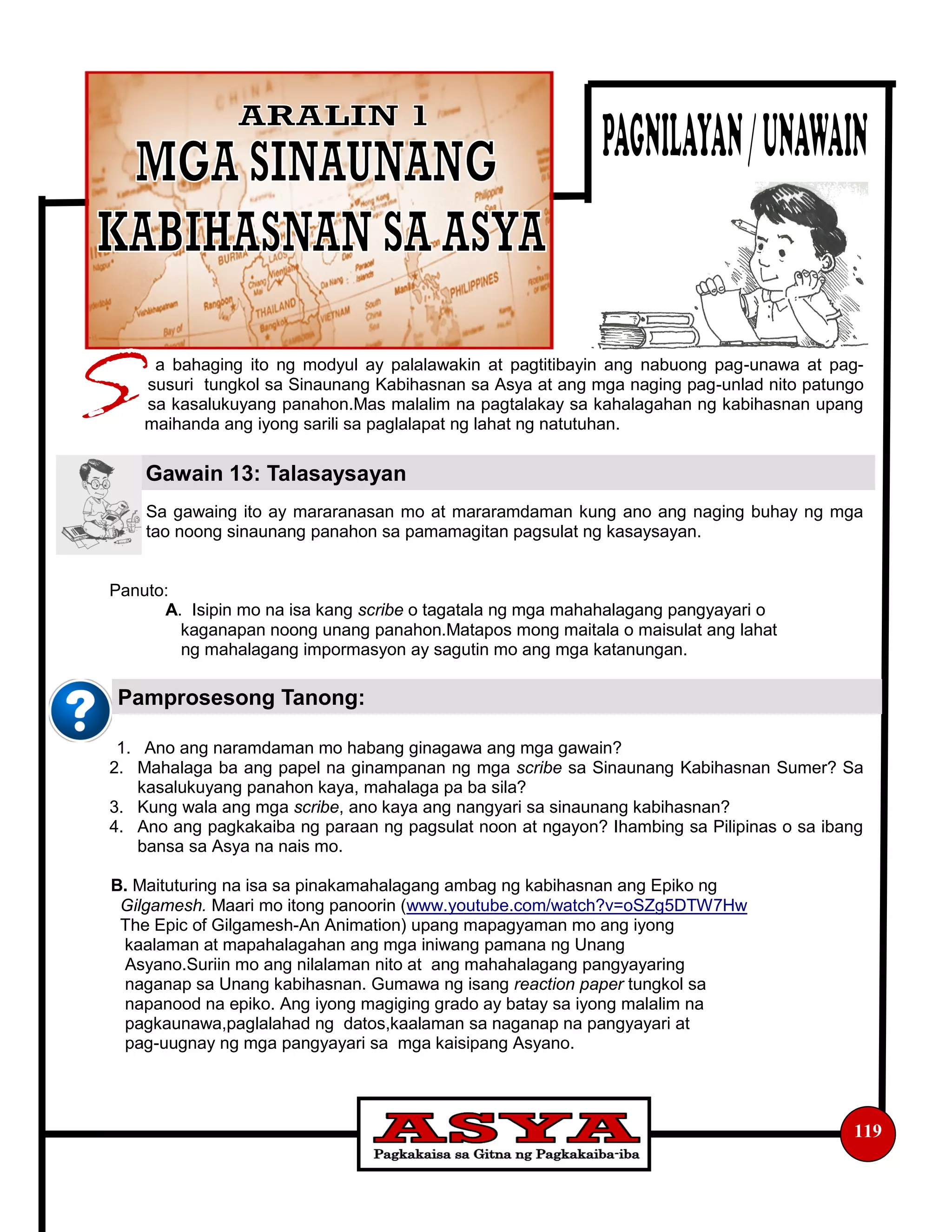a bahaging ito ng modyul ay palalawakin at pagtitibayin ang nabuong pag-unawa at pag-
susuri tungkol sa Sinaunang Kabihasnan sa Asya at ang mga naging pag-unlad nito patungo
sa kasalukuyang panahon.Mas malalim na pagtalakay sa kahalagahan ng kabihasnan upang
maihanda ang iyong sarili sa paglalapat ng lahat ng natutuhan.
Sa gawaing ito ay mararanasan mo at mararamdaman kung ano ang naging buhay ng mga
tao noong sinaunang panahon sa pamamagitan pagsulat ng kasaysayan.
Panuto:
A. Isipin mo na isa kang scribe o tagatala ng mga mahahalagang pangyayari o
kaganapan noong unang panahon.Matapos mong maitala o maisulat ang lahat
ng mahalagang impormasyon ay sagutin mo ang mga katanungan.
1. Ano ang naramdaman mo habang ginagawa ang mga gawain?
2. Mahalaga ba ang papel na ginampanan ng mga scribe sa Sinaunang Kabihasnan Sumer? Sa
kasalukuyang panahon kaya, mahalaga pa ba sila?
3. Kung wala ang mga scribe, ano kaya ang nangyari sa sinaunang kabihasnan?
4. Ano ang pagkakaiba ng paraan ng pagsulat noon at ngayon? Ihambing sa Pilipinas o sa ibang
bansa sa Asya na nais mo.
B. Maituturing na isa sa pinakamahalagang ambag ng kabihasnan ang Epiko ng
Gilgamesh. Maari mo itong panoorin (www.youtube.com/watch?v=oSZg5DTW7Hw
The Epic of Gilgamesh-An Animation) upang mapagyaman mo ang iyong
kaalaman at mapahalagahan ang mga iniwang pamana ng Unang
Asyano.Suriin mo ang nilalaman nito at ang mahahalagang pangyayaring
naganap sa Unang kabihasnan. Gumawa ng isang reaction paper tungkol sa
napanood na epiko. Ang iyong magiging grado ay batay sa iyong malalim na
pagkaunawa,paglalahad ng datos,kaalaman sa naganap na pangyayari at
pag-uugnay ng mga pangyayari sa mga kaisipang Asyano.
Gawain 13: Talasaysayan
119
Pamprosesong Tanong:
 