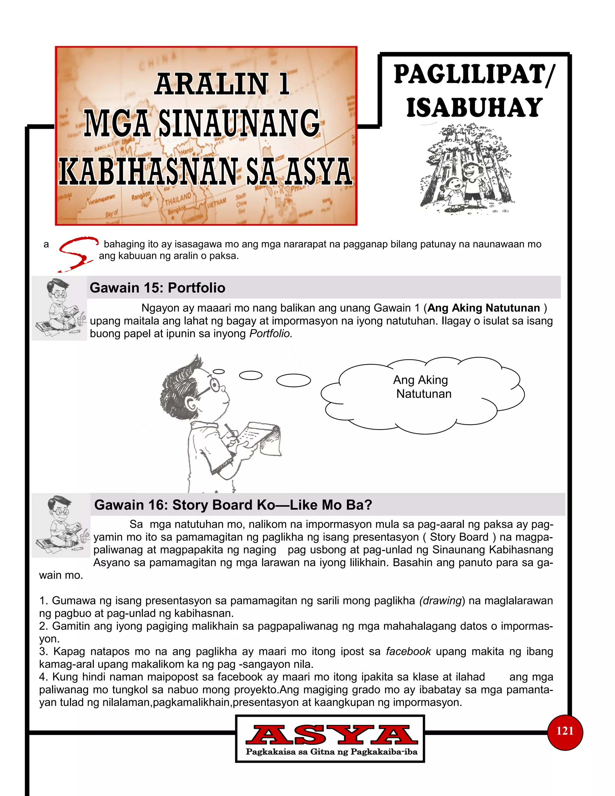 a bahaging ito ay isasagawa mo ang mga nararapat na pagganap bilang patunay na naunawaan mo
ang kabuuan ng aralin o paksa.
Ngayon ay maaari mo nang balikan ang unang Gawain 1 (Ang Aking Natutunan )
upang maitala ang lahat ng bagay at impormasyon na iyong natutuhan. Ilagay o isulat sa isang
buong papel at ipunin sa inyong Portfolio.
Sa mga natutuhan mo, nalikom na impormasyon mula sa pag-aaral ng paksa ay pag-
yamin mo ito sa pamamagitan ng paglikha ng isang presentasyon ( Story Board ) na magpa-
paliwanag at magpapakita ng naging pag usbong at pag-unlad ng Sinaunang Kabihasnang
Asyano sa pamamagitan ng mga larawan na iyong lilikhain. Basahin ang panuto para sa ga-
wain mo.
1. Gumawa ng isang presentasyon sa pamamagitan ng sarili mong paglikha (drawing) na maglalarawan
ng pagbuo at pag-unlad ng kabihasnan.
2. Gamitin ang iyong pagiging malikhain sa pagpapaliwanag ng mga mahahalagang datos o impormas-
yon.
3. Kapag natapos mo na ang paglikha ay maari mo itong ipost sa facebook upang makita ng ibang
kamag-aral upang makalikom ka ng pag -sangayon nila.
4. Kung hindi naman maipopost sa facebook ay maari mo itong ipakita sa klase at ilahad ang mga
paliwanag mo tungkol sa nabuo mong proyekto.Ang magiging grado mo ay ibabatay sa mga pamanta-
yan tulad ng nilalaman,pagkamalikhain,presentasyon at kaangkupan ng impormasyon.
121
Gawain 15: Portfolio
Gawain 16: Story Board Ko—Like Mo Ba?
Ang Aking
Natutunan
 