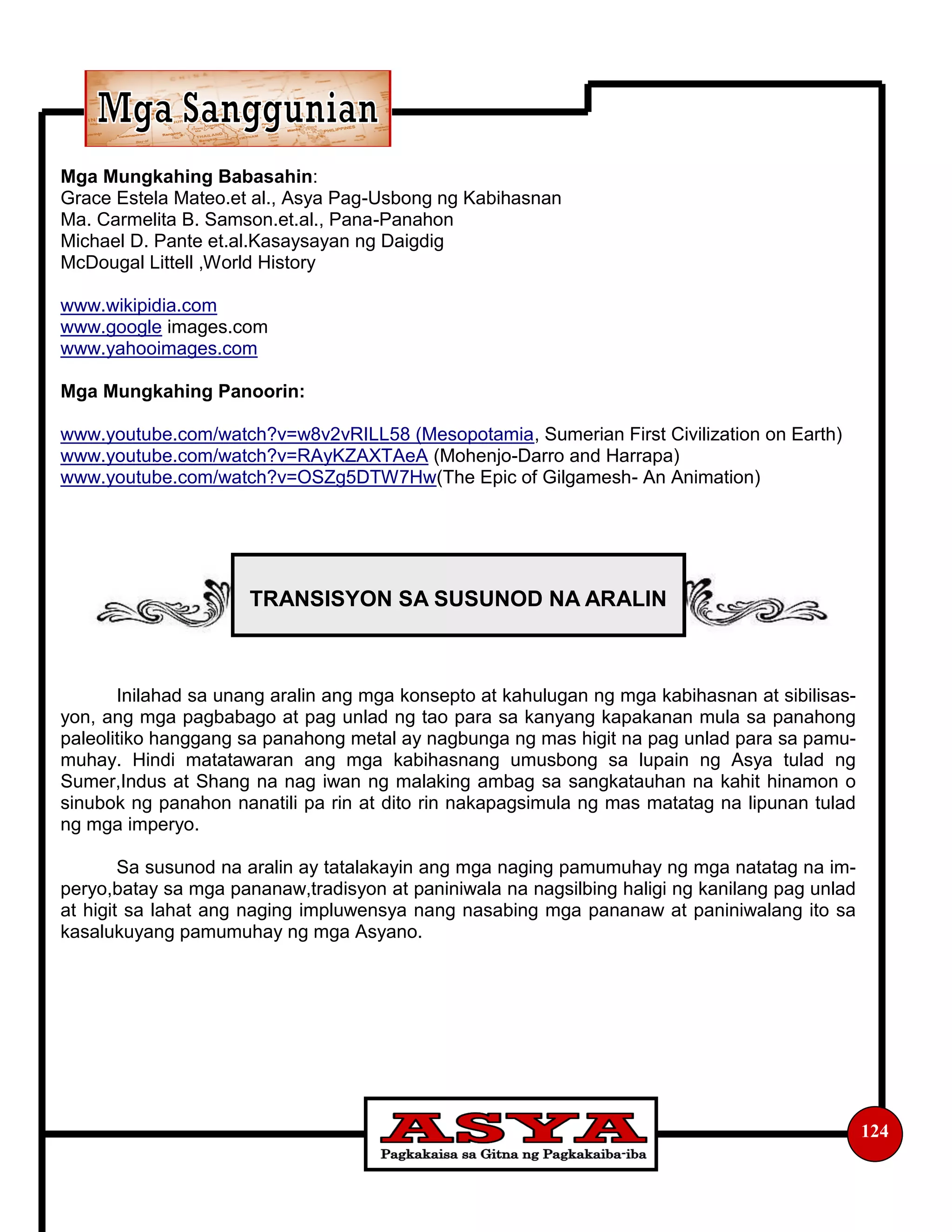 124
Mga Mungkahing Babasahin:
Grace Estela Mateo.et al., Asya Pag-Usbong ng Kabihasnan
Ma. Carmelita B. Samson.et.al., Pana-Panahon
Michael D. Pante et.al.Kasaysayan ng Daigdig
McDougal Littell ,World History
www.wikipidia.com
www.google images.com
www.yahooimages.com
Mga Mungkahing Panoorin:
www.youtube.com/watch?v=w8v2vRILL58 (Mesopotamia, Sumerian First Civilization on Earth)
www.youtube.com/watch?v=RAyKZAXTAeA (Mohenjo-Darro and Harrapa)
www.youtube.com/watch?v=OSZg5DTW7Hw(The Epic of Gilgamesh- An Animation)
Inilahad sa unang aralin ang mga konsepto at kahulugan ng mga kabihasnan at sibilisas-
yon, ang mga pagbabago at pag unlad ng tao para sa kanyang kapakanan mula sa panahong
paleolitiko hanggang sa panahong metal ay nagbunga ng mas higit na pag unlad para sa pamu-
muhay. Hindi matatawaran ang mga kabihasnang umusbong sa lupain ng Asya tulad ng
Sumer,Indus at Shang na nag iwan ng malaking ambag sa sangkatauhan na kahit hinamon o
sinubok ng panahon nanatili pa rin at dito rin nakapagsimula ng mas matatag na lipunan tulad
ng mga imperyo.
Sa susunod na aralin ay tatalakayin ang mga naging pamumuhay ng mga natatag na im-
peryo,batay sa mga pananaw,tradisyon at paniniwala na nagsilbing haligi ng kanilang pag unlad
at higit sa lahat ang naging impluwensya nang nasabing mga pananaw at paniniwalang ito sa
kasalukuyang pamumuhay ng mga Asyano.
TRANSISYON SA SUSUNOD NA ARALIN
 