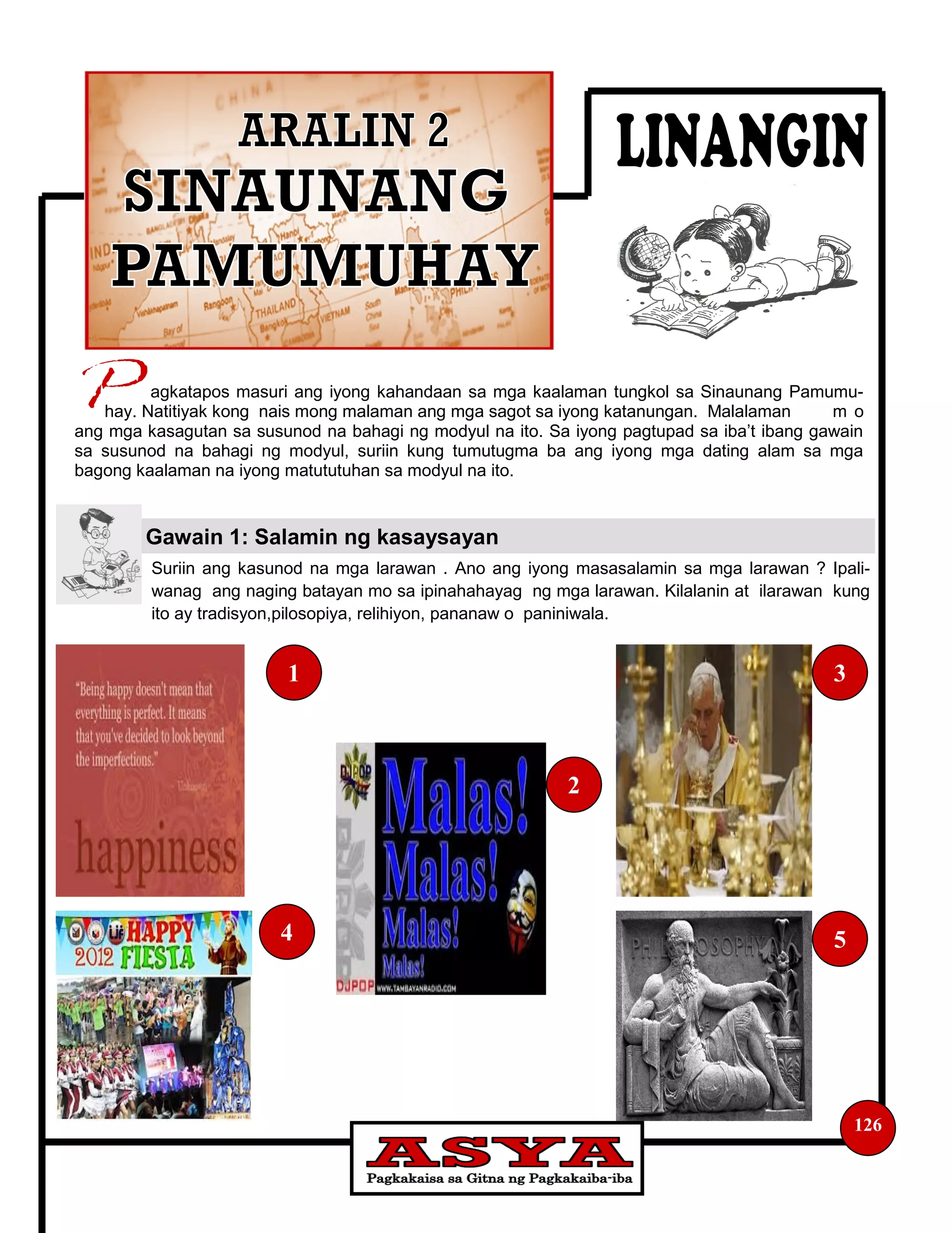 Suriin ang kasunod na mga larawan . Ano ang iyong masasalamin sa mga larawan ? Ipali-
wanag ang naging batayan mo sa ipinahahayag ng mga larawan. Kilalanin at ilarawan kung
ito ay tradisyon,pilosopiya, relihiyon, pananaw o paniniwala.
agkatapos masuri ang iyong kahandaan sa mga kaalaman tungkol sa Sinaunang Pamumu-
hay. Natitiyak kong nais mong malaman ang mga sagot sa iyong katanungan. Malalaman m o
ang mga kasagutan sa susunod na bahagi ng modyul na ito. Sa iyong pagtupad sa iba’t ibang gawain
sa susunod na bahagi ng modyul, suriin kung tumutugma ba ang iyong mga dating alam sa mga
bagong kaalaman na iyong matututuhan sa modyul na ito.
Gawain 1: Salamin ng kasaysayan
126
1
2
3
4 5
 