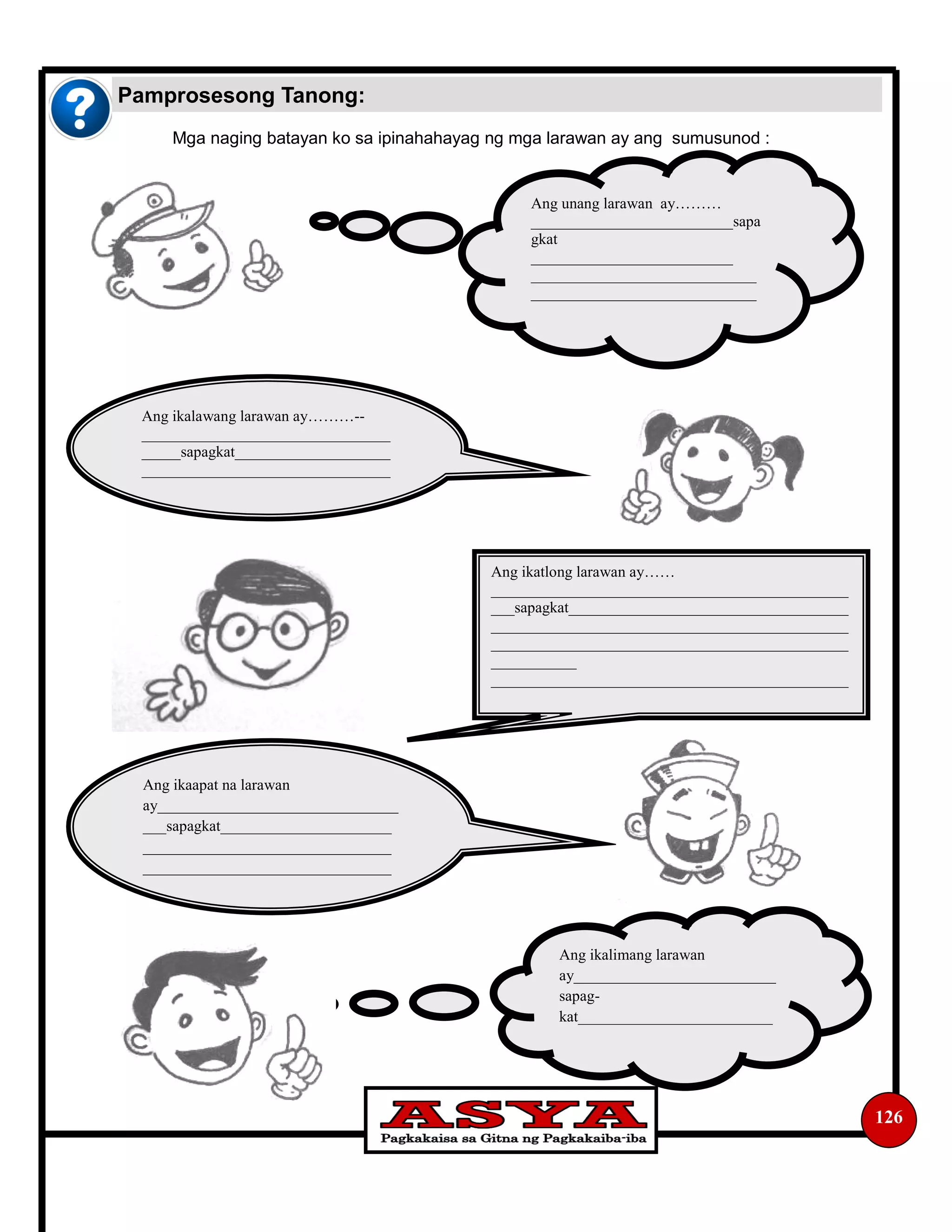126
Mga naging batayan ko sa ipinahahayag ng mga larawan ay ang sumusunod :
Pamprosesong Tanong:
Ang unang larawan ay………
__________________________sapa
gkat
__________________________
_____________________________
_____________________________
Ang ikalawang larawan ay………­­
________________________________
_____sapagkat____________________
________________________________
Ang ikatlong larawan ay……
______________________________________________
___sapagkat____________________________________
______________________________________________
______________________________________________
___________
______________________________________________
Ang ikaapat na larawan
ay_______________________________
___sapagkat______________________
________________________________
________________________________
Ang ikalimang larawan
ay__________________________
sapag-
kat_________________________
 