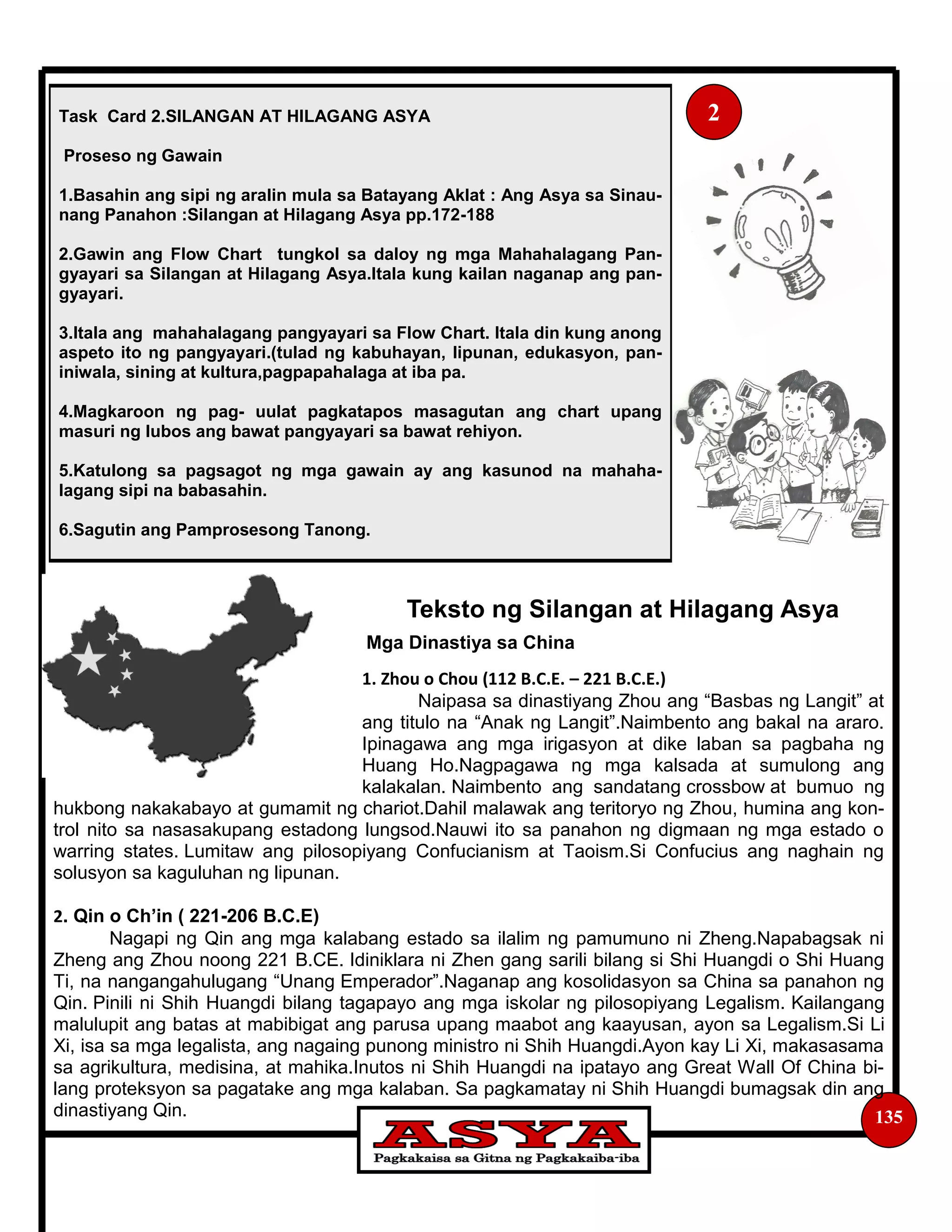 135
Teksto ng Silangan at Hilagang Asya
Mga Dinastiya sa China
1. Zhou o Chou (112 B.C.E. – 221 B.C.E.)
Naipasa sa dinastiyang Zhou ang “Basbas ng Langit” at
ang titulo na “Anak ng Langit”.Naimbento ang bakal na araro.
Ipinagawa ang mga irigasyon at dike laban sa pagbaha ng
Huang Ho.Nagpagawa ng mga kalsada at sumulong ang
kalakalan. Naimbento ang sandatang crossbow at bumuo ng
hukbong nakakabayo at gumamit ng chariot.Dahil malawak ang teritoryo ng Zhou, humina ang kon-
trol nito sa nasasakupang estadong lungsod.Nauwi ito sa panahon ng digmaan ng mga estado o
warring states. Lumitaw ang pilosopiyang Confucianism at Taoism.Si Confucius ang naghain ng
solusyon sa kaguluhan ng lipunan.
2. Qin o Ch’in ( 221-206 B.C.E)
Nagapi ng Qin ang mga kalabang estado sa ilalim ng pamumuno ni Zheng.Napabagsak ni
Zheng ang Zhou noong 221 B.CE. Idiniklara ni Zhen gang sarili bilang si Shi Huangdi o Shi Huang
Ti, na nangangahulugang “Unang Emperador”.Naganap ang kosolidasyon sa China sa panahon ng
Qin. Pinili ni Shih Huangdi bilang tagapayo ang mga iskolar ng pilosopiyang Legalism. Kailangang
malulupit ang batas at mabibigat ang parusa upang maabot ang kaayusan, ayon sa Legalism.Si Li
Xi, isa sa mga legalista, ang nagaing punong ministro ni Shih Huangdi.Ayon kay Li Xi, makasasama
sa agrikultura, medisina, at mahika.Inutos ni Shih Huangdi na ipatayo ang Great Wall Of China bi-
lang proteksyon sa pagatake ang mga kalaban. Sa pagkamatay ni Shih Huangdi bumagsak din ang
dinastiyang Qin.
Task Card 2.SILANGAN AT HILAGANG ASYA
Proseso ng Gawain
1.Basahin ang sipi ng aralin mula sa Batayang Aklat : Ang Asya sa Sinau-
nang Panahon :Silangan at Hilagang Asya pp.172-188
2.Gawin ang Flow Chart tungkol sa daloy ng mga Mahahalagang Pan-
gyayari sa Silangan at Hilagang Asya.Itala kung kailan naganap ang pan-
gyayari.
3.Itala ang mahahalagang pangyayari sa Flow Chart. Itala din kung anong
aspeto ito ng pangyayari.(tulad ng kabuhayan, lipunan, edukasyon, pan-
iniwala, sining at kultura,pagpapahalaga at iba pa.
4.Magkaroon ng pag- uulat pagkatapos masagutan ang chart upang
masuri ng lubos ang bawat pangyayari sa bawat rehiyon.
5.Katulong sa pagsagot ng mga gawain ay ang kasunod na mahaha-
lagang sipi na babasahin.
6.Sagutin ang Pamprosesong Tanong.
2
 