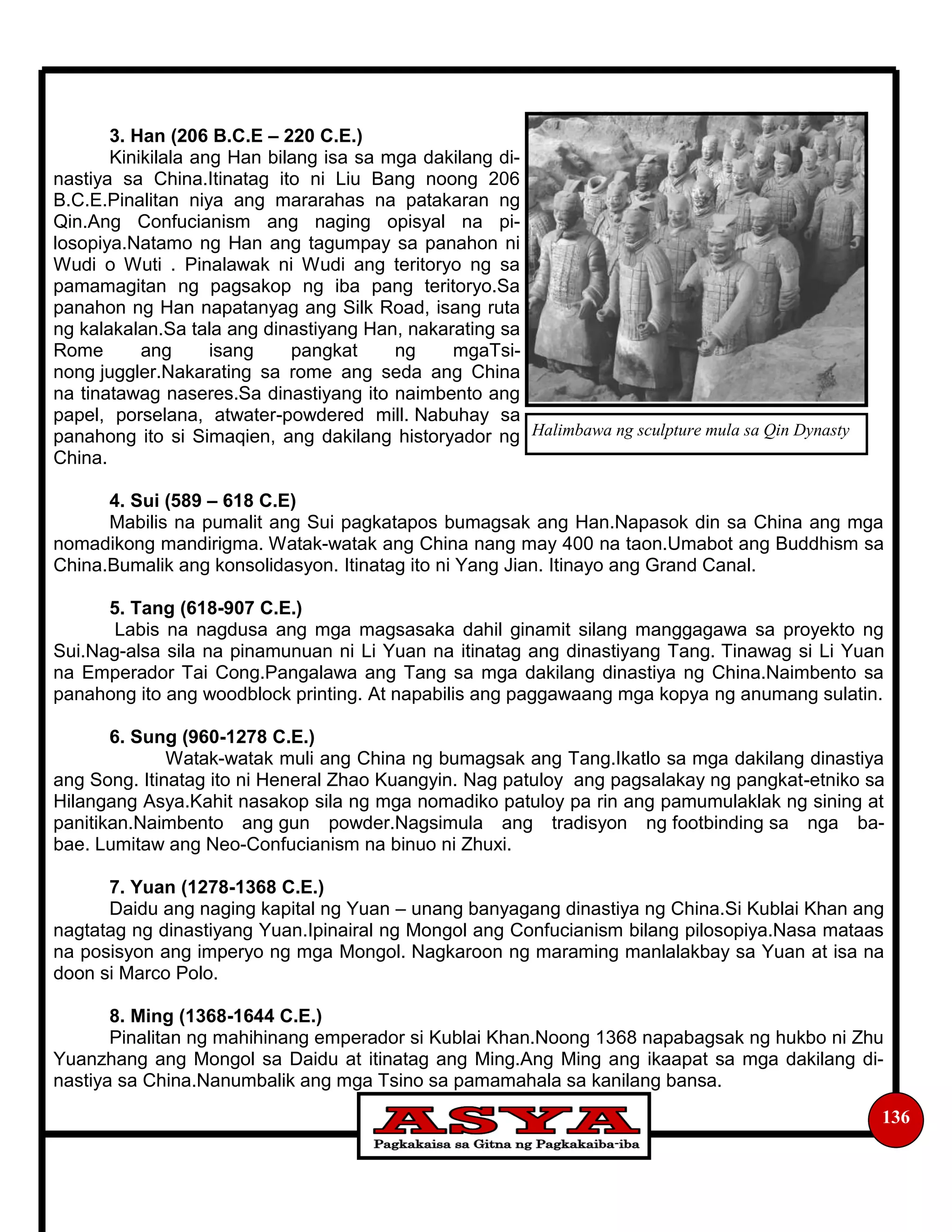 136
3. Han (206 B.C.E – 220 C.E.)
Kinikilala ang Han bilang isa sa mga dakilang di-
nastiya sa China.Itinatag ito ni Liu Bang noong 206
B.C.E.Pinalitan niya ang mararahas na patakaran ng
Qin.Ang Confucianism ang naging opisyal na pi-
losopiya.Natamo ng Han ang tagumpay sa panahon ni
Wudi o Wuti . Pinalawak ni Wudi ang teritoryo ng sa
pamamagitan ng pagsakop ng iba pang teritoryo.Sa
panahon ng Han napatanyag ang Silk Road, isang ruta
ng kalakalan.Sa tala ang dinastiyang Han, nakarating sa
Rome ang isang pangkat ng mgaTsi-
nong juggler.Nakarating sa rome ang seda ang China
na tinatawag naseres.Sa dinastiyang ito naimbento ang
papel, porselana, atwater-powdered mill. Nabuhay sa
panahong ito si Simaqien, ang dakilang historyador ng
China.
4. Sui (589 – 618 C.E)
Mabilis na pumalit ang Sui pagkatapos bumagsak ang Han.Napasok din sa China ang mga
nomadikong mandirigma. Watak-watak ang China nang may 400 na taon.Umabot ang Buddhism sa
China.Bumalik ang konsolidasyon. Itinatag ito ni Yang Jian. Itinayo ang Grand Canal.
5. Tang (618-907 C.E.)
Labis na nagdusa ang mga magsasaka dahil ginamit silang manggagawa sa proyekto ng
Sui.Nag-alsa sila na pinamunuan ni Li Yuan na itinatag ang dinastiyang Tang. Tinawag si Li Yuan
na Emperador Tai Cong.Pangalawa ang Tang sa mga dakilang dinastiya ng China.Naimbento sa
panahong ito ang woodblock printing. At napabilis ang paggawaang mga kopya ng anumang sulatin.
6. Sung (960-1278 C.E.)
Watak-watak muli ang China ng bumagsak ang Tang.Ikatlo sa mga dakilang dinastiya
ang Song. Itinatag ito ni Heneral Zhao Kuangyin. Nag patuloy ang pagsalakay ng pangkat-etniko sa
Hilangang Asya.Kahit nasakop sila ng mga nomadiko patuloy pa rin ang pamumulaklak ng sining at
panitikan.Naimbento ang gun powder.Nagsimula ang tradisyon ng footbinding sa nga ba-
bae. Lumitaw ang Neo-Confucianism na binuo ni Zhuxi.
7. Yuan (1278-1368 C.E.)
Daidu ang naging kapital ng Yuan – unang banyagang dinastiya ng China.Si Kublai Khan ang
nagtatag ng dinastiyang Yuan.Ipinairal ng Mongol ang Confucianism bilang pilosopiya.Nasa mataas
na posisyon ang imperyo ng mga Mongol. Nagkaroon ng maraming manlalakbay sa Yuan at isa na
doon si Marco Polo.
8. Ming (1368-1644 C.E.)
Pinalitan ng mahihinang emperador si Kublai Khan.Noong 1368 napabagsak ng hukbo ni Zhu
Yuanzhang ang Mongol sa Daidu at itinatag ang Ming.Ang Ming ang ikaapat sa mga dakilang di-
nastiya sa China.Nanumbalik ang mga Tsino sa pamamahala sa kanilang bansa.
Halimbawa ng sculpture mula sa Qin Dynasty
 