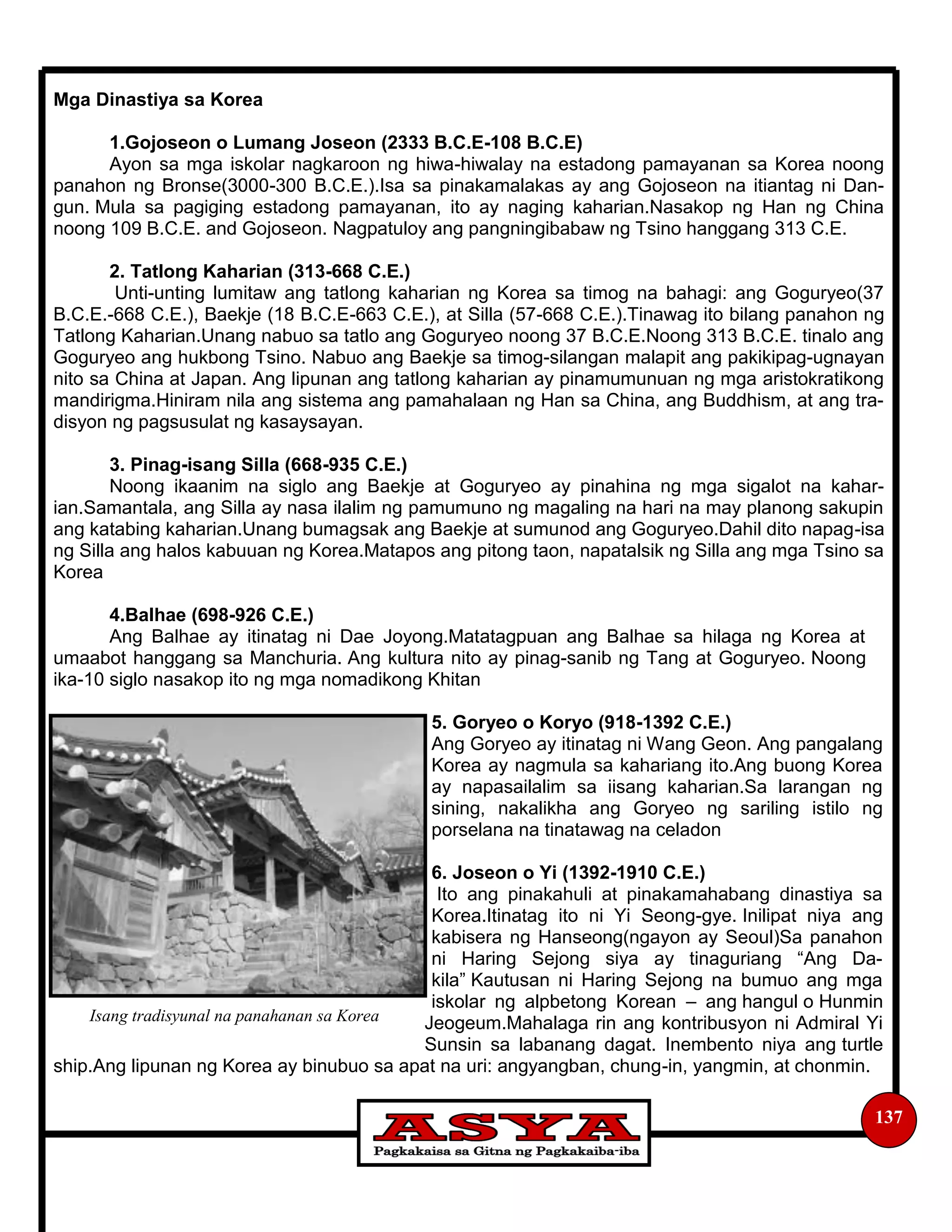 137
Mga Dinastiya sa Korea
1.Gojoseon o Lumang Joseon (2333 B.C.E-108 B.C.E)
Ayon sa mga iskolar nagkaroon ng hiwa-hiwalay na estadong pamayanan sa Korea noong
panahon ng Bronse(3000-300 B.C.E.).Isa sa pinakamalakas ay ang Gojoseon na itiantag ni Dan-
gun. Mula sa pagiging estadong pamayanan, ito ay naging kaharian.Nasakop ng Han ng China
noong 109 B.C.E. and Gojoseon. Nagpatuloy ang pangningibabaw ng Tsino hanggang 313 C.E.
2. Tatlong Kaharian (313-668 C.E.)
Unti-unting lumitaw ang tatlong kaharian ng Korea sa timog na bahagi: ang Goguryeo(37
B.C.E.-668 C.E.), Baekje (18 B.C.E-663 C.E.), at Silla (57-668 C.E.).Tinawag ito bilang panahon ng
Tatlong Kaharian.Unang nabuo sa tatlo ang Goguryeo noong 37 B.C.E.Noong 313 B.C.E. tinalo ang
Goguryeo ang hukbong Tsino. Nabuo ang Baekje sa timog-silangan malapit ang pakikipag-ugnayan
nito sa China at Japan. Ang lipunan ang tatlong kaharian ay pinamumunuan ng mga aristokratikong
mandirigma.Hiniram nila ang sistema ang pamahalaan ng Han sa China, ang Buddhism, at ang tra-
disyon ng pagsusulat ng kasaysayan.
3. Pinag-isang Silla (668-935 C.E.)
Noong ikaanim na siglo ang Baekje at Goguryeo ay pinahina ng mga sigalot na kahar-
ian.Samantala, ang Silla ay nasa ilalim ng pamumuno ng magaling na hari na may planong sakupin
ang katabing kaharian.Unang bumagsak ang Baekje at sumunod ang Goguryeo.Dahil dito napag-isa
ng Silla ang halos kabuuan ng Korea.Matapos ang pitong taon, napatalsik ng Silla ang mga Tsino sa
Korea
4.Balhae (698-926 C.E.)
Ang Balhae ay itinatag ni Dae Joyong.Matatagpuan ang Balhae sa hilaga ng Korea at
umaabot hanggang sa Manchuria. Ang kultura nito ay pinag-sanib ng Tang at Goguryeo. Noong
ika-10 siglo nasakop ito ng mga nomadikong Khitan
5. Goryeo o Koryo (918-1392 C.E.)
Ang Goryeo ay itinatag ni Wang Geon. Ang pangalang
Korea ay nagmula sa kahariang ito.Ang buong Korea
ay napasailalim sa iisang kaharian.Sa larangan ng
sining, nakalikha ang Goryeo ng sariling istilo ng
porselana na tinatawag na celadon
6. Joseon o Yi (1392-1910 C.E.)
Ito ang pinakahuli at pinakamahabang dinastiya sa
Korea.Itinatag ito ni Yi Seong-gye. Inilipat niya ang
kabisera ng Hanseong(ngayon ay Seoul)Sa panahon
ni Haring Sejong siya ay tinaguriang “Ang Da-
kila” Kautusan ni Haring Sejong na bumuo ang mga
iskolar ng alpbetong Korean – ang hangul o Hunmin
Jeogeum.Mahalaga rin ang kontribusyon ni Admiral Yi
Sunsin sa labanang dagat. Inembento niya ang turtle
ship.Ang lipunan ng Korea ay binubuo sa apat na uri: angyangban, chung-in, yangmin, at chonmin.
Isang tradisyunal na panahanan sa Korea
 