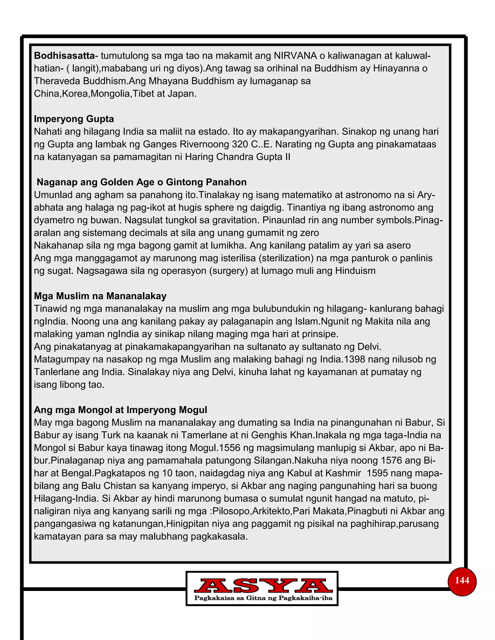 144
Bodhisasatta- tumutulong sa mga tao na makamit ang NIRVANA o kaliwanagan at kaluwal-
hatian- ( langit),mababang uri ng diyos).Ang tawag sa orihinal na Buddhism ay Hinayanna o
Theraveda Buddhism.Ang Mhayana Buddhism ay lumaganap sa
China,Korea,Mongolia,Tibet at Japan.
Imperyong Gupta
Nahati ang hilagang India sa maliit na estado. Ito ay makapangyarihan. Sinakop ng unang hari
ng Gupta ang lambak ng Ganges Rivernoong 320 C..E. Narating ng Gupta ang pinakamataas
na katanyagan sa pamamagitan ni Haring Chandra Gupta II
Naganap ang Golden Age o Gintong Panahon
Umunlad ang agham sa panahong ito.Tinalakay ng isang matematiko at astronomo na si Ary-
abhata ang halaga ng pag-ikot at hugis sphere ng daigdig. Tinantiya ng ibang astronomo ang
dyametro ng buwan. Nagsulat tungkol sa gravitation. Pinaunlad rin ang number symbols.Pinag-
aralan ang sistemang decimals at sila ang unang gumamit ng zero
Nakahanap sila ng mga bagong gamit at lumikha. Ang kanilang patalim ay yari sa asero
Ang mga manggagamot ay marunong mag isterilisa (sterilization) na mga panturok o panlinis
ng sugat. Nagsagawa sila ng operasyon (surgery) at lumago muli ang Hinduism
Mga Muslim na Mananalakay
Tinawid ng mga mananalakay na muslim ang mga bulubundukin ng hilagang- kanlurang bahagi
ngIndia. Noong una ang kanilang pakay ay palaganapin ang Islam.Ngunit ng Makita nila ang
malaking yaman ngIndia ay sinikap nilang maging mga hari at prinsipe.
Ang pinakatanyag at pinakamakapangyarihan na sultanato ay sultanato ng Delvi.
Matagumpay na nasakop ng mga Muslim ang malaking bahagi ng India.1398 nang nilusob ng
Tanlerlane ang India. Sinalakay niya ang Delvi, kinuha lahat ng kayamanan at pumatay ng
isang libong tao.
Ang mga Mongol at Imperyong Mogul
May mga bagong Muslim na mananalakay ang dumating sa India na pinangunahan ni Babur, Si
Babur ay isang Turk na kaanak ni Tamerlane at ni Genghis Khan.Inakala ng mga taga-India na
Mongol si Babur kaya tinawag itong Mogul.1556 ng magsimulang manlupig si Akbar, apo ni Ba-
bur.Pinalaganap niya ang pamamahala patungong Silangan.Nakuha niya noong 1576 ang Bi-
har at Bengal.Pagkatapos ng 10 taon, naidagdag niya ang Kabul at Kashmir 1595 nang mapa-
bilang ang Balu Chistan sa kanyang imperyo, si Akbar ang naging pangunahing hari sa buong
Hilagang-India. Si Akbar ay hindi marunong bumasa o sumulat ngunit hangad na matuto, pi-
naligiran niya ang kanyang sarili ng mga :Pilosopo,Arkitekto,Pari Makata,Pinagbuti ni Akbar ang
pangangasiwa ng katanungan,Hinigpitan niya ang paggamit ng pisikal na paghihirap,parusang
kamatayan para sa may malubhang pagkakasala.
 