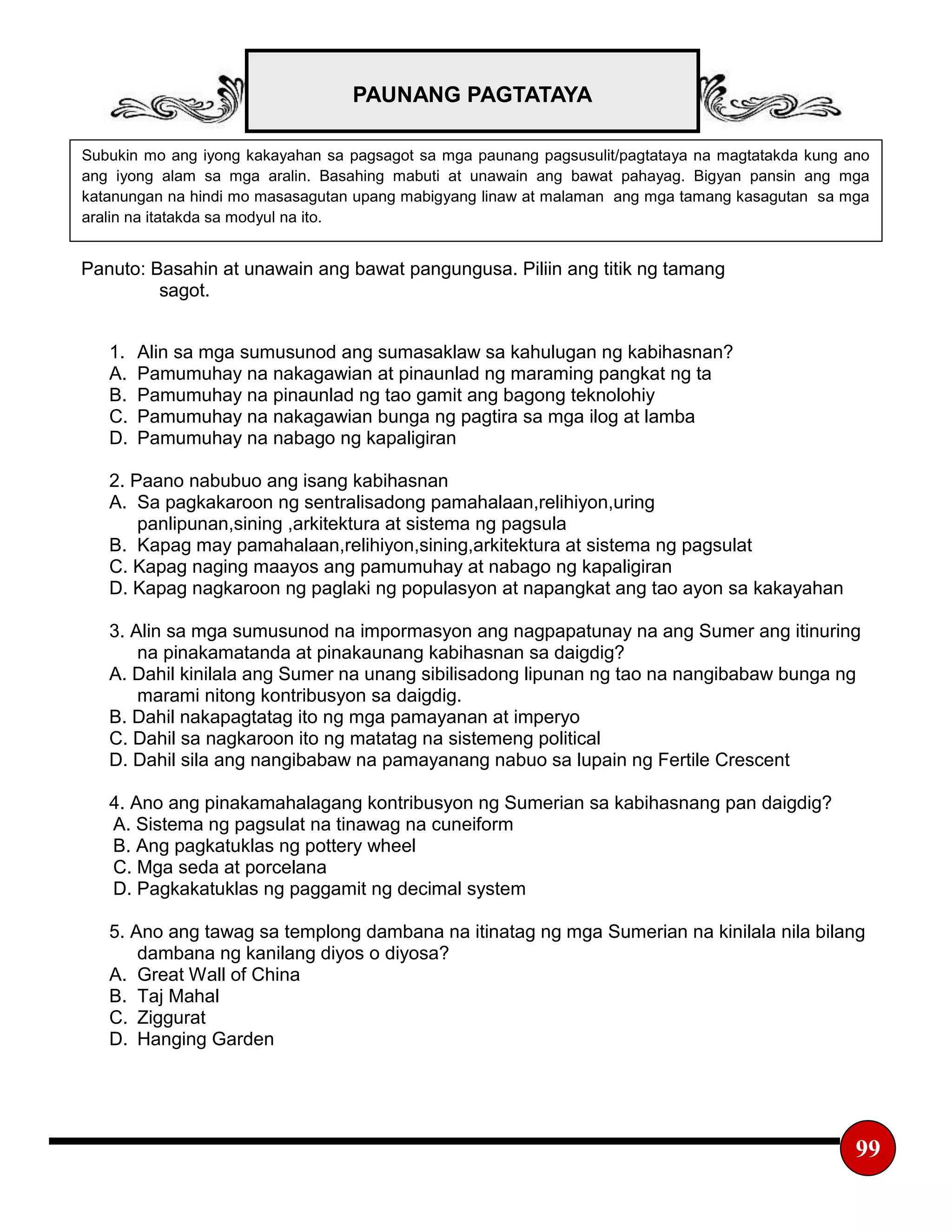 PAUNANG PAGTATAYA
99
Subukin mo ang iyong kakayahan sa pagsagot sa mga paunang pagsusulit/pagtataya na magtatakda kung ano
ang iyong alam sa mga aralin. Basahing mabuti at unawain ang bawat pahayag. Bigyan pansin ang mga
katanungan na hindi mo masasagutan upang mabigyang linaw at malaman ang mga tamang kasagutan sa mga
aralin na itatakda sa modyul na ito.
Panuto: Basahin at unawain ang bawat pangungusa. Piliin ang titik ng tamang
sagot.
1. Alin sa mga sumusunod ang sumasaklaw sa kahulugan ng kabihasnan?
A. Pamumuhay na nakagawian at pinaunlad ng maraming pangkat ng ta
B. Pamumuhay na pinaunlad ng tao gamit ang bagong teknolohiy
C. Pamumuhay na nakagawian bunga ng pagtira sa mga ilog at lamba
D. Pamumuhay na nabago ng kapaligiran
2. Paano nabubuo ang isang kabihasnan
A. Sa pagkakaroon ng sentralisadong pamahalaan,relihiyon,uring
panlipunan,sining ,arkitektura at sistema ng pagsula
B. Kapag may pamahalaan,relihiyon,sining,arkitektura at sistema ng pagsulat
C. Kapag naging maayos ang pamumuhay at nabago ng kapaligiran
D. Kapag nagkaroon ng paglaki ng populasyon at napangkat ang tao ayon sa kakayahan
3. Alin sa mga sumusunod na impormasyon ang nagpapatunay na ang Sumer ang itinuring
na pinakamatanda at pinakaunang kabihasnan sa daigdig?
A. Dahil kinilala ang Sumer na unang sibilisadong lipunan ng tao na nangibabaw bunga ng
marami nitong kontribusyon sa daigdig.
B. Dahil nakapagtatag ito ng mga pamayanan at imperyo
C. Dahil sa nagkaroon ito ng matatag na sistemeng political
D. Dahil sila ang nangibabaw na pamayanang nabuo sa lupain ng Fertile Crescent
4. Ano ang pinakamahalagang kontribusyon ng Sumerian sa kabihasnang pan daigdig?
A. Sistema ng pagsulat na tinawag na cuneiform
B. Ang pagkatuklas ng pottery wheel
C. Mga seda at porcelana
D. Pagkakatuklas ng paggamit ng decimal system
5. Ano ang tawag sa templong dambana na itinatag ng mga Sumerian na kinilala nila bilang
dambana ng kanilang diyos o diyosa?
A. Great Wall of China
B. Taj Mahal
C. Ziggurat
D. Hanging Garden
 