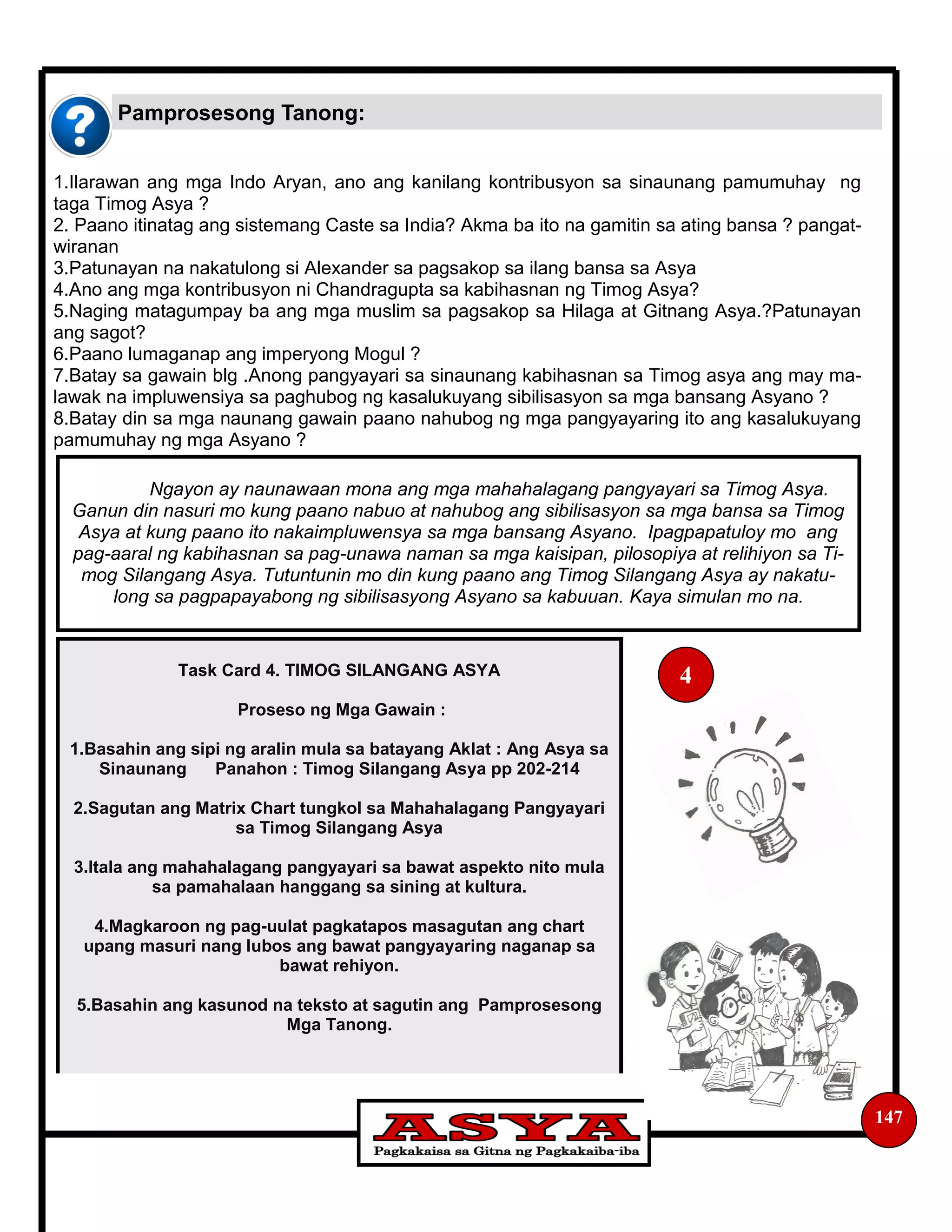 Pamprosesong Tanong:
147
1.Ilarawan ang mga Indo Aryan, ano ang kanilang kontribusyon sa sinaunang pamumuhay ng
taga Timog Asya ?
2. Paano itinatag ang sistemang Caste sa India? Akma ba ito na gamitin sa ating bansa ? pangat-
wiranan
3.Patunayan na nakatulong si Alexander sa pagsakop sa ilang bansa sa Asya
4.Ano ang mga kontribusyon ni Chandragupta sa kabihasnan ng Timog Asya?
5.Naging matagumpay ba ang mga muslim sa pagsakop sa Hilaga at Gitnang Asya.?Patunayan
ang sagot?
6.Paano lumaganap ang imperyong Mogul ?
7.Batay sa gawain blg .Anong pangyayari sa sinaunang kabihasnan sa Timog asya ang may ma-
lawak na impluwensiya sa paghubog ng kasalukuyang sibilisasyon sa mga bansang Asyano ?
8.Batay din sa mga naunang gawain paano nahubog ng mga pangyayaring ito ang kasalukuyang
pamumuhay ng mga Asyano ?
Ngayon ay naunawaan mona ang mga mahahalagang pangyayari sa Timog Asya.
Ganun din nasuri mo kung paano nabuo at nahubog ang sibilisasyon sa mga bansa sa Timog
Asya at kung paano ito nakaimpluwensya sa mga bansang Asyano. Ipagpapatuloy mo ang
pag-aaral ng kabihasnan sa pag-unawa naman sa mga kaisipan, pilosopiya at relihiyon sa Ti-
mog Silangang Asya. Tutuntunin mo din kung paano ang Timog Silangang Asya ay nakatu-
long sa pagpapayabong ng sibilisasyong Asyano sa kabuuan. Kaya simulan mo na.
Task Card 4. TIMOG SILANGANG ASYA
Proseso ng Mga Gawain :
1.Basahin ang sipi ng aralin mula sa batayang Aklat : Ang Asya sa
Sinaunang Panahon : Timog Silangang Asya pp 202-214
2.Sagutan ang Matrix Chart tungkol sa Mahahalagang Pangyayari
sa Timog Silangang Asya
3.Itala ang mahahalagang pangyayari sa bawat aspekto nito mula
sa pamahalaan hanggang sa sining at kultura.
4.Magkaroon ng pag-uulat pagkatapos masagutan ang chart
upang masuri nang lubos ang bawat pangyayaring naganap sa
bawat rehiyon.
5.Basahin ang kasunod na teksto at sagutin ang Pamprosesong
Mga Tanong.
4
 