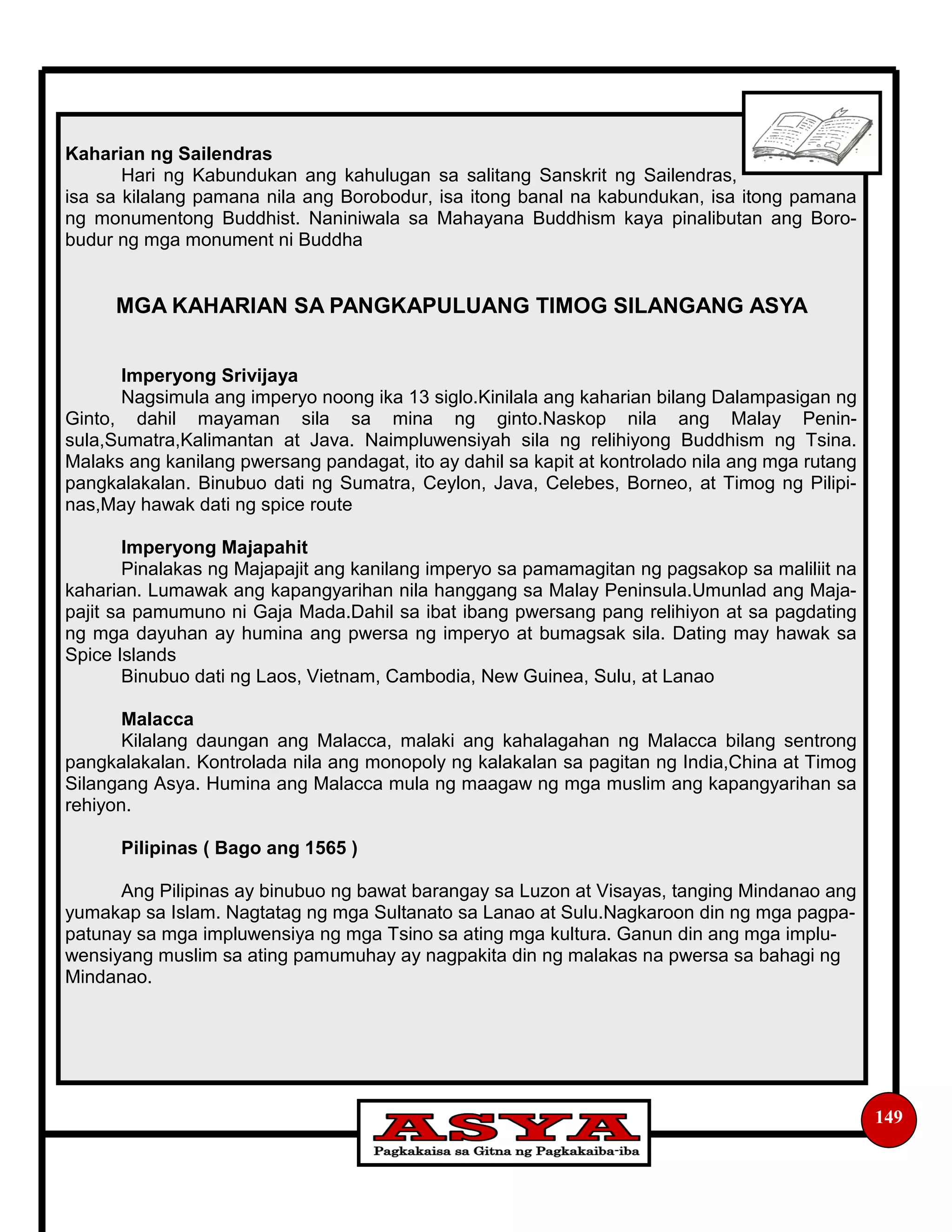 149
Kaharian ng Sailendras
Hari ng Kabundukan ang kahulugan sa salitang Sanskrit ng Sailendras,
isa sa kilalang pamana nila ang Borobodur, isa itong banal na kabundukan, isa itong pamana
ng monumentong Buddhist. Naniniwala sa Mahayana Buddhism kaya pinalibutan ang Boro-
budur ng mga monument ni Buddha
MGA KAHARIAN SA PANGKAPULUANG TIMOG SILANGANG ASYA
Imperyong Srivijaya
Nagsimula ang imperyo noong ika 13 siglo.Kinilala ang kaharian bilang Dalampasigan ng
Ginto, dahil mayaman sila sa mina ng ginto.Naskop nila ang Malay Penin-
sula,Sumatra,Kalimantan at Java. Naimpluwensiyah sila ng relihiyong Buddhism ng Tsina.
Malaks ang kanilang pwersang pandagat, ito ay dahil sa kapit at kontrolado nila ang mga rutang
pangkalakalan. Binubuo dati ng Sumatra, Ceylon, Java, Celebes, Borneo, at Timog ng Pilipi-
nas,May hawak dati ng spice route
Imperyong Majapahit
Pinalakas ng Majapajit ang kanilang imperyo sa pamamagitan ng pagsakop sa maliliit na
kaharian. Lumawak ang kapangyarihan nila hanggang sa Malay Peninsula.Umunlad ang Maja-
pajit sa pamumuno ni Gaja Mada.Dahil sa ibat ibang pwersang pang relihiyon at sa pagdating
ng mga dayuhan ay humina ang pwersa ng imperyo at bumagsak sila. Dating may hawak sa
Spice Islands
Binubuo dati ng Laos, Vietnam, Cambodia, New Guinea, Sulu, at Lanao
Malacca
Kilalang daungan ang Malacca, malaki ang kahalagahan ng Malacca bilang sentrong
pangkalakalan. Kontrolada nila ang monopoly ng kalakalan sa pagitan ng India,China at Timog
Silangang Asya. Humina ang Malacca mula ng maagaw ng mga muslim ang kapangyarihan sa
rehiyon.
Pilipinas ( Bago ang 1565 )
Ang Pilipinas ay binubuo ng bawat barangay sa Luzon at Visayas, tanging Mindanao ang
yumakap sa Islam. Nagtatag ng mga Sultanato sa Lanao at Sulu.Nagkaroon din ng mga pagpa-
patunay sa mga impluwensiya ng mga Tsino sa ating mga kultura. Ganun din ang mga implu-
wensiyang muslim sa ating pamumuhay ay nagpakita din ng malakas na pwersa sa bahagi ng
Mindanao.
 