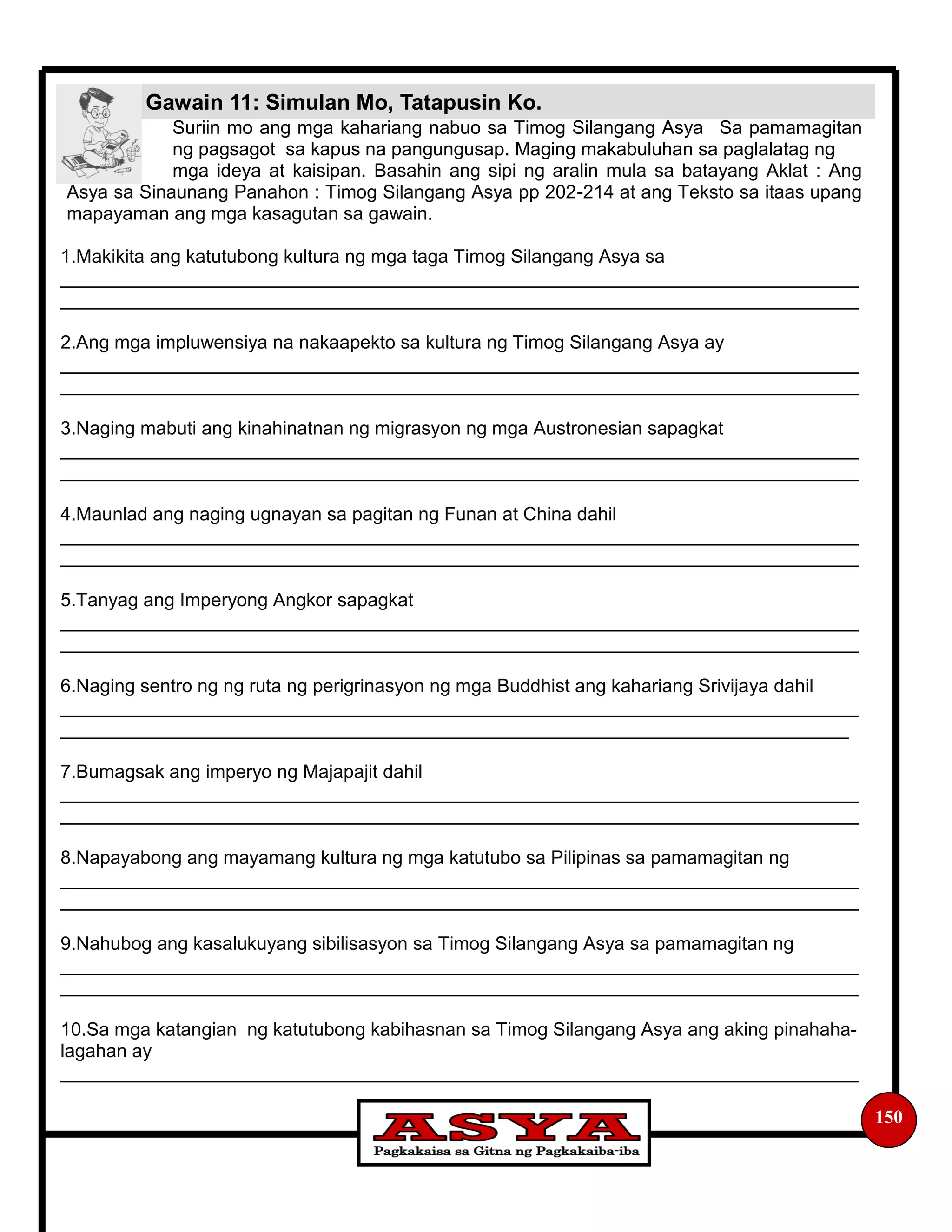 Gawain 11: Simulan Mo, Tatapusin Ko.
150
Suriin mo ang mga kahariang nabuo sa Timog Silangang Asya Sa pamamagitan
ng pagsagot sa kapus na pangungusap. Maging makabuluhan sa paglalatag ng
mga ideya at kaisipan. Basahin ang sipi ng aralin mula sa batayang Aklat : Ang
Asya sa Sinaunang Panahon : Timog Silangang Asya pp 202-214 at ang Teksto sa itaas upang
mapayaman ang mga kasagutan sa gawain.
1.Makikita ang katutubong kultura ng mga taga Timog Silangang Asya sa
_____________________________________________________________________________
_____________________________________________________________________________
2.Ang mga impluwensiya na nakaapekto sa kultura ng Timog Silangang Asya ay
_____________________________________________________________________________
_____________________________________________________________________________
3.Naging mabuti ang kinahinatnan ng migrasyon ng mga Austronesian sapagkat
_____________________________________________________________________________
_____________________________________________________________________________
4.Maunlad ang naging ugnayan sa pagitan ng Funan at China dahil
_____________________________________________________________________________
_____________________________________________________________________________
5.Tanyag ang Imperyong Angkor sapagkat
_____________________________________________________________________________
_____________________________________________________________________________
6.Naging sentro ng ng ruta ng perigrinasyon ng mga Buddhist ang kahariang Srivijaya dahil
_____________________________________________________________________________
____________________________________________________________________________
7.Bumagsak ang imperyo ng Majapajit dahil
_____________________________________________________________________________
_____________________________________________________________________________
8.Napayabong ang mayamang kultura ng mga katutubo sa Pilipinas sa pamamagitan ng
_____________________________________________________________________________
_____________________________________________________________________________
9.Nahubog ang kasalukuyang sibilisasyon sa Timog Silangang Asya sa pamamagitan ng
_____________________________________________________________________________
_____________________________________________________________________________
10.Sa mga katangian ng katutubong kabihasnan sa Timog Silangang Asya ang aking pinahaha-
lagahan ay
_____________________________________________________________________________
 