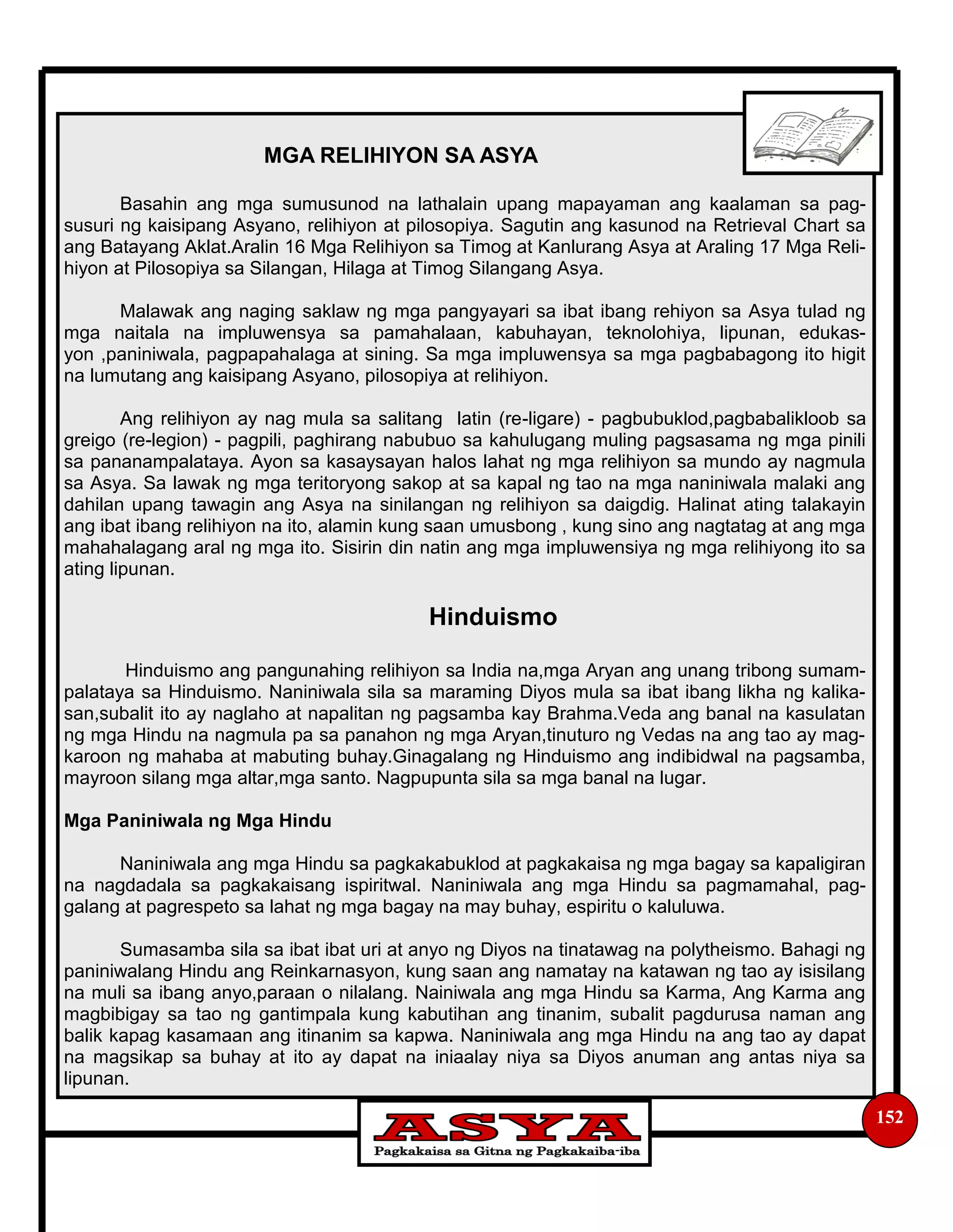 152
MGA RELIHIYON SA ASYA
Basahin ang mga sumusunod na lathalain upang mapayaman ang kaalaman sa pag-
susuri ng kaisipang Asyano, relihiyon at pilosopiya. Sagutin ang kasunod na Retrieval Chart sa
ang Batayang Aklat.Aralin 16 Mga Relihiyon sa Timog at Kanlurang Asya at Araling 17 Mga Reli-
hiyon at Pilosopiya sa Silangan, Hilaga at Timog Silangang Asya.
Malawak ang naging saklaw ng mga pangyayari sa ibat ibang rehiyon sa Asya tulad ng
mga naitala na impluwensya sa pamahalaan, kabuhayan, teknolohiya, lipunan, edukas-
yon ,paniniwala, pagpapahalaga at sining. Sa mga impluwensya sa mga pagbabagong ito higit
na lumutang ang kaisipang Asyano, pilosopiya at relihiyon.
Ang relihiyon ay nag mula sa salitang latin (re-ligare) - pagbubuklod,pagbabalikloob sa
greigo (re-legion) - pagpili, paghirang nabubuo sa kahulugang muling pagsasama ng mga pinili
sa pananampalataya. Ayon sa kasaysayan halos lahat ng mga relihiyon sa mundo ay nagmula
sa Asya. Sa lawak ng mga teritoryong sakop at sa kapal ng tao na mga naniniwala malaki ang
dahilan upang tawagin ang Asya na sinilangan ng relihiyon sa daigdig. Halinat ating talakayin
ang ibat ibang relihiyon na ito, alamin kung saan umusbong , kung sino ang nagtatag at ang mga
mahahalagang aral ng mga ito. Sisirin din natin ang mga impluwensiya ng mga relihiyong ito sa
ating lipunan.
Hinduismo
Hinduismo ang pangunahing relihiyon sa India na,mga Aryan ang unang tribong sumam-
palataya sa Hinduismo. Naniniwala sila sa maraming Diyos mula sa ibat ibang likha ng kalika-
san,subalit ito ay naglaho at napalitan ng pagsamba kay Brahma.Veda ang banal na kasulatan
ng mga Hindu na nagmula pa sa panahon ng mga Aryan,tinuturo ng Vedas na ang tao ay mag-
karoon ng mahaba at mabuting buhay.Ginagalang ng Hinduismo ang indibidwal na pagsamba,
mayroon silang mga altar,mga santo. Nagpupunta sila sa mga banal na lugar.
Mga Paniniwala ng Mga Hindu
Naniniwala ang mga Hindu sa pagkakabuklod at pagkakaisa ng mga bagay sa kapaligiran
na nagdadala sa pagkakaisang ispiritwal. Naniniwala ang mga Hindu sa pagmamahal, pag-
galang at pagrespeto sa lahat ng mga bagay na may buhay, espiritu o kaluluwa.
Sumasamba sila sa ibat ibat uri at anyo ng Diyos na tinatawag na polytheismo. Bahagi ng
paniniwalang Hindu ang Reinkarnasyon, kung saan ang namatay na katawan ng tao ay isisilang
na muli sa ibang anyo,paraan o nilalang. Nainiwala ang mga Hindu sa Karma, Ang Karma ang
magbibigay sa tao ng gantimpala kung kabutihan ang tinanim, subalit pagdurusa naman ang
balik kapag kasamaan ang itinanim sa kapwa. Naniniwala ang mga Hindu na ang tao ay dapat
na magsikap sa buhay at ito ay dapat na iniaalay niya sa Diyos anuman ang antas niya sa
lipunan.
 