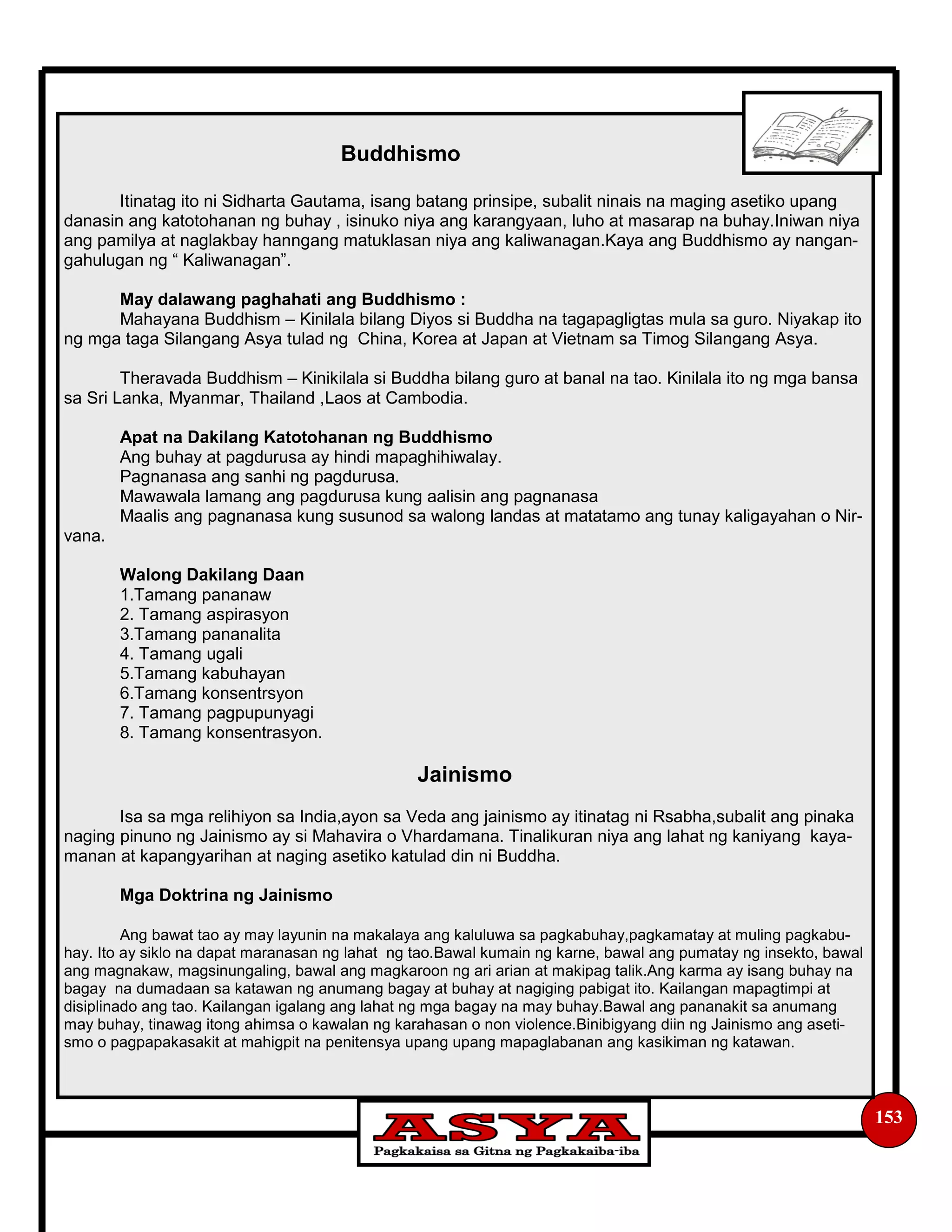 153
Buddhismo
Itinatag ito ni Sidharta Gautama, isang batang prinsipe, subalit ninais na maging asetiko upang
danasin ang katotohanan ng buhay , isinuko niya ang karangyaan, luho at masarap na buhay.Iniwan niya
ang pamilya at naglakbay hanngang matuklasan niya ang kaliwanagan.Kaya ang Buddhismo ay nangan-
gahulugan ng “ Kaliwanagan”.
May dalawang paghahati ang Buddhismo :
Mahayana Buddhism – Kinilala bilang Diyos si Buddha na tagapagligtas mula sa guro. Niyakap ito
ng mga taga Silangang Asya tulad ng China, Korea at Japan at Vietnam sa Timog Silangang Asya.
Theravada Buddhism – Kinikilala si Buddha bilang guro at banal na tao. Kinilala ito ng mga bansa
sa Sri Lanka, Myanmar, Thailand ,Laos at Cambodia.
Apat na Dakilang Katotohanan ng Buddhismo
Ang buhay at pagdurusa ay hindi mapaghihiwalay.
Pagnanasa ang sanhi ng pagdurusa.
Mawawala lamang ang pagdurusa kung aalisin ang pagnanasa
Maalis ang pagnanasa kung susunod sa walong landas at matatamo ang tunay kaligayahan o Nir-
vana.
Walong Dakilang Daan
1.Tamang pananaw
2. Tamang aspirasyon
3.Tamang pananalita
4. Tamang ugali
5.Tamang kabuhayan
6.Tamang konsentrsyon
7. Tamang pagpupunyagi
8. Tamang konsentrasyon.
Jainismo
Isa sa mga relihiyon sa India,ayon sa Veda ang jainismo ay itinatag ni Rsabha,subalit ang pinaka
naging pinuno ng Jainismo ay si Mahavira o Vhardamana. Tinalikuran niya ang lahat ng kaniyang kaya-
manan at kapangyarihan at naging asetiko katulad din ni Buddha.
Mga Doktrina ng Jainismo
Ang bawat tao ay may layunin na makalaya ang kaluluwa sa pagkabuhay,pagkamatay at muling pagkabu-
hay. Ito ay siklo na dapat maranasan ng lahat ng tao.Bawal kumain ng karne, bawal ang pumatay ng insekto, bawal
ang magnakaw, magsinungaling, bawal ang magkaroon ng ari arian at makipag talik.Ang karma ay isang buhay na
bagay na dumadaan sa katawan ng anumang bagay at buhay at nagiging pabigat ito. Kailangan mapagtimpi at
disiplinado ang tao. Kailangan igalang ang lahat ng mga bagay na may buhay.Bawal ang pananakit sa anumang
may buhay, tinawag itong ahimsa o kawalan ng karahasan o non violence.Binibigyang diin ng Jainismo ang aseti-
smo o pagpapakasakit at mahigpit na penitensya upang upang mapaglabanan ang kasikiman ng katawan.
 