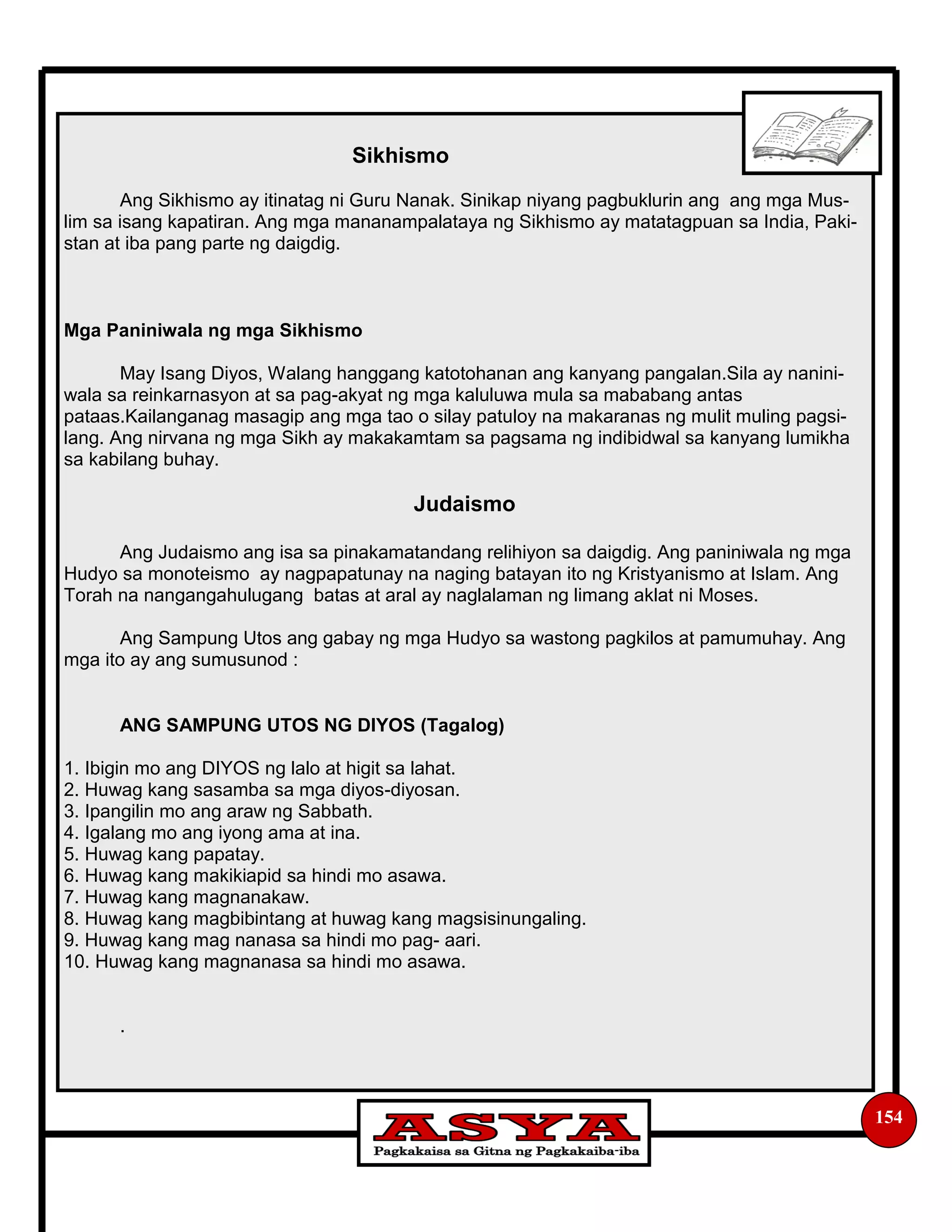 154
Sikhismo
Ang Sikhismo ay itinatag ni Guru Nanak. Sinikap niyang pagbuklurin ang ang mga Mus-
lim sa isang kapatiran. Ang mga mananampalataya ng Sikhismo ay matatagpuan sa India, Paki-
stan at iba pang parte ng daigdig.
Mga Paniniwala ng mga Sikhismo
May Isang Diyos, Walang hanggang katotohanan ang kanyang pangalan.Sila ay nanini-
wala sa reinkarnasyon at sa pag-akyat ng mga kaluluwa mula sa mababang antas
pataas.Kailanganag masagip ang mga tao o silay patuloy na makaranas ng mulit muling pagsi-
lang. Ang nirvana ng mga Sikh ay makakamtam sa pagsama ng indibidwal sa kanyang lumikha
sa kabilang buhay.
Judaismo
Ang Judaismo ang isa sa pinakamatandang relihiyon sa daigdig. Ang paniniwala ng mga
Hudyo sa monoteismo ay nagpapatunay na naging batayan ito ng Kristyanismo at Islam. Ang
Torah na nangangahulugang batas at aral ay naglalaman ng limang aklat ni Moses.
Ang Sampung Utos ang gabay ng mga Hudyo sa wastong pagkilos at pamumuhay. Ang
mga ito ay ang sumusunod :
ANG SAMPUNG UTOS NG DIYOS (Tagalog)
1. Ibigin mo ang DIYOS ng lalo at higit sa lahat.
2. Huwag kang sasamba sa mga diyos-diyosan.
3. Ipangilin mo ang araw ng Sabbath.
4. Igalang mo ang iyong ama at ina.
5. Huwag kang papatay.
6. Huwag kang makikiapid sa hindi mo asawa.
7. Huwag kang magnanakaw.
8. Huwag kang magbibintang at huwag kang magsisinungaling.
9. Huwag kang mag nanasa sa hindi mo pag- aari.
10. Huwag kang magnanasa sa hindi mo asawa.
.
 