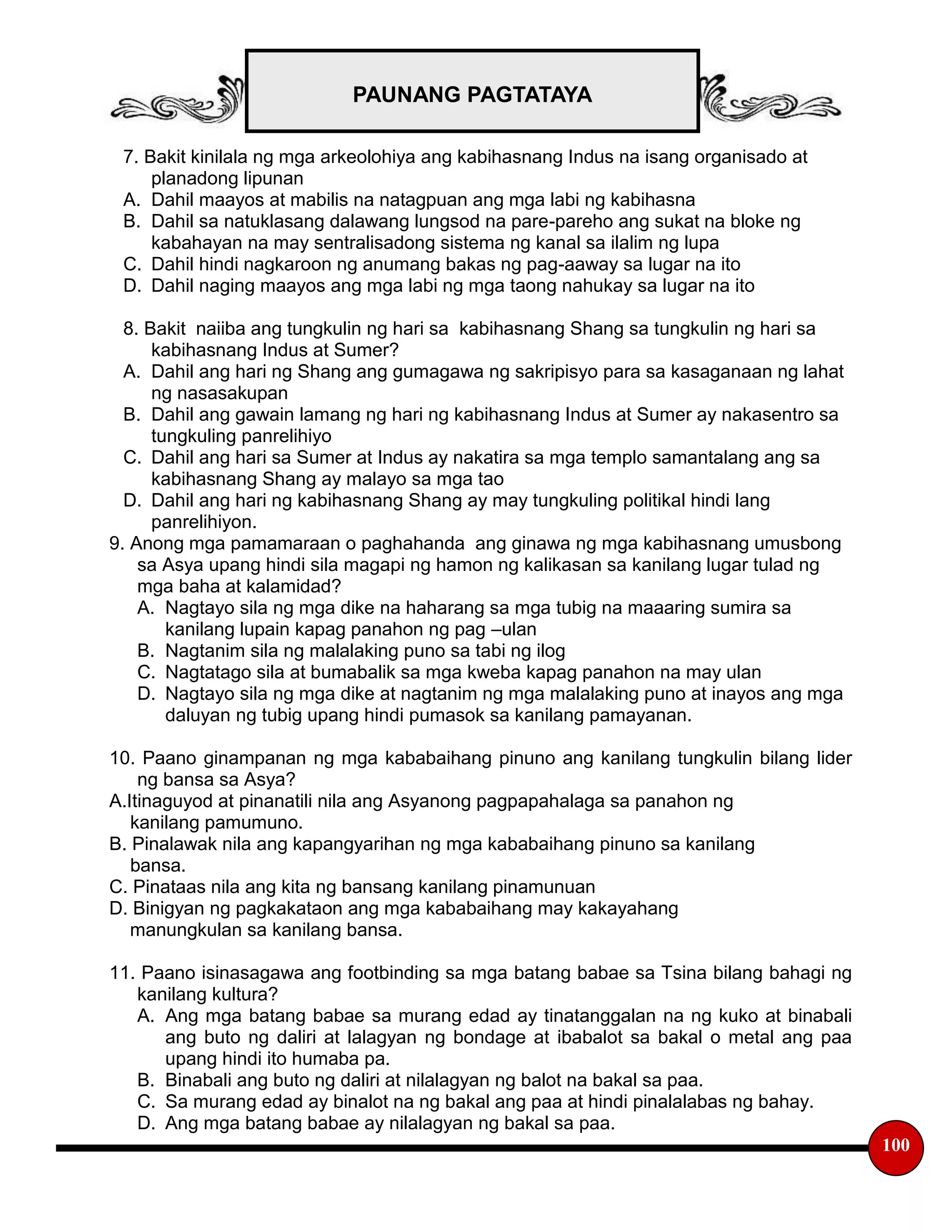 PAUNANG PAGTATAYA
100
7. Bakit kinilala ng mga arkeolohiya ang kabihasnang Indus na isang organisado at
planadong lipunan
A. Dahil maayos at mabilis na natagpuan ang mga labi ng kabihasna
B. Dahil sa natuklasang dalawang lungsod na pare-pareho ang sukat na bloke ng
kabahayan na may sentralisadong sistema ng kanal sa ilalim ng lupa
C. Dahil hindi nagkaroon ng anumang bakas ng pag-aaway sa lugar na ito
D. Dahil naging maayos ang mga labi ng mga taong nahukay sa lugar na ito
8. Bakit naiiba ang tungkulin ng hari sa kabihasnang Shang sa tungkulin ng hari sa
kabihasnang Indus at Sumer?
A. Dahil ang hari ng Shang ang gumagawa ng sakripisyo para sa kasaganaan ng lahat
ng nasasakupan
B. Dahil ang gawain lamang ng hari ng kabihasnang Indus at Sumer ay nakasentro sa
tungkuling panrelihiyo
C. Dahil ang hari sa Sumer at Indus ay nakatira sa mga templo samantalang ang sa
kabihasnang Shang ay malayo sa mga tao
D. Dahil ang hari ng kabihasnang Shang ay may tungkuling politikal hindi lang
panrelihiyon.
9. Anong mga pamamaraan o paghahanda ang ginawa ng mga kabihasnang umusbong
sa Asya upang hindi sila magapi ng hamon ng kalikasan sa kanilang lugar tulad ng
mga baha at kalamidad?
A. Nagtayo sila ng mga dike na haharang sa mga tubig na maaaring sumira sa
kanilang lupain kapag panahon ng pag –ulan
B. Nagtanim sila ng malalaking puno sa tabi ng ilog
C. Nagtatago sila at bumabalik sa mga kweba kapag panahon na may ulan
D. Nagtayo sila ng mga dike at nagtanim ng mga malalaking puno at inayos ang mga
daluyan ng tubig upang hindi pumasok sa kanilang pamayanan.
10. Paano ginampanan ng mga kababaihang pinuno ang kanilang tungkulin bilang lider
ng bansa sa Asya?
A.Itinaguyod at pinanatili nila ang Asyanong pagpapahalaga sa panahon ng
kanilang pamumuno.
B. Pinalawak nila ang kapangyarihan ng mga kababaihang pinuno sa kanilang
bansa.
C. Pinataas nila ang kita ng bansang kanilang pinamunuan
D. Binigyan ng pagkakataon ang mga kababaihang may kakayahang
manungkulan sa kanilang bansa.
11. Paano isinasagawa ang footbinding sa mga batang babae sa Tsina bilang bahagi ng
kanilang kultura?
A. Ang mga batang babae sa murang edad ay tinatanggalan na ng kuko at binabali
ang buto ng daliri at lalagyan ng bondage at ibabalot sa bakal o metal ang paa
upang hindi ito humaba pa.
B. Binabali ang buto ng daliri at nilalagyan ng balot na bakal sa paa.
C. Sa murang edad ay binalot na ng bakal ang paa at hindi pinalalabas ng bahay.
D. Ang mga batang babae ay nilalagyan ng bakal sa paa.
 