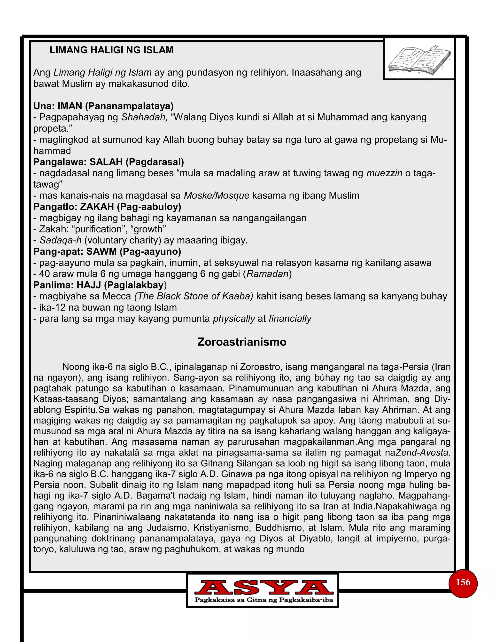 156
LIMANG HALIGI NG ISLAM
Ang Limang Haligi ng Islam ay ang pundasyon ng relihiyon. Inaasahang ang
bawat Muslim ay makakasunod dito.
Una: IMAN (Pananampalataya)
- Pagpapahayag ng Shahadah, “Walang Diyos kundi si Allah at si Muhammad ang kanyang
propeta.”
- maglingkod at sumunod kay Allah buong buhay batay sa nga turo at gawa ng propetang si Mu-
hammad
Pangalawa: SALAH (Pagdarasal)
- nagdadasal nang limang beses “mula sa madaling araw at tuwing tawag ng muezzin o taga-
tawag”
- mas kanais-nais na magdasal sa Moske/Mosque kasama ng ibang Muslim
Pangatlo: ZAKAH (Pag-aabuloy)
- magbigay ng ilang bahagi ng kayamanan sa nangangailangan
- Zakah: “purification”, “growth”
- Sadaqa-h (voluntary charity) ay maaaring ibigay.
Pang-apat: SAWM (Pag-aayuno)
- pag-aayuno mula sa pagkain, inumin, at seksyuwal na relasyon kasama ng kanilang asawa
- 40 araw mula 6 ng umaga hanggang 6 ng gabi (Ramadan)
Panlima: HAJJ (Paglalakbay)
- magbiyahe sa Mecca (The Black Stone of Kaaba) kahit isang beses lamang sa kanyang buhay
- ika-12 na buwan ng taong Islam
- para lang sa mga may kayang pumunta physically at financially
Zoroastrianismo
Noong ika-6 na siglo B.C., ipinalaganap ni Zoroastro, isang mangangaral na taga-Persia (Iran
na ngayon), ang isang relihiyon. Sang-ayon sa relihiyong ito, ang búhay ng tao sa daigdig ay ang
pagtahak patungo sa kabutihan o kasamaan. Pinamumunuan ang kabutihan ni Ahura Mazda, ang
Kataas-taasang Diyos; samantalang ang kasamaan ay nasa pangangasiwa ni Ahriman, ang Diy-
ablong Espiritu.Sa wakas ng panahon, magtatagumpay si Ahura Mazda laban kay Ahriman. At ang
magiging wakas ng daigdig ay sa pamamagitan ng pagkatupok sa apoy. Ang táong mabubuti at su-
musunod sa mga aral ni Ahura Mazda ay titira na sa isang kahariang walang hanggan ang kaligaya-
han at kabutihan. Ang masasama naman ay parurusahan magpakailanman.Ang mga pangaral ng
relihiyong ito ay nakatalâ sa mga aklat na pinagsama-sama sa ilalim ng pamagat naZend-Avesta.
Naging malaganap ang relihiyong ito sa Gitnang Silangan sa loob ng higit sa isang libong taon, mula
ika-6 na siglo B.C. hanggang ika-7 siglo A.D. Ginawa pa nga itong opisyal na relihiyon ng Imperyo ng
Persia noon. Subalit dinaig ito ng Islam nang mapadpad itong huli sa Persia noong mga huling ba-
hagi ng ika-7 siglo A.D. Bagama't nadaig ng Islam, hindi naman ito tuluyang naglaho. Magpahang-
gang ngayon, marami pa rin ang mga naniniwala sa relihiyong ito sa Iran at India.Napakahiwaga ng
relihiyong ito. Pinaniniwalaang nakatatanda ito nang isa o higit pang libong taon sa iba pang mga
relihiyon, kabilang na ang Judaismo, Kristiyanismo, Buddhismo, at Islam. Mula rito ang maraming
pangunahing doktrinang pananampalataya, gaya ng Diyos at Diyablo, langit at impiyerno, purga-
toryo, kaluluwa ng tao, araw ng paghuhukom, at wakas ng mundo
 