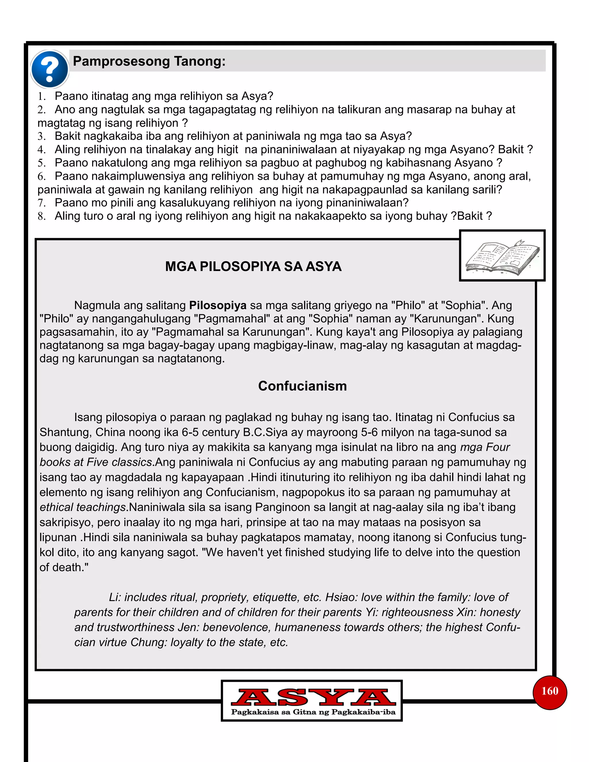 160
1. Paano itinatag ang mga relihiyon sa Asya?
2. Ano ang nagtulak sa mga tagapagtatag ng relihiyon na talikuran ang masarap na buhay at
magtatag ng isang relihiyon ?
3. Bakit nagkakaiba iba ang relihiyon at paniniwala ng mga tao sa Asya?
4. Aling relihiyon na tinalakay ang higit na pinaniniwalaan at niyayakap ng mga Asyano? Bakit ?
5. Paano nakatulong ang mga relihiyon sa pagbuo at paghubog ng kabihasnang Asyano ?
6. Paano nakaimpluwensiya ang relihiyon sa buhay at pamumuhay ng mga Asyano, anong aral,
paniniwala at gawain ng kanilang relihiyon ang higit na nakapagpaunlad sa kanilang sarili?
7. Paano mo pinili ang kasalukuyang relihiyon na iyong pinaniniwalaan?
8. Aling turo o aral ng iyong relihiyon ang higit na nakakaapekto sa iyong buhay ?Bakit ?
Pamprosesong Tanong:
MGA PILOSOPIYA SA ASYA
Nagmula ang salitang Pilosopiya sa mga salitang griyego na "Philo" at "Sophia". Ang
"Philo" ay nangangahulugang "Pagmamahal" at ang "Sophia" naman ay "Karunungan". Kung
pagsasamahin, ito ay "Pagmamahal sa Karunungan". Kung kaya't ang Pilosopiya ay palagiang
nagtatanong sa mga bagay-bagay upang magbigay-linaw, mag-alay ng kasagutan at magdag-
dag ng karunungan sa nagtatanong.
Confucianism
Isang pilosopiya o paraan ng paglakad ng buhay ng isang tao. Itinatag ni Confucius sa
Shantung, China noong ika 6-5 century B.C.Siya ay mayroong 5-6 milyon na taga-sunod sa
buong daigidig. Ang turo niya ay makikita sa kanyang mga isinulat na libro na ang mga Four
books at Five classics.Ang paniniwala ni Confucius ay ang mabuting paraan ng pamumuhay ng
isang tao ay magdadala ng kapayapaan .Hindi itinuturing ito relihiyon ng iba dahil hindi lahat ng
elemento ng isang relihiyon ang Confucianism, nagpopokus ito sa paraan ng pamumuhay at
ethical teachings.Naniniwala sila sa isang Panginoon sa langit at nag-aalay sila ng iba’t ibang
sakripisyo, pero inaalay ito ng mga hari, prinsipe at tao na may mataas na posisyon sa
lipunan .Hindi sila naniniwala sa buhay pagkatapos mamatay, noong itanong si Confucius tung-
kol dito, ito ang kanyang sagot. "We haven't yet finished studying life to delve into the question
of death."
Li: includes ritual, propriety, etiquette, etc. Hsiao: love within the family: love of
parents for their children and of children for their parents Yi: righteousness Xin: honesty
and trustworthiness Jen: benevolence, humaneness towards others; the highest Confu-
cian virtue Chung: loyalty to the state, etc.
 