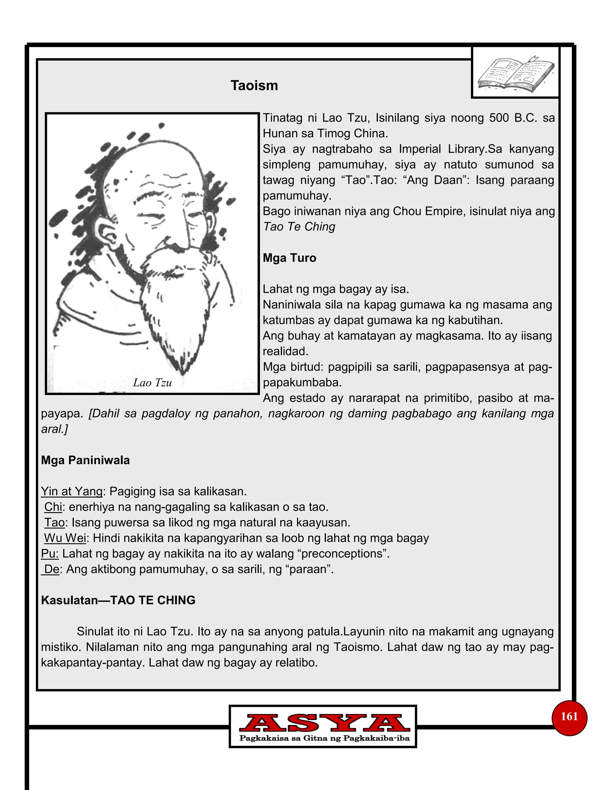 161
Taoism
Tinatag ni Lao Tzu, Isinilang siya noong 500 B.C. sa
Hunan sa Timog China.
Siya ay nagtrabaho sa Imperial Library.Sa kanyang
simpleng pamumuhay, siya ay natuto sumunod sa
tawag niyang “Tao”.Tao: “Ang Daan”: Isang paraang
pamumuhay.
Bago iniwanan niya ang Chou Empire, isinulat niya ang
Tao Te Ching
Mga Turo
Lahat ng mga bagay ay isa.
Naniniwala sila na kapag gumawa ka ng masama ang
katumbas ay dapat gumawa ka ng kabutihan.
Ang buhay at kamatayan ay magkasama. Ito ay iisang
realidad.
Mga birtud: pagpipili sa sarili, pagpapasensya at pag-
papakumbaba.
Ang estado ay nararapat na primitibo, pasibo at ma-
payapa. [Dahil sa pagdaloy ng panahon, nagkaroon ng daming pagbabago ang kanilang mga
aral.]
Mga Paniniwala
Yin at Yang: Pagiging isa sa kalikasan.
Chi: enerhiya na nang-gagaling sa kalikasan o sa tao.
Tao: Isang puwersa sa likod ng mga natural na kaayusan.
Wu Wei: Hindi nakikita na kapangyarihan sa loob ng lahat ng mga bagay
Pu: Lahat ng bagay ay nakikita na ito ay walang “preconceptions”.
De: Ang aktibong pamumuhay, o sa sarili, ng “paraan”.
Kasulatan—TAO TE CHING
Sinulat ito ni Lao Tzu. Ito ay na sa anyong patula.Layunin nito na makamit ang ugnayang
mistiko. Nilalaman nito ang mga pangunahing aral ng Taoismo. Lahat daw ng tao ay may pag-
kakapantay-pantay. Lahat daw ng bagay ay relatibo.
Lao Tzu
 