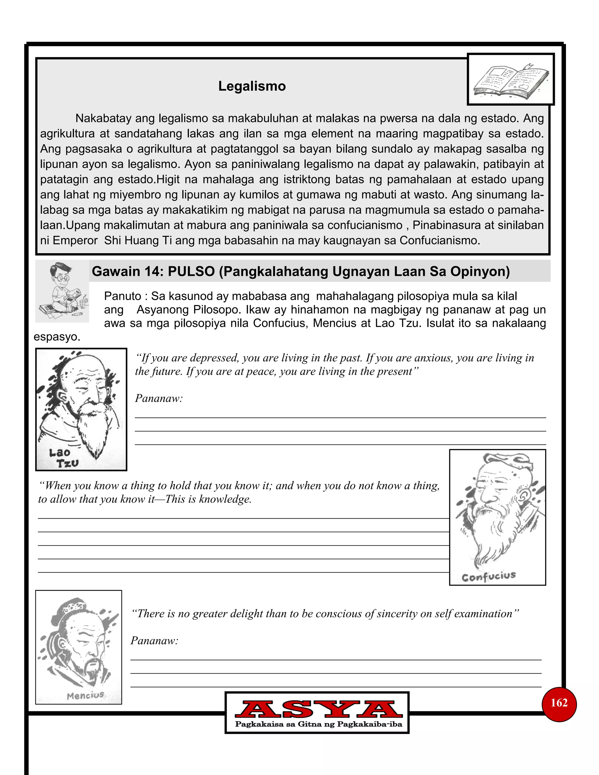162
Legalismo
Nakabatay ang legalismo sa makabuluhan at malakas na pwersa na dala ng estado. Ang
agrikultura at sandatahang lakas ang ilan sa mga element na maaring magpatibay sa estado.
Ang pagsasaka o agrikultura at pagtatanggol sa bayan bilang sundalo ay makapag sasalba ng
lipunan ayon sa legalismo. Ayon sa paniniwalang legalismo na dapat ay palawakin, patibayin at
patatagin ang estado.Higit na mahalaga ang istriktong batas ng pamahalaan at estado upang
ang lahat ng miyembro ng lipunan ay kumilos at gumawa ng mabuti at wasto. Ang sinumang la-
labag sa mga batas ay makakatikim ng mabigat na parusa na magmumula sa estado o pamaha-
laan.Upang makalimutan at mabura ang paniniwala sa confucianismo , Pinabinasura at sinilaban
ni Emperor Shi Huang Ti ang mga babasahin na may kaugnayan sa Confucianismo.
Gawain 14: PULSO (Pangkalahatang Ugnayan Laan Sa Opinyon)
Panuto : Sa kasunod ay mababasa ang mahahalagang pilosopiya mula sa kilal
ang Asyanong Pilosopo. Ikaw ay hinahamon na magbigay ng pananaw at pag un
awa sa mga pilosopiya nila Confucius, Mencius at Lao Tzu. Isulat ito sa nakalaang
espasyo.
“If you are depressed, you are living in the past. If you are anxious, you are living in
the future. If you are at peace, you are living in the present”
Pananaw:
______________________________________________________________________
______________________________________________________________________
______________________________________________________________________
“When you know a thing to hold that you know it; and when you do not know a thing,
to allow that you know it—This is knowledge.
______________________________________________________________________
______________________________________________________________________
______________________________________________________________________
______________________________________________________________________
______________________________________________________________________
“There is no greater delight than to be conscious of sincerity on self examination”
Pananaw:
______________________________________________________________________
______________________________________________________________________
______________________________________________________________________
 