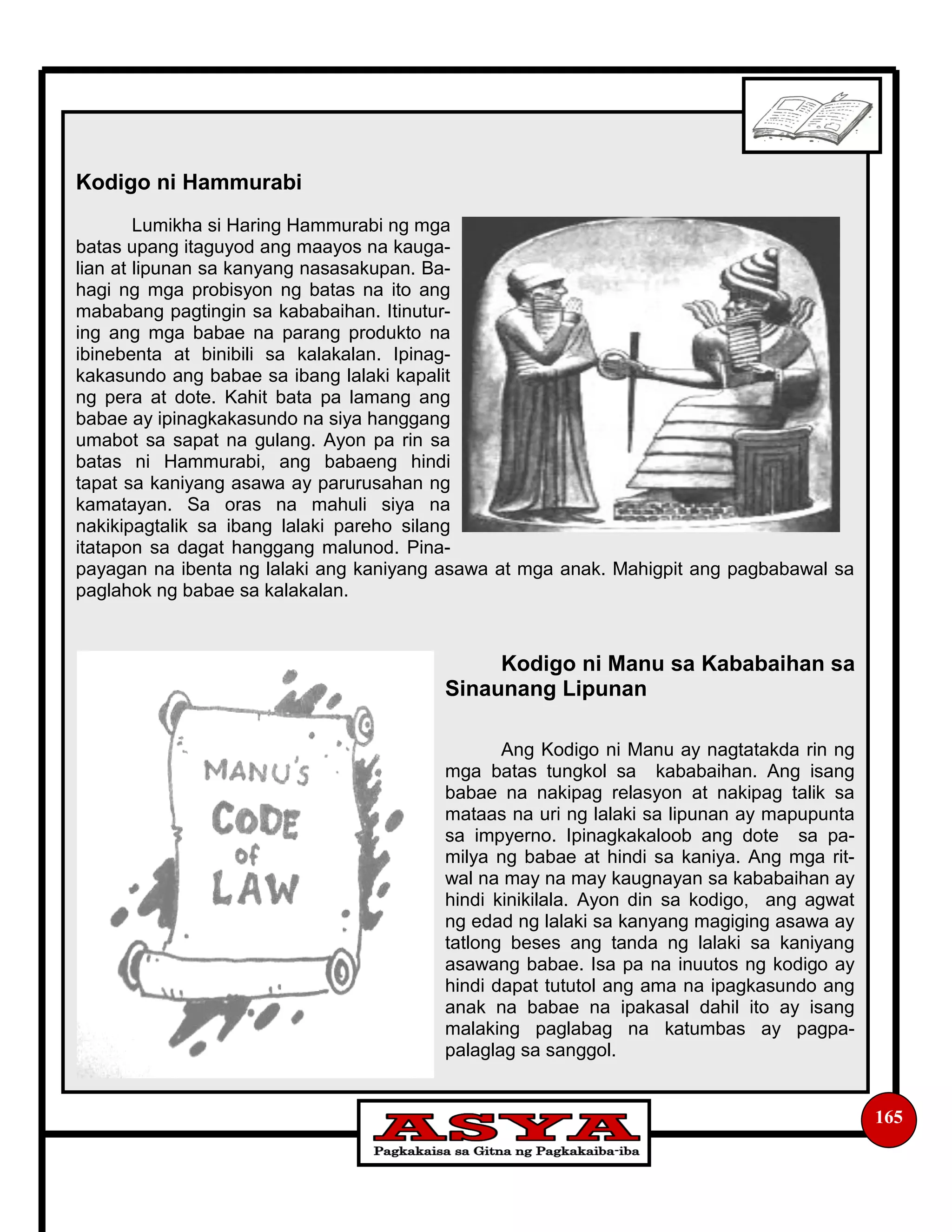 Kodigo ni Hammurabi
Lumikha si Haring Hammurabi ng mga
batas upang itaguyod ang maayos na kauga-
lian at lipunan sa kanyang nasasakupan. Ba-
hagi ng mga probisyon ng batas na ito ang
mababang pagtingin sa kababaihan. Itinutur-
ing ang mga babae na parang produkto na
ibinebenta at binibili sa kalakalan. Ipinag-
kakasundo ang babae sa ibang lalaki kapalit
ng pera at dote. Kahit bata pa lamang ang
babae ay ipinagkakasundo na siya hanggang
umabot sa sapat na gulang. Ayon pa rin sa
batas ni Hammurabi, ang babaeng hindi
tapat sa kaniyang asawa ay parurusahan ng
kamatayan. Sa oras na mahuli siya na
nakikipagtalik sa ibang lalaki pareho silang
itatapon sa dagat hanggang malunod. Pina-
payagan na ibenta ng lalaki ang kaniyang asawa at mga anak. Mahigpit ang pagbabawal sa
paglahok ng babae sa kalakalan.
Kodigo ni Manu sa Kababaihan sa
Sinaunang Lipunan
Ang Kodigo ni Manu ay nagtatakda rin ng
mga batas tungkol sa kababaihan. Ang isang
babae na nakipag relasyon at nakipag talik sa
mataas na uri ng lalaki sa lipunan ay mapupunta
sa impyerno. Ipinagkakaloob ang dote sa pa-
milya ng babae at hindi sa kaniya. Ang mga rit-
wal na may na may kaugnayan sa kababaihan ay
hindi kinikilala. Ayon din sa kodigo, ang agwat
ng edad ng lalaki sa kanyang magiging asawa ay
tatlong beses ang tanda ng lalaki sa kaniyang
asawang babae. Isa pa na inuutos ng kodigo ay
hindi dapat tututol ang ama na ipagkasundo ang
anak na babae na ipakasal dahil ito ay isang
malaking paglabag na katumbas ay pagpa-
palaglag sa sanggol.
165
 
