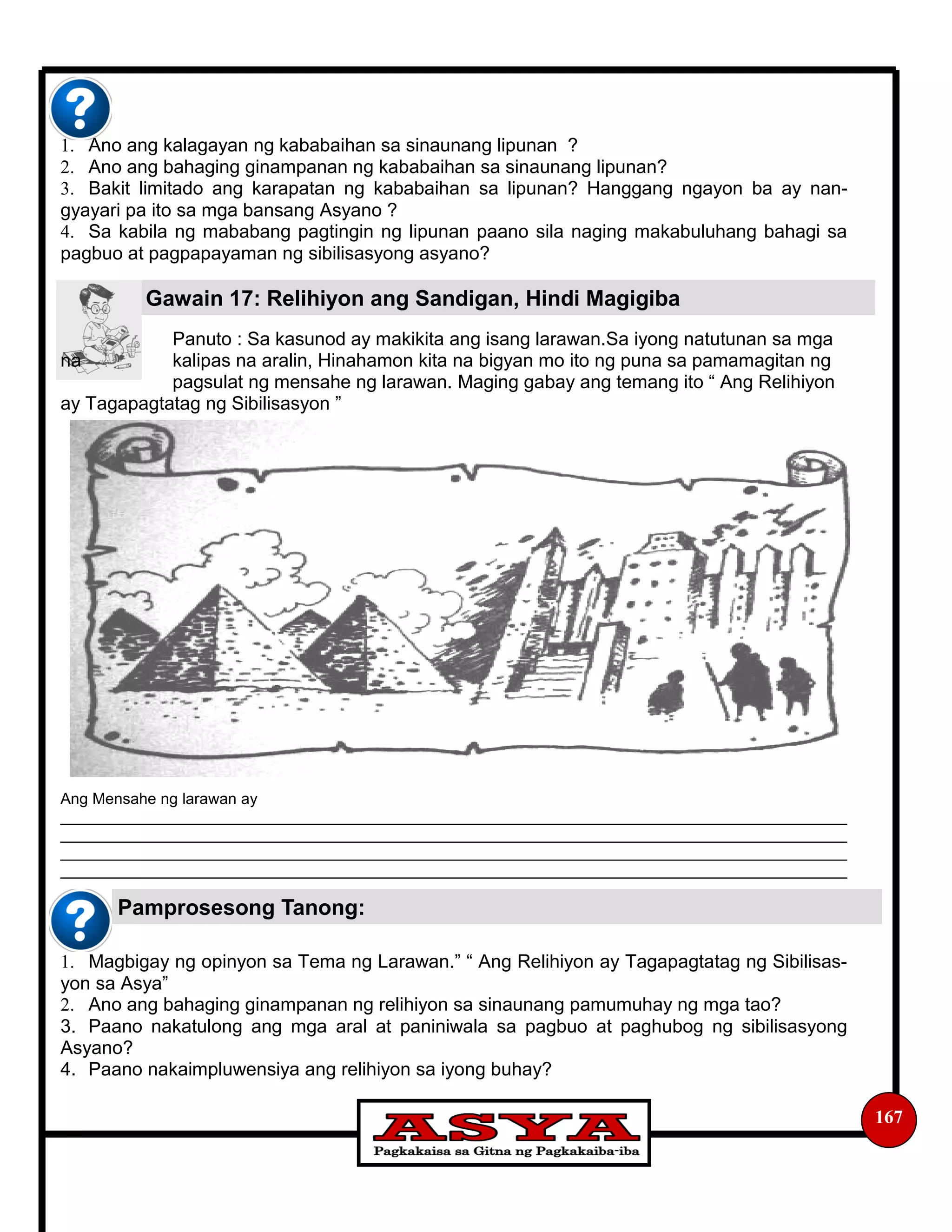 Gawain 17: Relihiyon ang Sandigan, Hindi Magigiba
Pamprosesong Tanong:
167
1. Ano ang kalagayan ng kababaihan sa sinaunang lipunan ?
2. Ano ang bahaging ginampanan ng kababaihan sa sinaunang lipunan?
3. Bakit limitado ang karapatan ng kababaihan sa lipunan? Hanggang ngayon ba ay nan-
gyayari pa ito sa mga bansang Asyano ?
4. Sa kabila ng mababang pagtingin ng lipunan paano sila naging makabuluhang bahagi sa
pagbuo at pagpapayaman ng sibilisasyong asyano?
Panuto : Sa kasunod ay makikita ang isang larawan.Sa iyong natutunan sa mga
na kalipas na aralin, Hinahamon kita na bigyan mo ito ng puna sa pamamagitan ng
pagsulat ng mensahe ng larawan. Maging gabay ang temang ito “ Ang Relihiyon
ay Tagapagtatag ng Sibilisasyon ”
Ang Mensahe ng larawan ay
___________________________________________________________________________________________
___________________________________________________________________________________________
___________________________________________________________________________________________
___________________________________________________________________________________________
1. Magbigay ng opinyon sa Tema ng Larawan.” “ Ang Relihiyon ay Tagapagtatag ng Sibilisas-
yon sa Asya”
2. Ano ang bahaging ginampanan ng relihiyon sa sinaunang pamumuhay ng mga tao?
3. Paano nakatulong ang mga aral at paniniwala sa pagbuo at paghubog ng sibilisasyong
Asyano?
4. Paano nakaimpluwensiya ang relihiyon sa iyong buhay?
 