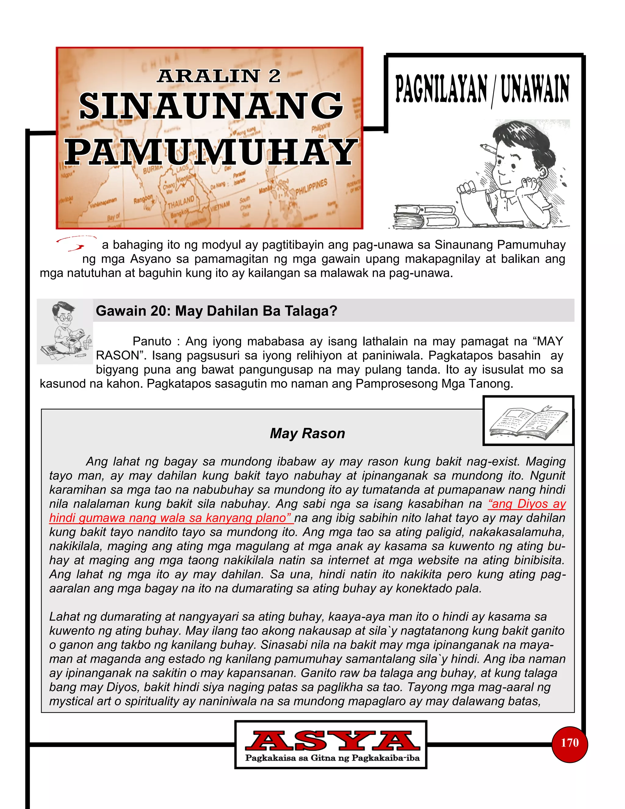 May Rason
Ang lahat ng bagay sa mundong ibabaw ay may rason kung bakit nag-exist. Maging
tayo man, ay may dahilan kung bakit tayo nabuhay at ipinanganak sa mundong ito. Ngunit
karamihan sa mga tao na nabubuhay sa mundong ito ay tumatanda at pumapanaw nang hindi
nila nalalaman kung bakit sila nabuhay. Ang sabi nga sa isang kasabihan na “ang Diyos ay
hindi gumawa nang wala sa kanyang plano” na ang ibig sabihin nito lahat tayo ay may dahilan
kung bakit tayo nandito tayo sa mundong ito. Ang mga tao sa ating paligid, nakakasalamuha,
nakikilala, maging ang ating mga magulang at mga anak ay kasama sa kuwento ng ating bu-
hay at maging ang mga taong nakikilala natin sa internet at mga website na ating binibisita.
Ang lahat ng mga ito ay may dahilan. Sa una, hindi natin ito nakikita pero kung ating pag-
aaralan ang mga bagay na ito na dumarating sa ating buhay ay konektado pala.
Lahat ng dumarating at nangyayari sa ating buhay, kaaya-aya man ito o hindi ay kasama sa
kuwento ng ating buhay. May ilang tao akong nakausap at sila`y nagtatanong kung bakit ganito
o ganon ang takbo ng kanilang buhay. Sinasabi nila na bakit may mga ipinanganak na maya-
man at maganda ang estado ng kanilang pamumuhay samantalang sila`y hindi. Ang iba naman
ay ipinanganak na sakitin o may kapansanan. Ganito raw ba talaga ang buhay, at kung talaga
bang may Diyos, bakit hindi siya naging patas sa paglikha sa tao. Tayong mga mag-aaral ng
mystical art o spirituality ay naniniwala na sa mundong mapaglaro ay may dalawang batas,
a bahaging ito ng modyul ay pagtitibayin ang pag-unawa sa Sinaunang Pamumuhay
ng mga Asyano sa pamamagitan ng mga gawain upang makapagnilay at balikan ang
mga natutuhan at baguhin kung ito ay kailangan sa malawak na pag-unawa.
Panuto : Ang iyong mababasa ay isang lathalain na may pamagat na “MAY
RASON”. Isang pagsusuri sa iyong relihiyon at paniniwala. Pagkatapos basahin ay
bigyang puna ang bawat pangungusap na may pulang tanda. Ito ay isusulat mo sa
kasunod na kahon. Pagkatapos sasagutin mo naman ang Pamprosesong Mga Tanong.
Gawain 20: May Dahilan Ba Talaga?
170
 