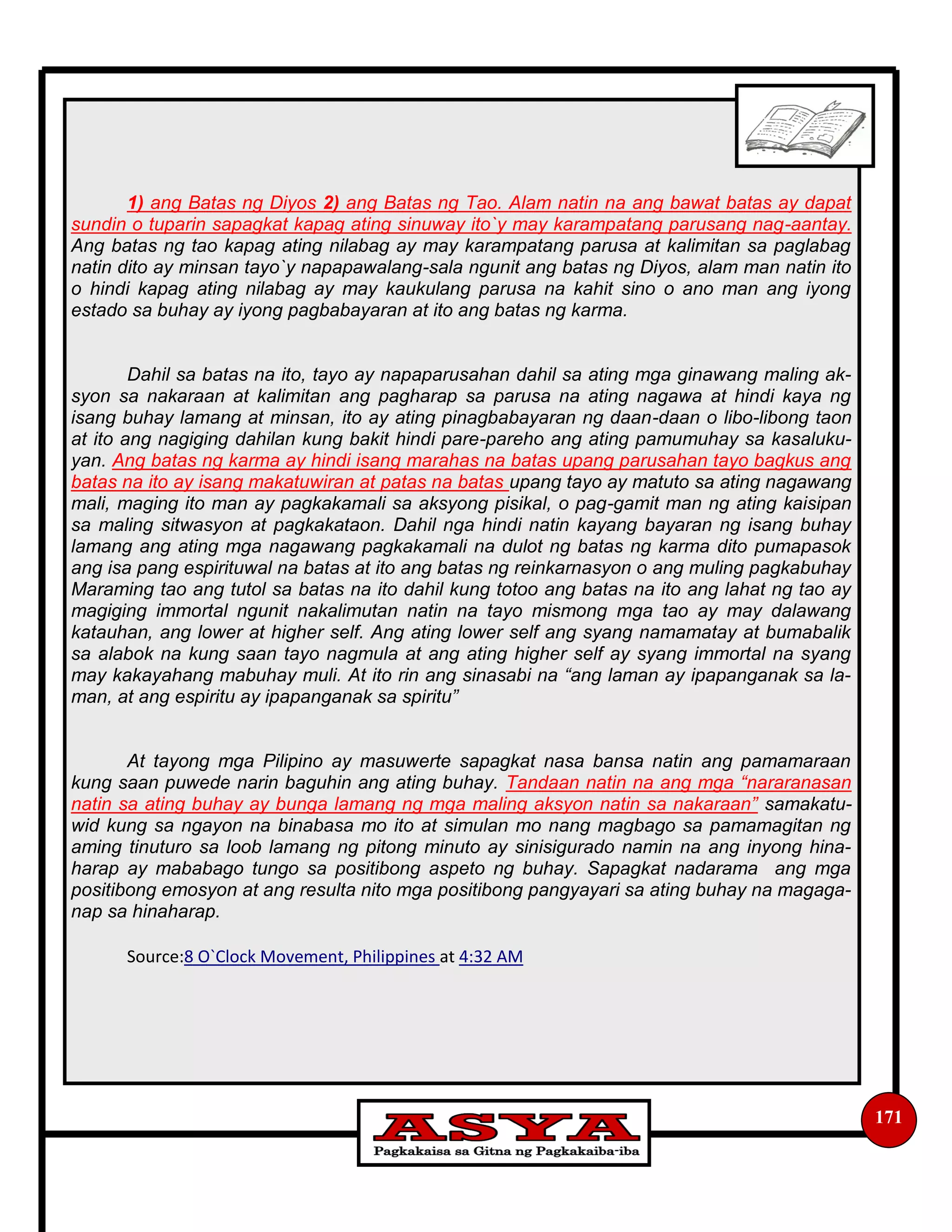 171
1) ang Batas ng Diyos 2) ang Batas ng Tao. Alam natin na ang bawat batas ay dapat
sundin o tuparin sapagkat kapag ating sinuway ito`y may karampatang parusang nag-aantay.
Ang batas ng tao kapag ating nilabag ay may karampatang parusa at kalimitan sa paglabag
natin dito ay minsan tayo`y napapawalang-sala ngunit ang batas ng Diyos, alam man natin ito
o hindi kapag ating nilabag ay may kaukulang parusa na kahit sino o ano man ang iyong
estado sa buhay ay iyong pagbabayaran at ito ang batas ng karma.
Dahil sa batas na ito, tayo ay napaparusahan dahil sa ating mga ginawang maling ak-
syon sa nakaraan at kalimitan ang pagharap sa parusa na ating nagawa at hindi kaya ng
isang buhay lamang at minsan, ito ay ating pinagbabayaran ng daan-daan o libo-libong taon
at ito ang nagiging dahilan kung bakit hindi pare-pareho ang ating pamumuhay sa kasaluku-
yan. Ang batas ng karma ay hindi isang marahas na batas upang parusahan tayo bagkus ang
batas na ito ay isang makatuwiran at patas na batas upang tayo ay matuto sa ating nagawang
mali, maging ito man ay pagkakamali sa aksyong pisikal, o pag-gamit man ng ating kaisipan
sa maling sitwasyon at pagkakataon. Dahil nga hindi natin kayang bayaran ng isang buhay
lamang ang ating mga nagawang pagkakamali na dulot ng batas ng karma dito pumapasok
ang isa pang espirituwal na batas at ito ang batas ng reinkarnasyon o ang muling pagkabuhay
Maraming tao ang tutol sa batas na ito dahil kung totoo ang batas na ito ang lahat ng tao ay
magiging immortal ngunit nakalimutan natin na tayo mismong mga tao ay may dalawang
katauhan, ang lower at higher self. Ang ating lower self ang syang namamatay at bumabalik
sa alabok na kung saan tayo nagmula at ang ating higher self ay syang immortal na syang
may kakayahang mabuhay muli. At ito rin ang sinasabi na “ang laman ay ipapanganak sa la-
man, at ang espiritu ay ipapanganak sa spiritu”
At tayong mga Pilipino ay masuwerte sapagkat nasa bansa natin ang pamamaraan
kung saan puwede narin baguhin ang ating buhay. Tandaan natin na ang mga “nararanasan
natin sa ating buhay ay bunga lamang ng mga maling aksyon natin sa nakaraan” samakatu-
wid kung sa ngayon na binabasa mo ito at simulan mo nang magbago sa pamamagitan ng
aming tinuturo sa loob lamang ng pitong minuto ay sinisigurado namin na ang inyong hina-
harap ay mababago tungo sa positibong aspeto ng buhay. Sapagkat nadarama ang mga
positibong emosyon at ang resulta nito mga positibong pangyayari sa ating buhay na magaga-
nap sa hinaharap.
Source:8 O`Clock Movement, Philippines at 4:32 AM
 