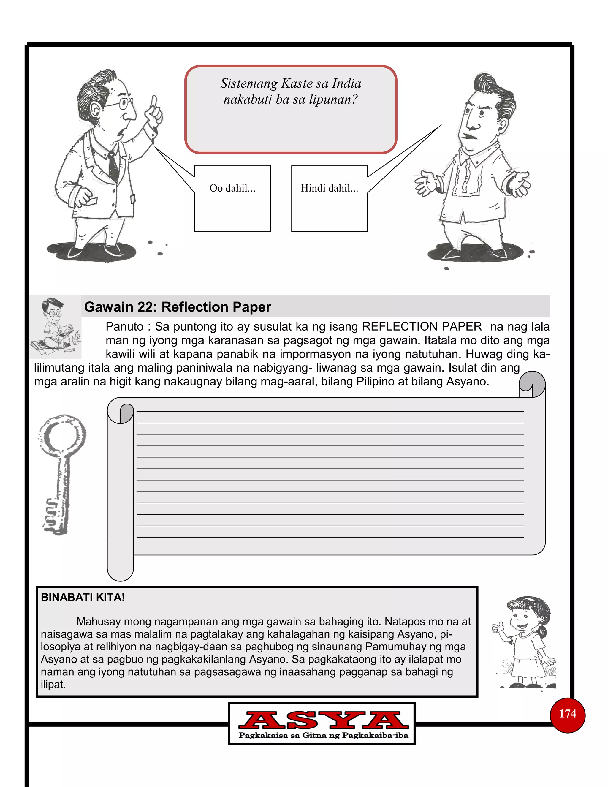 Sistemang Kaste sa India
nakabuti ba sa lipunan?
Oo dahil... Hindi dahil...
Gawain 22: Reflection Paper
174
Panuto : Sa puntong ito ay susulat ka ng isang REFLECTION PAPER na nag lala
man ng iyong mga karanasan sa pagsagot ng mga gawain. Itatala mo dito ang mga
kawili wili at kapana panabik na impormasyon na iyong natutuhan. Huwag ding ka-
lilimutang itala ang maling paniniwala na nabigyang- liwanag sa mga gawain. Isulat din ang
mga aralin na higit kang nakaugnay bilang mag-aaral, bilang Pilipino at bilang Asyano.
______________________________________________________________________________
______________________________________________________________________________
______________________________________________________________________________
______________________________________________________________________________
______________________________________________________________________________
______________________________________________________________________________
______________________________________________________________________________
______________________________________________________________________________
______________________________________________________________________________
______________________________________________________________________________
______________________________________________________________________________
______________________________________________________________________________
BINABATI KITA!
Mahusay mong nagampanan ang mga gawain sa bahaging ito. Natapos mo na at
naisagawa sa mas malalim na pagtalakay ang kahalagahan ng kaisipang Asyano, pi-
losopiya at relihiyon na nagbigay-daan sa paghubog ng sinaunang Pamumuhay ng mga
Asyano at sa pagbuo ng pagkakakilanlang Asyano. Sa pagkakataong ito ay ilalapat mo
naman ang iyong natutuhan sa pagsasagawa ng inaasahang pagganap sa bahagi ng
ilipat.
 