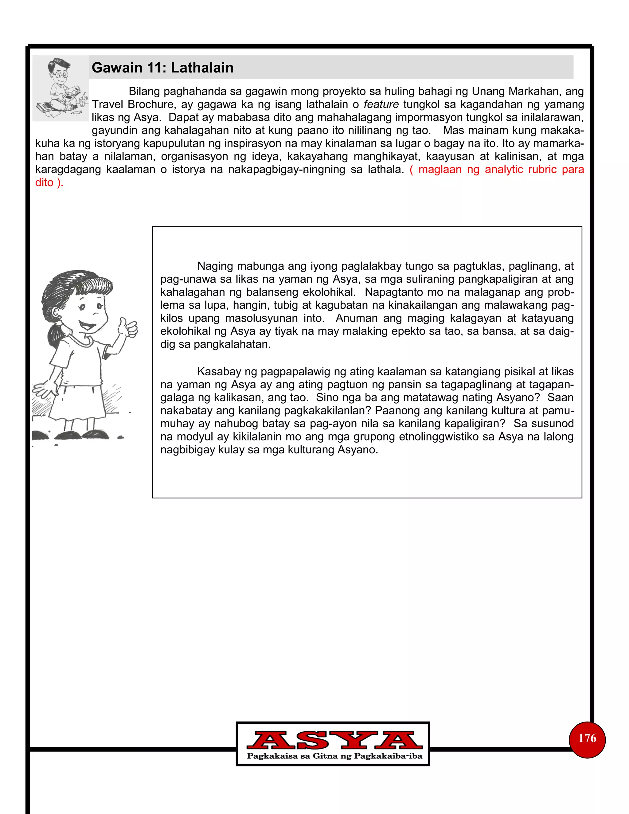 176
Bilang paghahanda sa gagawin mong proyekto sa huling bahagi ng Unang Markahan, ang
Travel Brochure, ay gagawa ka ng isang lathalain o feature tungkol sa kagandahan ng yamang
likas ng Asya. Dapat ay mababasa dito ang mahahalagang impormasyon tungkol sa inilalarawan,
gayundin ang kahalagahan nito at kung paano ito nililinang ng tao. Mas mainam kung makaka-
kuha ka ng istoryang kapupulutan ng inspirasyon na may kinalaman sa lugar o bagay na ito. Ito ay mamarka-
han batay a nilalaman, organisasyon ng ideya, kakayahang manghikayat, kaayusan at kalinisan, at mga
karagdagang kaalaman o istorya na nakapagbigay-ningning sa lathala. ( maglaan ng analytic rubric para
dito ).
Gawain 11: Lathalain
Naging mabunga ang iyong paglalakbay tungo sa pagtuklas, paglinang, at
pag-unawa sa likas na yaman ng Asya, sa mga suliraning pangkapaligiran at ang
kahalagahan ng balanseng ekolohikal. Napagtanto mo na malaganap ang prob-
lema sa lupa, hangin, tubig at kagubatan na kinakailangan ang malawakang pag-
kilos upang masolusyunan into. Anuman ang maging kalagayan at katayuang
ekolohikal ng Asya ay tiyak na may malaking epekto sa tao, sa bansa, at sa daig-
dig sa pangkalahatan.
Kasabay ng pagpapalawig ng ating kaalaman sa katangiang pisikal at likas
na yaman ng Asya ay ang ating pagtuon ng pansin sa tagapaglinang at tagapan-
galaga ng kalikasan, ang tao. Sino nga ba ang matatawag nating Asyano? Saan
nakabatay ang kanilang pagkakakilanlan? Paanong ang kanilang kultura at pamu-
muhay ay nahubog batay sa pag-ayon nila sa kanilang kapaligiran? Sa susunod
na modyul ay kikilalanin mo ang mga grupong etnolinggwistiko sa Asya na lalong
nagbibigay kulay sa mga kulturang Asyano.
 