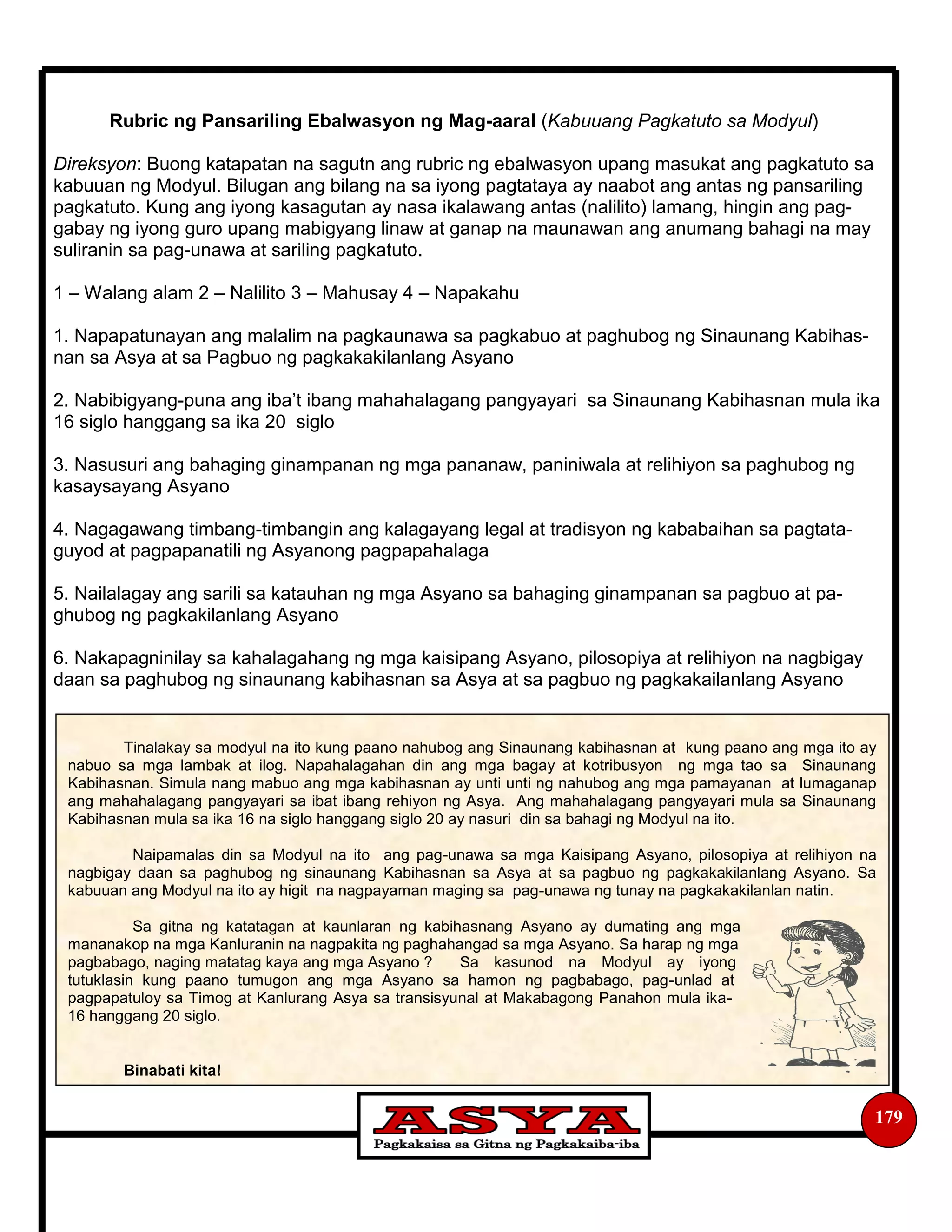 179
Rubric ng Pansariling Ebalwasyon ng Mag-aaral (Kabuuang Pagkatuto sa Modyul)
Direksyon: Buong katapatan na sagutn ang rubric ng ebalwasyon upang masukat ang pagkatuto sa
kabuuan ng Modyul. Bilugan ang bilang na sa iyong pagtataya ay naabot ang antas ng pansariling
pagkatuto. Kung ang iyong kasagutan ay nasa ikalawang antas (nalilito) lamang, hingin ang pag-
gabay ng iyong guro upang mabigyang linaw at ganap na maunawan ang anumang bahagi na may
suliranin sa pag-unawa at sariling pagkatuto.
1 – Walang alam 2 – Nalilito 3 – Mahusay 4 – Napakahu
1. Napapatunayan ang malalim na pagkaunawa sa pagkabuo at paghubog ng Sinaunang Kabihas-
nan sa Asya at sa Pagbuo ng pagkakakilanlang Asyano
2. Nabibigyang-puna ang iba’t ibang mahahalagang pangyayari sa Sinaunang Kabihasnan mula ika
16 siglo hanggang sa ika 20 siglo
3. Nasusuri ang bahaging ginampanan ng mga pananaw, paniniwala at relihiyon sa paghubog ng
kasaysayang Asyano
4. Nagagawang timbang-timbangin ang kalagayang legal at tradisyon ng kababaihan sa pagtata-
guyod at pagpapanatili ng Asyanong pagpapahalaga
5. Nailalagay ang sarili sa katauhan ng mga Asyano sa bahaging ginampanan sa pagbuo at pa-
ghubog ng pagkakilanlang Asyano
6. Nakapagninilay sa kahalagahang ng mga kaisipang Asyano, pilosopiya at relihiyon na nagbigay
daan sa paghubog ng sinaunang kabihasnan sa Asya at sa pagbuo ng pagkakailanlang Asyano
Tinalakay sa modyul na ito kung paano nahubog ang Sinaunang kabihasnan at kung paano ang mga ito ay
nabuo sa mga lambak at ilog. Napahalagahan din ang mga bagay at kotribusyon ng mga tao sa Sinaunang
Kabihasnan. Simula nang mabuo ang mga kabihasnan ay unti unti ng nahubog ang mga pamayanan at lumaganap
ang mahahalagang pangyayari sa ibat ibang rehiyon ng Asya. Ang mahahalagang pangyayari mula sa Sinaunang
Kabihasnan mula sa ika 16 na siglo hanggang siglo 20 ay nasuri din sa bahagi ng Modyul na ito.
Naipamalas din sa Modyul na ito ang pag-unawa sa mga Kaisipang Asyano, pilosopiya at relihiyon na
nagbigay daan sa paghubog ng sinaunang Kabihasnan sa Asya at sa pagbuo ng pagkakakilanlang Asyano. Sa
kabuuan ang Modyul na ito ay higit na nagpayaman maging sa pag-unawa ng tunay na pagkakakilanlan natin.
Sa gitna ng katatagan at kaunlaran ng kabihasnang Asyano ay dumating ang mga
mananakop na mga Kanluranin na nagpakita ng paghahangad sa mga Asyano. Sa harap ng mga
pagbabago, naging matatag kaya ang mga Asyano ? Sa kasunod na Modyul ay iyong
tutuklasin kung paano tumugon ang mga Asyano sa hamon ng pagbabago, pag-unlad at
pagpapatuloy sa Timog at Kanlurang Asya sa transisyunal at Makabagong Panahon mula ika-
16 hanggang 20 siglo.
Binabati kita!
 