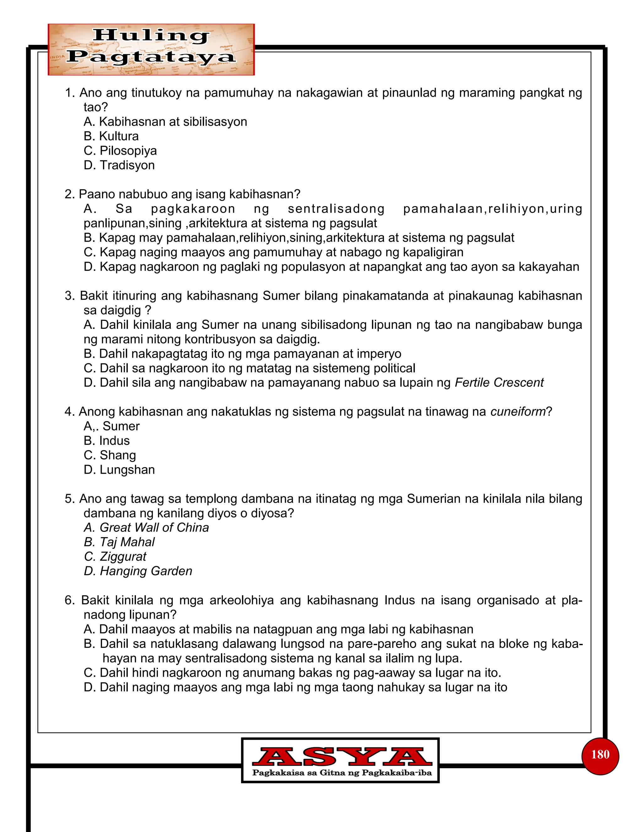 180
1. Ano ang tinutukoy na pamumuhay na nakagawian at pinaunlad ng maraming pangkat ng
tao?
A. Kabihasnan at sibilisasyon
B. Kultura
C. Pilosopiya
D. Tradisyon
2. Paano nabubuo ang isang kabihasnan?
A. Sa pagkakaroon ng sentralisadong pamahalaan,relihiyon,uring
panlipunan,sining ,arkitektura at sistema ng pagsulat
B. Kapag may pamahalaan,relihiyon,sining,arkitektura at sistema ng pagsulat
C. Kapag naging maayos ang pamumuhay at nabago ng kapaligiran
D. Kapag nagkaroon ng paglaki ng populasyon at napangkat ang tao ayon sa kakayahan
3. Bakit itinuring ang kabihasnang Sumer bilang pinakamatanda at pinakaunag kabihasnan
sa daigdig ?
A. Dahil kinilala ang Sumer na unang sibilisadong lipunan ng tao na nangibabaw bunga
ng marami nitong kontribusyon sa daigdig.
B. Dahil nakapagtatag ito ng mga pamayanan at imperyo
C. Dahil sa nagkaroon ito ng matatag na sistemeng political
D. Dahil sila ang nangibabaw na pamayanang nabuo sa lupain ng Fertile Crescent
4. Anong kabihasnan ang nakatuklas ng sistema ng pagsulat na tinawag na cuneiform?
A,. Sumer
B. Indus
C. Shang
D. Lungshan
5. Ano ang tawag sa templong dambana na itinatag ng mga Sumerian na kinilala nila bilang
dambana ng kanilang diyos o diyosa?
A. Great Wall of China
B. Taj Mahal
C. Ziggurat
D. Hanging Garden
6. Bakit kinilala ng mga arkeolohiya ang kabihasnang Indus na isang organisado at pla-
nadong lipunan?
A. Dahil maayos at mabilis na natagpuan ang mga labi ng kabihasnan
B. Dahil sa natuklasang dalawang lungsod na pare-pareho ang sukat na bloke ng kaba-
hayan na may sentralisadong sistema ng kanal sa ilalim ng lupa.
C. Dahil hindi nagkaroon ng anumang bakas ng pag-aaway sa lugar na ito.
D. Dahil naging maayos ang mga labi ng mga taong nahukay sa lugar na ito
 