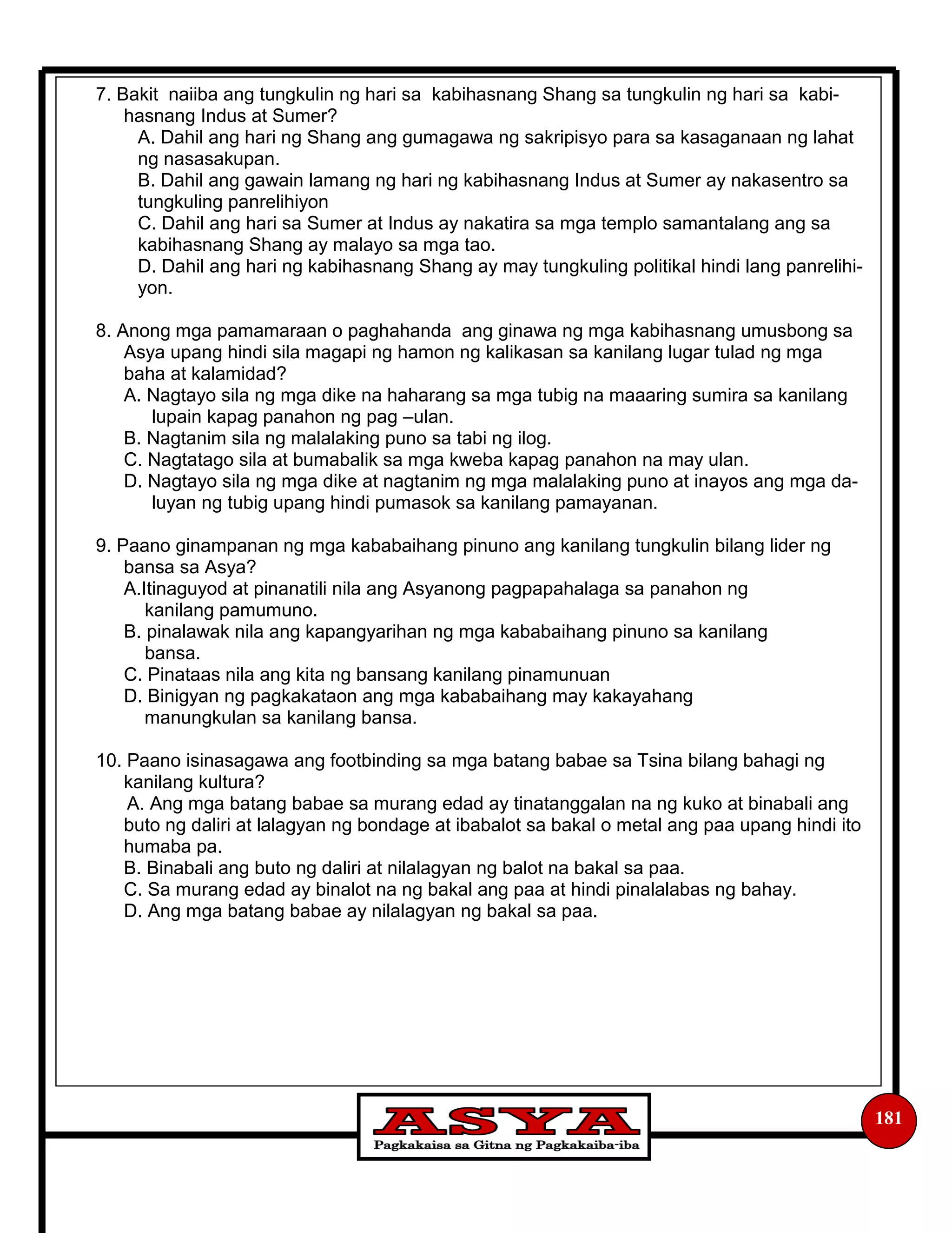 181
7. Bakit naiiba ang tungkulin ng hari sa kabihasnang Shang sa tungkulin ng hari sa kabi-
hasnang Indus at Sumer?
A. Dahil ang hari ng Shang ang gumagawa ng sakripisyo para sa kasaganaan ng lahat
ng nasasakupan.
B. Dahil ang gawain lamang ng hari ng kabihasnang Indus at Sumer ay nakasentro sa
tungkuling panrelihiyon
C. Dahil ang hari sa Sumer at Indus ay nakatira sa mga templo samantalang ang sa
kabihasnang Shang ay malayo sa mga tao.
D. Dahil ang hari ng kabihasnang Shang ay may tungkuling politikal hindi lang panrelihi-
yon.
8. Anong mga pamamaraan o paghahanda ang ginawa ng mga kabihasnang umusbong sa
Asya upang hindi sila magapi ng hamon ng kalikasan sa kanilang lugar tulad ng mga
baha at kalamidad?
A. Nagtayo sila ng mga dike na haharang sa mga tubig na maaaring sumira sa kanilang
lupain kapag panahon ng pag –ulan.
B. Nagtanim sila ng malalaking puno sa tabi ng ilog.
C. Nagtatago sila at bumabalik sa mga kweba kapag panahon na may ulan.
D. Nagtayo sila ng mga dike at nagtanim ng mga malalaking puno at inayos ang mga da-
luyan ng tubig upang hindi pumasok sa kanilang pamayanan.
9. Paano ginampanan ng mga kababaihang pinuno ang kanilang tungkulin bilang lider ng
bansa sa Asya?
A.Itinaguyod at pinanatili nila ang Asyanong pagpapahalaga sa panahon ng
kanilang pamumuno.
B. pinalawak nila ang kapangyarihan ng mga kababaihang pinuno sa kanilang
bansa.
C. Pinataas nila ang kita ng bansang kanilang pinamunuan
D. Binigyan ng pagkakataon ang mga kababaihang may kakayahang
manungkulan sa kanilang bansa.
10. Paano isinasagawa ang footbinding sa mga batang babae sa Tsina bilang bahagi ng
kanilang kultura?
A. Ang mga batang babae sa murang edad ay tinatanggalan na ng kuko at binabali ang
buto ng daliri at lalagyan ng bondage at ibabalot sa bakal o metal ang paa upang hindi ito
humaba pa.
B. Binabali ang buto ng daliri at nilalagyan ng balot na bakal sa paa.
C. Sa murang edad ay binalot na ng bakal ang paa at hindi pinalalabas ng bahay.
D. Ang mga batang babae ay nilalagyan ng bakal sa paa.
 