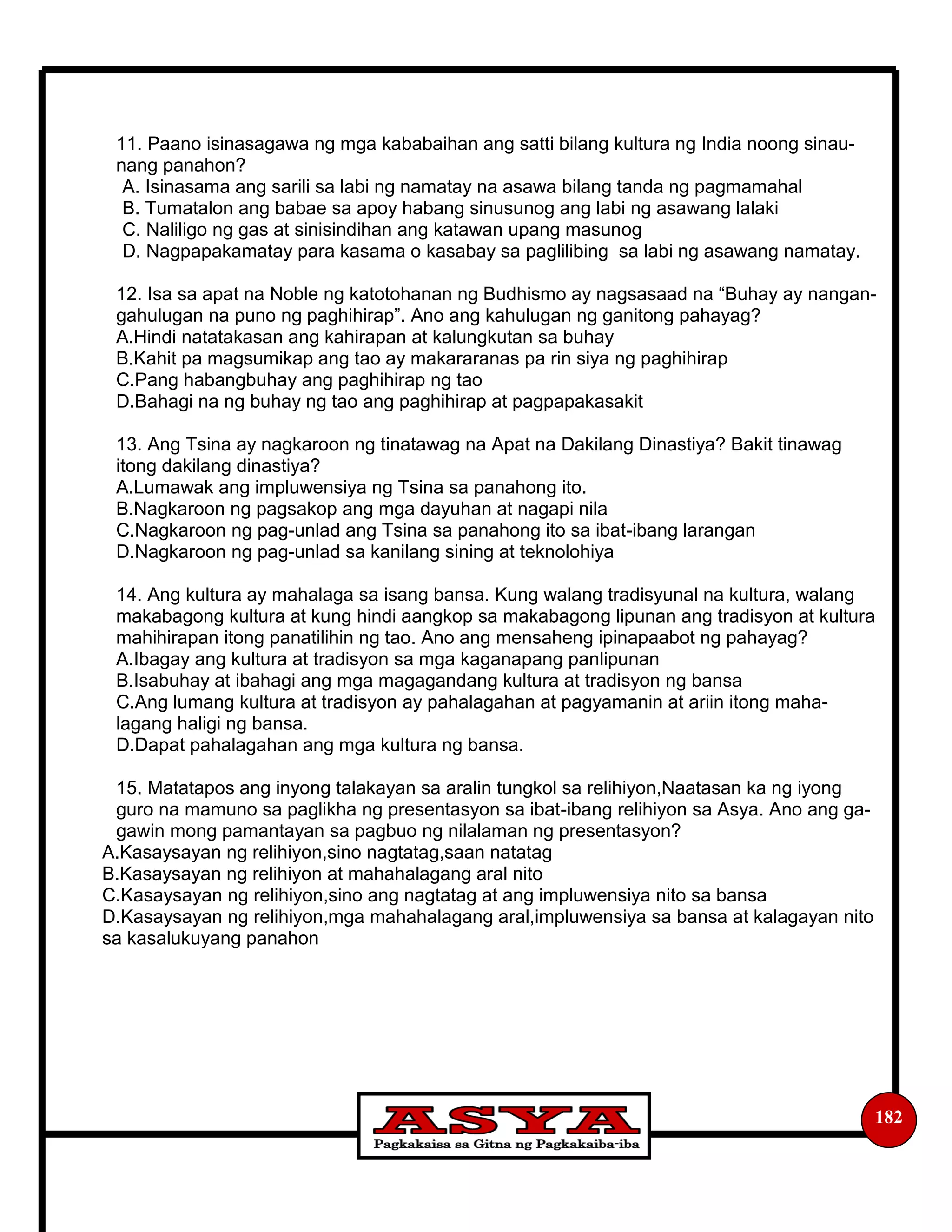 182
11. Paano isinasagawa ng mga kababaihan ang satti bilang kultura ng India noong sinau-
nang panahon?
A. Isinasama ang sarili sa labi ng namatay na asawa bilang tanda ng pagmamahal
B. Tumatalon ang babae sa apoy habang sinusunog ang labi ng asawang lalaki
C. Naliligo ng gas at sinisindihan ang katawan upang masunog
D. Nagpapakamatay para kasama o kasabay sa paglilibing sa labi ng asawang namatay.
12. Isa sa apat na Noble ng katotohanan ng Budhismo ay nagsasaad na “Buhay ay nangan-
gahulugan na puno ng paghihirap”. Ano ang kahulugan ng ganitong pahayag?
A.Hindi natatakasan ang kahirapan at kalungkutan sa buhay
B.Kahit pa magsumikap ang tao ay makararanas pa rin siya ng paghihirap
C.Pang habangbuhay ang paghihirap ng tao
D.Bahagi na ng buhay ng tao ang paghihirap at pagpapakasakit
13. Ang Tsina ay nagkaroon ng tinatawag na Apat na Dakilang Dinastiya? Bakit tinawag
itong dakilang dinastiya?
A.Lumawak ang impluwensiya ng Tsina sa panahong ito.
B.Nagkaroon ng pagsakop ang mga dayuhan at nagapi nila
C.Nagkaroon ng pag-unlad ang Tsina sa panahong ito sa ibat-ibang larangan
D.Nagkaroon ng pag-unlad sa kanilang sining at teknolohiya
14. Ang kultura ay mahalaga sa isang bansa. Kung walang tradisyunal na kultura, walang
makabagong kultura at kung hindi aangkop sa makabagong lipunan ang tradisyon at kultura
mahihirapan itong panatilihin ng tao. Ano ang mensaheng ipinapaabot ng pahayag?
A.Ibagay ang kultura at tradisyon sa mga kaganapang panlipunan
B.Isabuhay at ibahagi ang mga magagandang kultura at tradisyon ng bansa
C.Ang lumang kultura at tradisyon ay pahalagahan at pagyamanin at ariin itong maha-
lagang haligi ng bansa.
D.Dapat pahalagahan ang mga kultura ng bansa.
15. Matatapos ang inyong talakayan sa aralin tungkol sa relihiyon,Naatasan ka ng iyong
guro na mamuno sa paglikha ng presentasyon sa ibat-ibang relihiyon sa Asya. Ano ang ga-
gawin mong pamantayan sa pagbuo ng nilalaman ng presentasyon?
A.Kasaysayan ng relihiyon,sino nagtatag,saan natatag
B.Kasaysayan ng relihiyon at mahahalagang aral nito
C.Kasaysayan ng relihiyon,sino ang nagtatag at ang impluwensiya nito sa bansa
D.Kasaysayan ng relihiyon,mga mahahalagang aral,impluwensiya sa bansa at kalagayan nito
sa kasalukuyang panahon
 