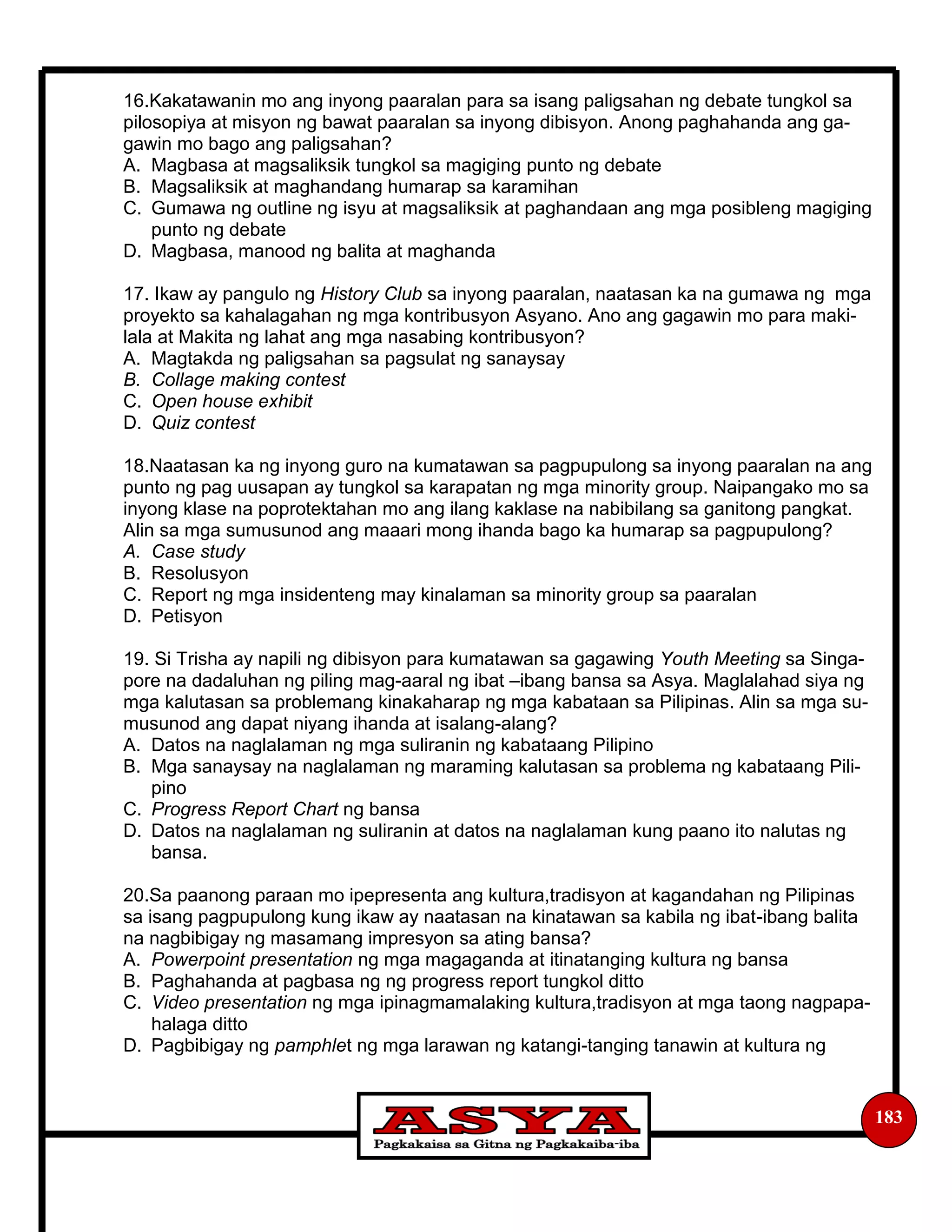 183
16.Kakatawanin mo ang inyong paaralan para sa isang paligsahan ng debate tungkol sa
pilosopiya at misyon ng bawat paaralan sa inyong dibisyon. Anong paghahanda ang ga-
gawin mo bago ang paligsahan?
A. Magbasa at magsaliksik tungkol sa magiging punto ng debate
B. Magsaliksik at maghandang humarap sa karamihan
C. Gumawa ng outline ng isyu at magsaliksik at paghandaan ang mga posibleng magiging
punto ng debate
D. Magbasa, manood ng balita at maghanda
17. Ikaw ay pangulo ng History Club sa inyong paaralan, naatasan ka na gumawa ng mga
proyekto sa kahalagahan ng mga kontribusyon Asyano. Ano ang gagawin mo para maki-
lala at Makita ng lahat ang mga nasabing kontribusyon?
A. Magtakda ng paligsahan sa pagsulat ng sanaysay
B. Collage making contest
C. Open house exhibit
D. Quiz contest
18.Naatasan ka ng inyong guro na kumatawan sa pagpupulong sa inyong paaralan na ang
punto ng pag uusapan ay tungkol sa karapatan ng mga minority group. Naipangako mo sa
inyong klase na poprotektahan mo ang ilang kaklase na nabibilang sa ganitong pangkat.
Alin sa mga sumusunod ang maaari mong ihanda bago ka humarap sa pagpupulong?
A. Case study
B. Resolusyon
C. Report ng mga insidenteng may kinalaman sa minority group sa paaralan
D. Petisyon
19. Si Trisha ay napili ng dibisyon para kumatawan sa gagawing Youth Meeting sa Singa-
pore na dadaluhan ng piling mag-aaral ng ibat –ibang bansa sa Asya. Maglalahad siya ng
mga kalutasan sa problemang kinakaharap ng mga kabataan sa Pilipinas. Alin sa mga su-
musunod ang dapat niyang ihanda at isalang-alang?
A. Datos na naglalaman ng mga suliranin ng kabataang Pilipino
B. Mga sanaysay na naglalaman ng maraming kalutasan sa problema ng kabataang Pili-
pino
C. Progress Report Chart ng bansa
D. Datos na naglalaman ng suliranin at datos na naglalaman kung paano ito nalutas ng
bansa.
20.Sa paanong paraan mo ipepresenta ang kultura,tradisyon at kagandahan ng Pilipinas
sa isang pagpupulong kung ikaw ay naatasan na kinatawan sa kabila ng ibat-ibang balita
na nagbibigay ng masamang impresyon sa ating bansa?
A. Powerpoint presentation ng mga magaganda at itinatanging kultura ng bansa
B. Paghahanda at pagbasa ng ng progress report tungkol ditto
C. Video presentation ng mga ipinagmamalaking kultura,tradisyon at mga taong nagpapa-
halaga ditto
D. Pagbibigay ng pamphlet ng mga larawan ng katangi-tanging tanawin at kultura ng
 