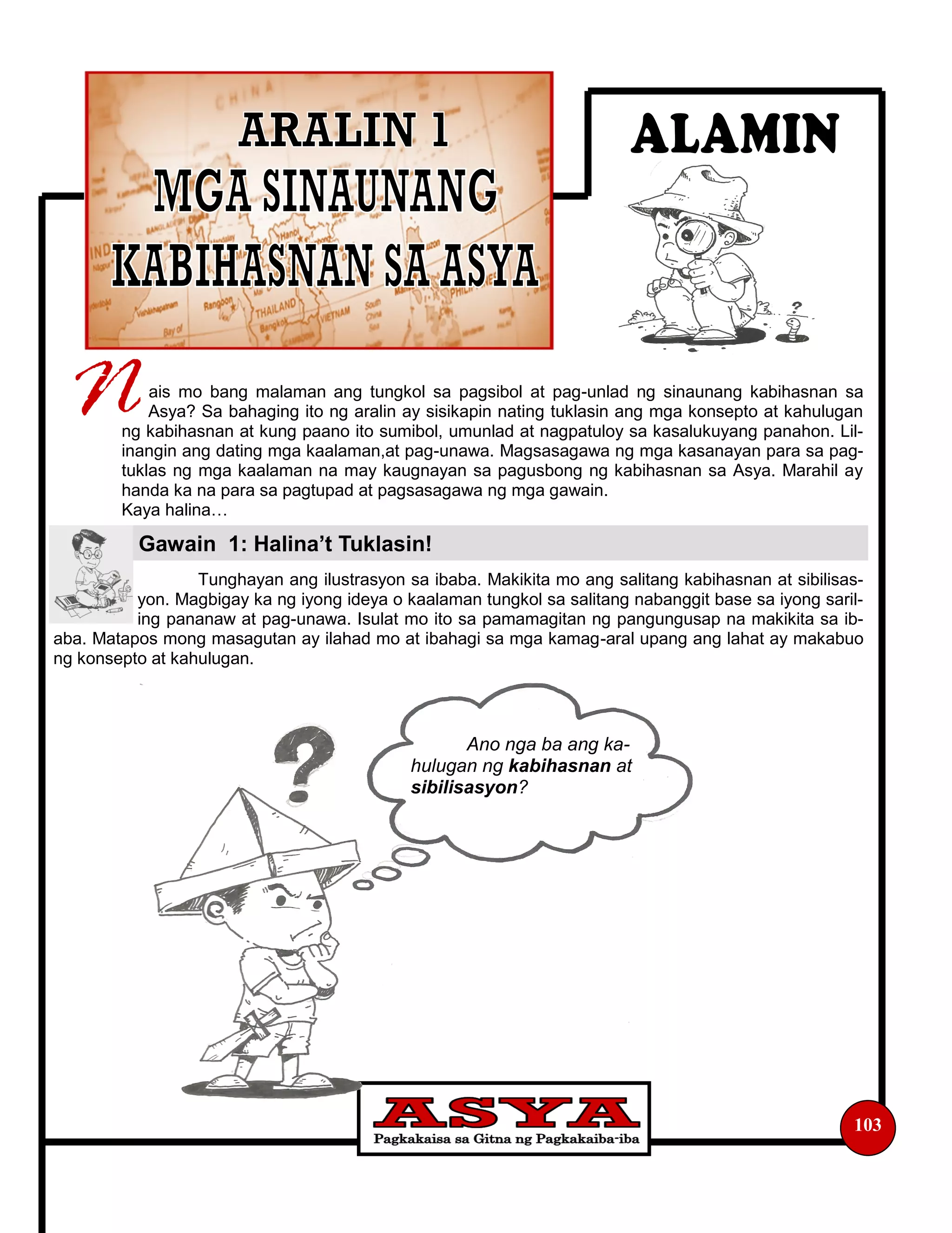 103
Ano nga ba ang ka-
hulugan ng kabihasnan at
sibilisasyon?
ais mo bang malaman ang tungkol sa pagsibol at pag-unlad ng sinaunang kabihasnan sa
Asya? Sa bahaging ito ng aralin ay sisikapin nating tuklasin ang mga konsepto at kahulugan
ng kabihasnan at kung paano ito sumibol, umunlad at nagpatuloy sa kasalukuyang panahon. Lil-
inangin ang dating mga kaalaman,at pag-unawa. Magsasagawa ng mga kasanayan para sa pag-
tuklas ng mga kaalaman na may kaugnayan sa pagusbong ng kabihasnan sa Asya. Marahil ay
handa ka na para sa pagtupad at pagsasagawa ng mga gawain.
Kaya halina…
Tunghayan ang ilustrasyon sa ibaba. Makikita mo ang salitang kabihasnan at sibilisas-
yon. Magbigay ka ng iyong ideya o kaalaman tungkol sa salitang nabanggit base sa iyong saril-
ing pananaw at pag-unawa. Isulat mo ito sa pamamagitan ng pangungusap na makikita sa ib-
aba. Matapos mong masagutan ay ilahad mo at ibahagi sa mga kamag-aral upang ang lahat ay makabuo
ng konsepto at kahulugan.
Gawain 1: Halina’t Tuklasin!
 