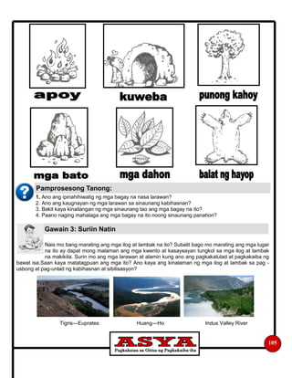 1. Ano ang ipinahihiwatig ng mga bagay na nasa larawan?
2. Ano ang kaugnayan ng mga larawan sa sinaunang kabihasnan?
3. Bakit kaya kinailangan ng mga sinaunang tao ang mga bagay na ito?
4. Paano naging mahalaga ang mga bagay na ito noong sinaunang panahon?
Nais mo bang marating ang mga ilog at lambak na ito? Subalit bago mo marating ang mga lugar
na ito ay dapat mong malaman ang mga kwento at kasaysayan tungkol sa mga ilog at lambak
na makikita. Surin mo ang mga larawan at alamin kung ano ang pagkakatulad at pagkakaiba ng
bawat isa.Saan kaya matatagpuan ang mga ito? Ano kaya ang kinalaman ng mga ilog at lambak sa pag -
usbong at pag-unlad ng kabihasnan at sibilisasyon?
Tigris—Euprates Huang—Ho Indus Valley River
105
Pamprosesong Tanong:
Gawain 3: Suriin Natin
 