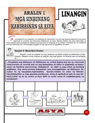 Basahin, suriin at unawain mo ang nilalaman ng teksto tungkol sa kabihasnan at sibi-
lisasyon. Matapos mong mabasa ay sagutan ang mga gawain na itinakda para sa bahaging
ito.
a bahaging ito ay inaasahan na malilinang at matututuhan mo ang mga bagong kaalaman kung paano
nagsimula at umunlad ang Sinaunang Kabihasnan sa Asya. Maaring balikan ang mga katanungan sa
unang bahagi upang masagot ito matapos ang pag-aaral sa bahaging ito ng modyul. Inaasahan din na maitatama
na kung mayroong mali o di katanggap tanggap na mga pag unawa sa pagtalakay sa paksa.
Gawain 5: Basa-Suri-Unawa
107
…Sinasabing ang sibilisasyon at kabihasnan ay umiiral kapag ang tao ay marunong
nang bumasa at sumulat pati na ang kakayahan at talino sa pagtatala ng kasay-
sayan ng kanilang pamumuhay. Nakakamit ito dahil sa pag-unlad ng kanilang
pagkatao. Ang sama-samang kakayahan ang pinanggalingan ng sibilisasyon. Bi-
nubuo ito ng kaugalian,organisadong lipunan,mataas na antas ng teknolo-
hiya,kakayahan sa mga gawaing panlipunan, sining at agrikultura pati na ang reli-
hiyon.Lahat ng ito ay umiral sa Asya dahil sa sunod sunod at magkakaugnay na
pangyayari.
 