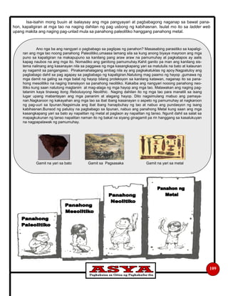 Isa-isahin mong buuin at isalaysay ang mga pangyayari at pagbabagong naganap sa bawat pana-
hon, kapaligiran at mga tao na naging dahilan ng pag usbong ng kabihasnan. Isulat mo ito sa ladder web
upang makita ang naging pag-unlad mula sa panahong paleolitiko hanggang panahong metal.
109
Ano nga ba ang nangyari o pagbabago sa paglipas ng panahon? Masasabing parasitiko sa kapaligi-
ran ang mga tao noong panahong Paleolitiko,umaasa lamang sila sa kung anong biyaya mayroon ang mga
puno sa kapaligiran na makapupuno sa kanilang pang araw araw na pamumuhay at pagkatapos ay aalis
kapag naubos na ang mga ito. Nomadiko ang ganitong pamumuhay.Kahit ganito pa man ang kanilang sis-
tema nalinang ang kasanayan nila sa paggawa ng mga kasangkapang yari sa matutulis na bato at kalaunan
ay nagamit sa pangangaso. Pinakamahalagang ambag nila ay ang pagkakatuklas ng apoy.Nagpatuloy ang
pagbabago dahil sa pag agapay sa pagbabago ng kapaligiran.Natutong mag paamo ng hayop ,gumawa ng
mga damit na galing sa mga balat ng hayop bilang proteksyon sa kanilang katawan, naganap ito sa pana-
hong mesolitiko na naging transisyon sa panahong neolitiko. Kakaiba ang nangyari nooong panahong neo-
litiko kung saan natutong magtanim at mag-alaga ng mga hayop ang mga tao. Malawakan ang naging pag-
tatanim kaya tinawag itong Rebolusyong Neolithic. Naging dahilan ito ng mga tao para manatili sa isang
lugar upang mabantayan ang mga pananim at alagang hayop. Dito nagsimulang mabuo ang pamaya-
nan.Nagkaroon ng kakayahan ang mga tao sa ibat ibang kasanayan o aspeto ng pamumuhay at nagkaroon
ng pag-uuri sa lipunan.Nagsimula ang ibat ibang hanapbuhay ng tao at nabuo ang pundasyon ng isang
kabihasnan.Bunsod ng patuloy na pagbabago sa lipunan, nabuo ang panahong Metal kung saan ang mga
kasangkapang yari sa bato ay napalitan ng metal at paglaon ay napalitan ng tanso. Ngunit dahil sa salat sa
mapagkukunan ng tanso napalitan naman ito ng bakal na siyang ginagamit pa rin hanggang sa kasalukuyan
na nagpapalawak ng pamumuhay.
Gamit na yari sa bato Gamit sa Pagsasaka Gamit na yari sa metal
 
