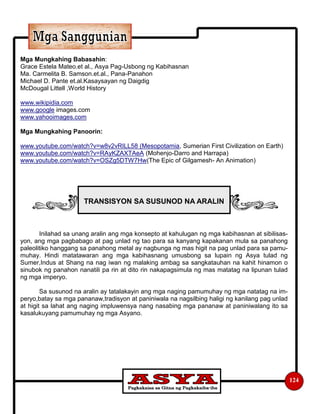 124
Mga Mungkahing Babasahin:
Grace Estela Mateo.et al., Asya Pag-Usbong ng Kabihasnan
Ma. Carmelita B. Samson.et.al., Pana-Panahon
Michael D. Pante et.al.Kasaysayan ng Daigdig
McDougal Littell ,World History
www.wikipidia.com
www.google images.com
www.yahooimages.com
Mga Mungkahing Panoorin:
www.youtube.com/watch?v=w8v2vRILL58 (Mesopotamia, Sumerian First Civilization on Earth)
www.youtube.com/watch?v=RAyKZAXTAeA (Mohenjo-Darro and Harrapa)
www.youtube.com/watch?v=OSZg5DTW7Hw(The Epic of Gilgamesh- An Animation)
Inilahad sa unang aralin ang mga konsepto at kahulugan ng mga kabihasnan at sibilisas-
yon, ang mga pagbabago at pag unlad ng tao para sa kanyang kapakanan mula sa panahong
paleolitiko hanggang sa panahong metal ay nagbunga ng mas higit na pag unlad para sa pamu-
muhay. Hindi matatawaran ang mga kabihasnang umusbong sa lupain ng Asya tulad ng
Sumer,Indus at Shang na nag iwan ng malaking ambag sa sangkatauhan na kahit hinamon o
sinubok ng panahon nanatili pa rin at dito rin nakapagsimula ng mas matatag na lipunan tulad
ng mga imperyo.
Sa susunod na aralin ay tatalakayin ang mga naging pamumuhay ng mga natatag na im-
peryo,batay sa mga pananaw,tradisyon at paniniwala na nagsilbing haligi ng kanilang pag unlad
at higit sa lahat ang naging impluwensya nang nasabing mga pananaw at paniniwalang ito sa
kasalukuyang pamumuhay ng mga Asyano.
TRANSISYON SA SUSUNOD NA ARALIN
 