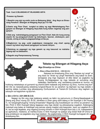 135
Teksto ng Silangan at Hilagang Asya
Mga Dinastiya sa China
1. Zhou o Chou (112 B.C.E. – 221 B.C.E.)
Naipasa sa dinastiyang Zhou ang “Basbas ng Langit” at
ang titulo na “Anak ng Langit”.Naimbento ang bakal na araro.
Ipinagawa ang mga irigasyon at dike laban sa pagbaha ng
Huang Ho.Nagpagawa ng mga kalsada at sumulong ang
kalakalan. Naimbento ang sandatang crossbow at bumuo ng
hukbong nakakabayo at gumamit ng chariot.Dahil malawak ang teritoryo ng Zhou, humina ang kon-
trol nito sa nasasakupang estadong lungsod.Nauwi ito sa panahon ng digmaan ng mga estado o
warring states. Lumitaw ang pilosopiyang Confucianism at Taoism.Si Confucius ang naghain ng
solusyon sa kaguluhan ng lipunan.
2. Qin o Ch’in ( 221-206 B.C.E)
Nagapi ng Qin ang mga kalabang estado sa ilalim ng pamumuno ni Zheng.Napabagsak ni
Zheng ang Zhou noong 221 B.CE. Idiniklara ni Zhen gang sarili bilang si Shi Huangdi o Shi Huang
Ti, na nangangahulugang “Unang Emperador”.Naganap ang kosolidasyon sa China sa panahon ng
Qin. Pinili ni Shih Huangdi bilang tagapayo ang mga iskolar ng pilosopiyang Legalism. Kailangang
malulupit ang batas at mabibigat ang parusa upang maabot ang kaayusan, ayon sa Legalism.Si Li
Xi, isa sa mga legalista, ang nagaing punong ministro ni Shih Huangdi.Ayon kay Li Xi, makasasama
sa agrikultura, medisina, at mahika.Inutos ni Shih Huangdi na ipatayo ang Great Wall Of China bi-
lang proteksyon sa pagatake ang mga kalaban. Sa pagkamatay ni Shih Huangdi bumagsak din ang
dinastiyang Qin.
Task Card 2.SILANGAN AT HILAGANG ASYA
Proseso ng Gawain
1.Basahin ang sipi ng aralin mula sa Batayang Aklat : Ang Asya sa Sinau-
nang Panahon :Silangan at Hilagang Asya pp.172-188
2.Gawin ang Flow Chart tungkol sa daloy ng mga Mahahalagang Pan-
gyayari sa Silangan at Hilagang Asya.Itala kung kailan naganap ang pan-
gyayari.
3.Itala ang mahahalagang pangyayari sa Flow Chart. Itala din kung anong
aspeto ito ng pangyayari.(tulad ng kabuhayan, lipunan, edukasyon, pan-
iniwala, sining at kultura,pagpapahalaga at iba pa.
4.Magkaroon ng pag- uulat pagkatapos masagutan ang chart upang
masuri ng lubos ang bawat pangyayari sa bawat rehiyon.
5.Katulong sa pagsagot ng mga gawain ay ang kasunod na mahaha-
lagang sipi na babasahin.
6.Sagutin ang Pamprosesong Tanong.
2
 