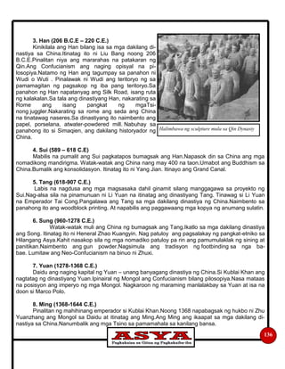 136
3. Han (206 B.C.E – 220 C.E.)
Kinikilala ang Han bilang isa sa mga dakilang di-
nastiya sa China.Itinatag ito ni Liu Bang noong 206
B.C.E.Pinalitan niya ang mararahas na patakaran ng
Qin.Ang Confucianism ang naging opisyal na pi-
losopiya.Natamo ng Han ang tagumpay sa panahon ni
Wudi o Wuti . Pinalawak ni Wudi ang teritoryo ng sa
pamamagitan ng pagsakop ng iba pang teritoryo.Sa
panahon ng Han napatanyag ang Silk Road, isang ruta
ng kalakalan.Sa tala ang dinastiyang Han, nakarating sa
Rome ang isang pangkat ng mgaTsi-
nong juggler.Nakarating sa rome ang seda ang China
na tinatawag naseres.Sa dinastiyang ito naimbento ang
papel, porselana, atwater-powdered mill. Nabuhay sa
panahong ito si Simaqien, ang dakilang historyador ng
China.
4. Sui (589 – 618 C.E)
Mabilis na pumalit ang Sui pagkatapos bumagsak ang Han.Napasok din sa China ang mga
nomadikong mandirigma. Watak-watak ang China nang may 400 na taon.Umabot ang Buddhism sa
China.Bumalik ang konsolidasyon. Itinatag ito ni Yang Jian. Itinayo ang Grand Canal.
5. Tang (618-907 C.E.)
Labis na nagdusa ang mga magsasaka dahil ginamit silang manggagawa sa proyekto ng
Sui.Nag-alsa sila na pinamunuan ni Li Yuan na itinatag ang dinastiyang Tang. Tinawag si Li Yuan
na Emperador Tai Cong.Pangalawa ang Tang sa mga dakilang dinastiya ng China.Naimbento sa
panahong ito ang woodblock printing. At napabilis ang paggawaang mga kopya ng anumang sulatin.
6. Sung (960-1278 C.E.)
Watak-watak muli ang China ng bumagsak ang Tang.Ikatlo sa mga dakilang dinastiya
ang Song. Itinatag ito ni Heneral Zhao Kuangyin. Nag patuloy ang pagsalakay ng pangkat-etniko sa
Hilangang Asya.Kahit nasakop sila ng mga nomadiko patuloy pa rin ang pamumulaklak ng sining at
panitikan.Naimbento ang gun powder.Nagsimula ang tradisyon ng footbinding sa nga ba-
bae. Lumitaw ang Neo-Confucianism na binuo ni Zhuxi.
7. Yuan (1278-1368 C.E.)
Daidu ang naging kapital ng Yuan – unang banyagang dinastiya ng China.Si Kublai Khan ang
nagtatag ng dinastiyang Yuan.Ipinairal ng Mongol ang Confucianism bilang pilosopiya.Nasa mataas
na posisyon ang imperyo ng mga Mongol. Nagkaroon ng maraming manlalakbay sa Yuan at isa na
doon si Marco Polo.
8. Ming (1368-1644 C.E.)
Pinalitan ng mahihinang emperador si Kublai Khan.Noong 1368 napabagsak ng hukbo ni Zhu
Yuanzhang ang Mongol sa Daidu at itinatag ang Ming.Ang Ming ang ikaapat sa mga dakilang di-
nastiya sa China.Nanumbalik ang mga Tsino sa pamamahala sa kanilang bansa.
Halimbawa ng sculpture mula sa Qin Dynasty
 