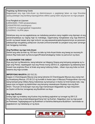 143
Pagtatag ng Sistemang Caste
Nagpatupad ang mga Indo-Aryan ng diskriminasyon o pagtatangi laban sa mga Dravidian
upang patatagin ang kanilang kapangyarihan,nilikha upang hatiin ang lipunan sa mga pangkat
4 na Pangkat sa Lipunan
§ BRAHIMIN / PARI (pinakamataas)
§ KSHATRIYAS (mandirigma)
§ VAISHYA (mangangalakal/ magsasaka)
§ SUDRAS / ALIPIN (alipin
Kshatriyas ang una sa pagakahanay sa mababang panahon,nang maglaho ang digmaan at ang
pananampalataya ay naging higit na mahalaga, nagsimulang mangibabaw ang mga Brahmin,
sundin ng bawat kasapi ang mga tuntunin sa pag-aasawahanapbuhayseremonya sa pananam-
palatayamga kaugaliang panlipunan (kumain;uminom)manatili sa pangkat kung saan ipinanga-
nak hanggang mamatay.
Ang Panitikan ng mga Indo-Aryan
Sankrit ang wika sa loob ng 100 taon na dala ng Indo-AryanVedas ang tawag sa naunang lit-
erature Rig-Veda (awit ng Karunungan)Pinakamahalagang Vedas na pamumuri ng diyos
Si ALEXANDER THE GREAT
Siya ang hari ng Macedonia, isang kaharian sa hilagang Greece,ang kaniyang pangarap ay lu-
pigin ang Persia, napabagsak niya ang Persia noong 328 B.C.E, pagkatapos ng dalawang taon
tinawid niya angIndus River at tinalo ang isang hukbong Indian, nilisan niya ang India na hindi
kasama ang mga sundalo
IMPERYONG MAURYA (321 B.C.E)
Inagaw ni Chandragupta Maurya ang isang kaharian.Si Chandragupta Maurya ang unang hari
ng dinastiyang Maurya. 273 B.C.E ng humalili si Asoka (apo ni Maurya).Pinangunahan niya ang
isang kampanyang military.Nang makaranas ng kampanya ni Asoka na hindi kanais-nais, nag-
pasya siya na bigyan ng katahimikan ang kanyang nasasakupan.Niyakap niya ang Bud-
dhism. Tinuruan at tinulungan niya ang mga mamamayan.Nagpadala ng mga misyonero
sa Ceylon at Burma; lumaganap ang Buddhism sa Asya
Ang mga Kushan
Unang siglo ng sinalakay ang Kushan.Ang kanilang paghahari ay tumagal ng 200 C.E
Ang Kamishka ang pinaamakapangyarihang hari ng Kushan. Nagpatayo siya ng mga gusali
sa Peshawar.Tagapagtaguyod ng Buddhism si Karishka.Mahayana-Buddhism- naniniwala sa
pagkakaroon ng mababang uri ng diyos
 