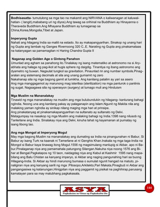 144
Bodhisasatta- tumutulong sa mga tao na makamit ang NIRVANA o kaliwanagan at kaluwal-
hatian- ( langit),mababang uri ng diyos).Ang tawag sa orihinal na Buddhism ay Hinayanna o
Theraveda Buddhism.Ang Mhayana Buddhism ay lumaganap sa
China,Korea,Mongolia,Tibet at Japan.
Imperyong Gupta
Nahati ang hilagang India sa maliit na estado. Ito ay makapangyarihan. Sinakop ng unang hari
ng Gupta ang lambak ng Ganges Rivernoong 320 C..E. Narating ng Gupta ang pinakamataas
na katanyagan sa pamamagitan ni Haring Chandra Gupta II
Naganap ang Golden Age o Gintong Panahon
Umunlad ang agham sa panahong ito.Tinalakay ng isang matematiko at astronomo na si Ary-
abhata ang halaga ng pag-ikot at hugis sphere ng daigdig. Tinantiya ng ibang astronomo ang
dyametro ng buwan. Nagsulat tungkol sa gravitation. Pinaunlad rin ang number symbols.Pinag-
aralan ang sistemang decimals at sila ang unang gumamit ng zero
Nakahanap sila ng mga bagong gamit at lumikha. Ang kanilang patalim ay yari sa asero
Ang mga manggagamot ay marunong mag isterilisa (sterilization) na mga panturok o panlinis
ng sugat. Nagsagawa sila ng operasyon (surgery) at lumago muli ang Hinduism
Mga Muslim na Mananalakay
Tinawid ng mga mananalakay na muslim ang mga bulubundukin ng hilagang- kanlurang bahagi
ngIndia. Noong una ang kanilang pakay ay palaganapin ang Islam.Ngunit ng Makita nila ang
malaking yaman ngIndia ay sinikap nilang maging mga hari at prinsipe.
Ang pinakatanyag at pinakamakapangyarihan na sultanato ay sultanato ng Delvi.
Matagumpay na nasakop ng mga Muslim ang malaking bahagi ng India.1398 nang nilusob ng
Tanlerlane ang India. Sinalakay niya ang Delvi, kinuha lahat ng kayamanan at pumatay ng
isang libong tao.
Ang mga Mongol at Imperyong Mogul
May mga bagong Muslim na mananalakay ang dumating sa India na pinangunahan ni Babur, Si
Babur ay isang Turk na kaanak ni Tamerlane at ni Genghis Khan.Inakala ng mga taga-India na
Mongol si Babur kaya tinawag itong Mogul.1556 ng magsimulang manlupig si Akbar, apo ni Ba-
bur.Pinalaganap niya ang pamamahala patungong Silangan.Nakuha niya noong 1576 ang Bi-
har at Bengal.Pagkatapos ng 10 taon, naidagdag niya ang Kabul at Kashmir 1595 nang mapa-
bilang ang Balu Chistan sa kanyang imperyo, si Akbar ang naging pangunahing hari sa buong
Hilagang-India. Si Akbar ay hindi marunong bumasa o sumulat ngunit hangad na matuto, pi-
naligiran niya ang kanyang sarili ng mga :Pilosopo,Arkitekto,Pari Makata,Pinagbuti ni Akbar ang
pangangasiwa ng katanungan,Hinigpitan niya ang paggamit ng pisikal na paghihirap,parusang
kamatayan para sa may malubhang pagkakasala.
 