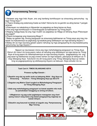 Pamprosesong Tanong:
147
1.Ilarawan ang mga Indo Aryan, ano ang kanilang kontribusyon sa sinaunang pamumuhay ng
taga Timog Asya ?
2. Paano itinatag ang sistemang Caste sa India? Akma ba ito na gamitin sa ating bansa ? pangat-
wiranan
3.Patunayan na nakatulong si Alexander sa pagsakop sa ilang bansa sa Asya
4.Ano ang mga kontribusyon ni Chandragupta sa kabihasnan ng Timog Asya?
5.Naging matagumpay ba ang mga muslim sa pagsakop sa Hilaga at Gitnang Asya.?Patunayan
ang sagot?
6.Paano lumaganap ang imperyong Mogul ?
7.Batay sa gawain blg .Anong pangyayari sa sinaunang kabihasnan sa Timog asya ang may ma-
lawak na impluwensiya sa paghubog ng kasalukuyang sibilisasyon sa mga bansang Asyano ?
8.Batay din sa mga naunang gawain paano nahubog ng mga pangyayaring ito ang kasalukuyang
pamumuhay ng mga Asyano ?
Ngayon ay naunawaan mona ang mga mahahalagang pangyayari sa Timog Asya.
Ganun din nasuri mo kung paano nabuo at nahubog ang sibilisasyon sa mga bansa sa Timog
Asya at kung paano ito nakaimpluwensya sa mga bansang Asyano. Ipagpapatuloy mo ang
pag-aaral ng kabihasnan sa pag-unawa naman sa mga kaisipan, pilosopiya at relihiyon sa Ti-
mog Silangang Asya. Tutuntunin mo din kung paano ang Timog Silangang Asya ay nakatu-
long sa pagpapayabong ng sibilisasyong Asyano sa kabuuan. Kaya simulan mo na.
Task Card 4. TIMOG SILANGANG ASYA
Proseso ng Mga Gawain :
1.Basahin ang sipi ng aralin mula sa batayang Aklat : Ang Asya sa
Sinaunang Panahon : Timog Silangang Asya pp 202-214
2.Sagutan ang Matrix Chart tungkol sa Mahahalagang Pangyayari
sa Timog Silangang Asya
3.Itala ang mahahalagang pangyayari sa bawat aspekto nito mula
sa pamahalaan hanggang sa sining at kultura.
4.Magkaroon ng pag-uulat pagkatapos masagutan ang chart
upang masuri nang lubos ang bawat pangyayaring naganap sa
bawat rehiyon.
5.Basahin ang kasunod na teksto at sagutin ang Pamprosesong
Mga Tanong.
4
 