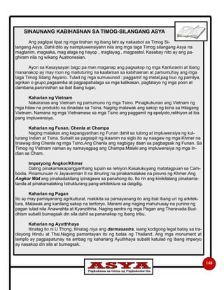 148
SINAUNANG KABIHASNAN SA TIMOG-SILANGANG ASYA
Ang paglipat lipat ng mga tirahan ng ibang lahi ay nakaabot sa Timog Si-
langang Asya. Dahil dito ay naimpluwensiyahn nila ang mga taga Timog silangang Asya na
magtanim, magsaka, mag alaga ng hayop , maglayag , magpastol. Kasabay nito ay ang pa-
ghiram nila ng wikang Austronesian.
Ayon sa Kasaysayan bago pa man maganap ang pagsakop ng mga Kanluranin at ibang
mananakop ay may roon ng maituturing na kaalaman sa kabihasnan at pamumuhay ang mga
taga Timog Silang Asyano. Tulad ng mga sumusunod : paggamit ng metal,pag buo ng pamilya,
agnkan o grupo,pagsamba at pagpapahalaga sa mga kalikasan, pagtatayo ng mga poon at
dambana,paninirahan sa ibat ibang lugar.
Kaharian ng Vietnam
Nakaranas ang Vietnam ng pamumuno ng mga Tsino. Pinagkukunan ang Vietnam ng
mga hilaw na produkto na dinadala sa Tsina. Naging malawak ang sakop ng tsina sa Hilagang
Vietnam. Namana ng mga Vietnamese sa mga Tsino ang paggamit ng epelyido,relihiyon at iba
pang impluwensiya.
Kaharian ng Funan, Chenla at Champa
Naging malakas ang kapangyarihan ng Funan dahil sa tulong at impluwensiya ng kul-
turang Indian at Tsina. Subalit sa pagsapit ng ikaanim na siglo ito ay naagaw ng mga Khmer na
tinawag ding Chenla ng mga Tsino.Ang Chenla ang nagbigay daan sa pagbagsak ng Funan. Sa
Timog ng Vietnam naman ay namayagpag ang Champa.Malaki ang impluwensiya ng mga In-
dian sa Cham.
Imperyong Angkor/Khmer
Dating pinakamakapangyarihang lupain sa rehiyon.Kasalukuyang matatagpuan sa Cam-
bodia. Pinamunuan ni Jayavarman II na itinuring na pinakamalakas na pinuno ng Khmer.Ang
Angkor Wat ang pinakadakilang ipinagawa sa panahong ito. Ito rin ang kinikilalang pinakama-
tanda at pinakamalaking Istrukturang pang-arkitektura sa daigdig.
Kaharian ng Pagan
Ito ay may pamayanang agrikultural, makikita sa pamayanang ito ang ibat ibang uri ng arkitek-
tura. Malawak ang kanilang sakop na teritoryo. Marami ang naging mahuhusay na punino ng
pagan tulad nila Anawrahta at Kyanzithha. Naging sentro ng mga Pagan ang Theravada Bud-
dhism subalit bumagsak din sila dahil sa pananakop ng ibang tribu.
Kaharian ng Ayutthhaya
Itinatag ito ni U Thong. Itinatag niya ang darmasastra, isang kodigong legal batay sa tra-
disyong Hindu at Thai.Naging pamantayan ito ng batas ng Thailand. Ang mga monument at
templo ay pagpapatunay na ambag ng kahariang Ayuthhaya subalit katulad ng ibang imperyo
ay nasakop din sila at bumagsak.
 