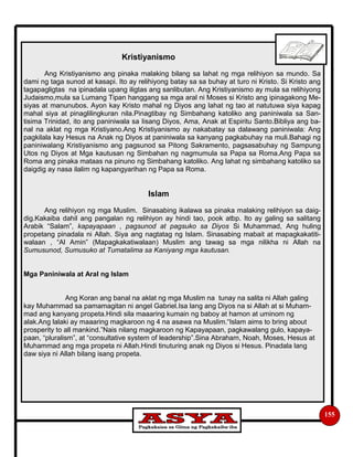 155
Kristiyanismo
Ang Kristiyanismo ang pinaka malaking bilang sa lahat ng mga relihiyon sa mundo. Sa
dami ng taga sunod at kasapi. Ito ay relihiyong batay sa sa buhay at turo ni Kristo. Si Kristo ang
tagapagligtas na ipinadala upang iligtas ang sanlibutan. Ang Kristiyanismo ay mula sa relihiyong
Judaismo,mula sa Lumang Tipan hanggang sa mga aral ni Moses si Kristo ang ipinagakong Me-
siyas at manunubos. Ayon kay Kristo mahal ng Diyos ang lahat ng tao at natutuwa siya kapag
mahal siya at pinaglilingkuran nila.Pinagtibay ng Simbahang katoliko ang paniniwala sa San-
tisima Trinidad, ito ang paniniwala sa Iisang Diyos, Ama, Anak at Espiritu Santo.Bibliya ang ba-
nal na aklat ng mga Kristiyano.Ang Kristiyanismo ay nakabatay sa dalawang paniniwala: Ang
pagkilala kay Hesus na Anak ng Diyos at paniniwala sa kanyang pagkabuhay na muli.Bahagi ng
paniniwalang Kristiyanismo ang pagsunod sa Pitong Sakramento, pagsasabuhay ng Sampung
Utos ng Diyos at Mga kautusan ng Simbahan ng nagmumula sa Papa sa Roma.Ang Papa sa
Roma ang pinaka mataas na pinuno ng Simbahang katoliko. Ang lahat ng simbahang katoliko sa
daigdig ay nasa ilalim ng kapangyarihan ng Papa sa Roma.
Islam
Ang relihiyon ng mga Muslim. Sinasabing ikalawa sa pinaka malaking relihiyon sa daig-
dig.Kakaiba dahil ang pangalan ng relihiyon ay hindi tao, pook atbp. Ito ay galing sa salitang
Arabik “Salam”, kapayapaan , pagsunod at pagsuko sa Diyos Si Muhammad, Ang huling
propetang pinadala ni Allah. Siya ang nagtatag ng Islam. Sinasabing mabait at mapagkakatiti-
walaan , “Al Amin” (Mapagkakatiwalaan) Muslim ang tawag sa mga nilikha ni Allah na
Sumusunod, Sumusuko at Tumatalima sa Kaniyang mga kautusan.
Mga Paniniwala at Aral ng Islam
Ang Koran ang banal na aklat ng mga Muslim na tunay na salita ni Allah galing
kay Muhammad sa pamamagitan ni angel Gabriel.Isa lang ang Diyos na si Allah at si Muham-
mad ang kanyang propeta.Hindi sila maaaring kumain ng baboy at hamon at uminom ng
alak.Ang lalaki ay maaaring magkaroon ng 4 na asawa na Muslim.“Islam aims to bring about
prosperity to all mankind.”Nais nilang magkaroon ng Kapayapaan, pagkawalang gulo, kapaya-
paan, “pluralism”, at “consultative system of leadership”.Sina Abraham, Noah, Moses, Hesus at
Muhammad ang mga propeta ni Allah.Hindi tinuturing anak ng Diyos si Hesus. Pinadala lang
daw siya ni Allah bilang isang propeta.
 