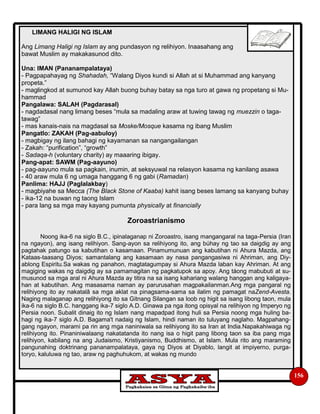 156
LIMANG HALIGI NG ISLAM
Ang Limang Haligi ng Islam ay ang pundasyon ng relihiyon. Inaasahang ang
bawat Muslim ay makakasunod dito.
Una: IMAN (Pananampalataya)
- Pagpapahayag ng Shahadah, “Walang Diyos kundi si Allah at si Muhammad ang kanyang
propeta.”
- maglingkod at sumunod kay Allah buong buhay batay sa nga turo at gawa ng propetang si Mu-
hammad
Pangalawa: SALAH (Pagdarasal)
- nagdadasal nang limang beses “mula sa madaling araw at tuwing tawag ng muezzin o taga-
tawag”
- mas kanais-nais na magdasal sa Moske/Mosque kasama ng ibang Muslim
Pangatlo: ZAKAH (Pag-aabuloy)
- magbigay ng ilang bahagi ng kayamanan sa nangangailangan
- Zakah: “purification”, “growth”
- Sadaqa-h (voluntary charity) ay maaaring ibigay.
Pang-apat: SAWM (Pag-aayuno)
- pag-aayuno mula sa pagkain, inumin, at seksyuwal na relasyon kasama ng kanilang asawa
- 40 araw mula 6 ng umaga hanggang 6 ng gabi (Ramadan)
Panlima: HAJJ (Paglalakbay)
- magbiyahe sa Mecca (The Black Stone of Kaaba) kahit isang beses lamang sa kanyang buhay
- ika-12 na buwan ng taong Islam
- para lang sa mga may kayang pumunta physically at financially
Zoroastrianismo
Noong ika-6 na siglo B.C., ipinalaganap ni Zoroastro, isang mangangaral na taga-Persia (Iran
na ngayon), ang isang relihiyon. Sang-ayon sa relihiyong ito, ang búhay ng tao sa daigdig ay ang
pagtahak patungo sa kabutihan o kasamaan. Pinamumunuan ang kabutihan ni Ahura Mazda, ang
Kataas-taasang Diyos; samantalang ang kasamaan ay nasa pangangasiwa ni Ahriman, ang Diy-
ablong Espiritu.Sa wakas ng panahon, magtatagumpay si Ahura Mazda laban kay Ahriman. At ang
magiging wakas ng daigdig ay sa pamamagitan ng pagkatupok sa apoy. Ang táong mabubuti at su-
musunod sa mga aral ni Ahura Mazda ay titira na sa isang kahariang walang hanggan ang kaligaya-
han at kabutihan. Ang masasama naman ay parurusahan magpakailanman.Ang mga pangaral ng
relihiyong ito ay nakatalâ sa mga aklat na pinagsama-sama sa ilalim ng pamagat naZend-Avesta.
Naging malaganap ang relihiyong ito sa Gitnang Silangan sa loob ng higit sa isang libong taon, mula
ika-6 na siglo B.C. hanggang ika-7 siglo A.D. Ginawa pa nga itong opisyal na relihiyon ng Imperyo ng
Persia noon. Subalit dinaig ito ng Islam nang mapadpad itong huli sa Persia noong mga huling ba-
hagi ng ika-7 siglo A.D. Bagama't nadaig ng Islam, hindi naman ito tuluyang naglaho. Magpahang-
gang ngayon, marami pa rin ang mga naniniwala sa relihiyong ito sa Iran at India.Napakahiwaga ng
relihiyong ito. Pinaniniwalaang nakatatanda ito nang isa o higit pang libong taon sa iba pang mga
relihiyon, kabilang na ang Judaismo, Kristiyanismo, Buddhismo, at Islam. Mula rito ang maraming
pangunahing doktrinang pananampalataya, gaya ng Diyos at Diyablo, langit at impiyerno, purga-
toryo, kaluluwa ng tao, araw ng paghuhukom, at wakas ng mundo
 