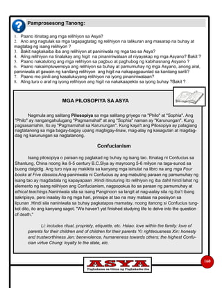 160
1. Paano itinatag ang mga relihiyon sa Asya?
2. Ano ang nagtulak sa mga tagapagtatag ng relihiyon na talikuran ang masarap na buhay at
magtatag ng isang relihiyon ?
3. Bakit nagkakaiba iba ang relihiyon at paniniwala ng mga tao sa Asya?
4. Aling relihiyon na tinalakay ang higit na pinaniniwalaan at niyayakap ng mga Asyano? Bakit ?
5. Paano nakatulong ang mga relihiyon sa pagbuo at paghubog ng kabihasnang Asyano ?
6. Paano nakaimpluwensiya ang relihiyon sa buhay at pamumuhay ng mga Asyano, anong aral,
paniniwala at gawain ng kanilang relihiyon ang higit na nakapagpaunlad sa kanilang sarili?
7. Paano mo pinili ang kasalukuyang relihiyon na iyong pinaniniwalaan?
8. Aling turo o aral ng iyong relihiyon ang higit na nakakaapekto sa iyong buhay ?Bakit ?
Pamprosesong Tanong:
MGA PILOSOPIYA SA ASYA
Nagmula ang salitang Pilosopiya sa mga salitang griyego na "Philo" at "Sophia". Ang
"Philo" ay nangangahulugang "Pagmamahal" at ang "Sophia" naman ay "Karunungan". Kung
pagsasamahin, ito ay "Pagmamahal sa Karunungan". Kung kaya't ang Pilosopiya ay palagiang
nagtatanong sa mga bagay-bagay upang magbigay-linaw, mag-alay ng kasagutan at magdag-
dag ng karunungan sa nagtatanong.
Confucianism
Isang pilosopiya o paraan ng paglakad ng buhay ng isang tao. Itinatag ni Confucius sa
Shantung, China noong ika 6-5 century B.C.Siya ay mayroong 5-6 milyon na taga-sunod sa
buong daigidig. Ang turo niya ay makikita sa kanyang mga isinulat na libro na ang mga Four
books at Five classics.Ang paniniwala ni Confucius ay ang mabuting paraan ng pamumuhay ng
isang tao ay magdadala ng kapayapaan .Hindi itinuturing ito relihiyon ng iba dahil hindi lahat ng
elemento ng isang relihiyon ang Confucianism, nagpopokus ito sa paraan ng pamumuhay at
ethical teachings.Naniniwala sila sa isang Panginoon sa langit at nag-aalay sila ng iba’t ibang
sakripisyo, pero inaalay ito ng mga hari, prinsipe at tao na may mataas na posisyon sa
lipunan .Hindi sila naniniwala sa buhay pagkatapos mamatay, noong itanong si Confucius tung-
kol dito, ito ang kanyang sagot. "We haven't yet finished studying life to delve into the question
of death."
Li: includes ritual, propriety, etiquette, etc. Hsiao: love within the family: love of
parents for their children and of children for their parents Yi: righteousness Xin: honesty
and trustworthiness Jen: benevolence, humaneness towards others; the highest Confu-
cian virtue Chung: loyalty to the state, etc.
 