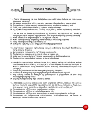 PAUNANG PAGTATAYA
101
11. Paano isinasagawa ng mga kababaihan ang satti bilang kultura ng India noong
sinaunang panahon?
A. Isinasama ang sarili sa labi ng namatay na asawa bilang tanda ng pagmamahal
B. Tumatalon ang babae sa apoy habang sinusunog ang labi ng asawang lalak
C. Naliligo ng gas at sinisindihan ang katawan upang masunog
D. agpapakamatay para kasama o kasabay sa paglilibing sa labi ng asawang namatay.
12. Isa sa apat na Noble ng katotohanan ng Budhismo ay nagsasaad na “Buhay ay
nangangahulugan na puno ng paghihirap”. Ano ang kahulugan ng ganitong pahayag
A. Hindi natatakasan ang kahirapan at kalungkutan sa buha
B. Kahit pa magsumikap ang tao ay makararanas pa rin siya ng paghihira
C. Pang habangbuhay ang paghihirap ng tao
D. Bahagi na ng buhay ng tao ang paghihirap at pagpapakasakit
13. Ang Tsina ay nagkaroon ng tinatawag na Apat na Dakilang Dinastiya? Bakit tinawag
itong dakilang dinastiya
A. Lumawak ang impluwensiya ng Tsina sa panahong ito.
B. Nagkaroon ng pagsakop ang mga dayuhan at nagapi nila
C. agkaroon ng pag-unlad ang Tsina sa panahong ito sa ibat-ibang laranga
D. Nagkaroon ng pag-unlad sa kanilang sining at teknolohiya
14. Ang kultura ay mahalaga sa isang bansa. Kung walang tradisyunal na kultura, walang
makabagong kultura at kung hindi aangkop sa makabagong lipunan ang tradisyon at
kultura mahihirapan itong panatilihin ng tao. Ano ang mensaheng ipinapaabot ng
pahayag?
A. Ibagay ang kultura at tradisyon sa mga kaganapang panlipuna
B. Isabuhay at ibahagi ang mga magagandang kultura at tradisyon ng bans
C. Ang lumang kultura at tradisyon ay pahalagahan at pagyamanin at ariin itong
mahalagang haligi ng bansa
D. Dapat pahalagahan ang mga kultura ng bansa.
15. Matatapos ang inyong talakayan sa aralin tungkol sa relihiyon,Naatasan ka ng iyong
guro na mamuno sa paglikha ng presentasyon sa ibat-ibang relihiyon sa Asya. Ano
ang gagawin mong pamantayan sa pagbuo ng nilalaman ng presentasyon?
A. Kasaysayan ng relihiyon,sino nagtatag,saan natatag
B. Kasaysayan ng relihiyon at mahahalagang aral nito
C. Kasaysayan ng relihiyon,sino ang nagtatag at ang impluwensiya nito sa bansa
D. Kasaysayan ng relihiyon,mga mahahalagang aral,impluwensiya sa bansa at
kalagayan nito sa kasalukuyang panahon
 