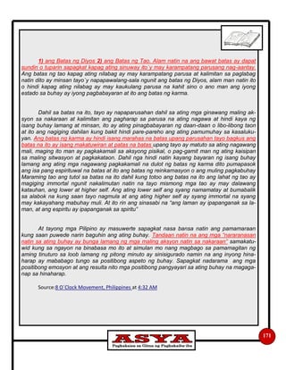 171
1) ang Batas ng Diyos 2) ang Batas ng Tao. Alam natin na ang bawat batas ay dapat
sundin o tuparin sapagkat kapag ating sinuway ito`y may karampatang parusang nag-aantay.
Ang batas ng tao kapag ating nilabag ay may karampatang parusa at kalimitan sa paglabag
natin dito ay minsan tayo`y napapawalang-sala ngunit ang batas ng Diyos, alam man natin ito
o hindi kapag ating nilabag ay may kaukulang parusa na kahit sino o ano man ang iyong
estado sa buhay ay iyong pagbabayaran at ito ang batas ng karma.
Dahil sa batas na ito, tayo ay napaparusahan dahil sa ating mga ginawang maling ak-
syon sa nakaraan at kalimitan ang pagharap sa parusa na ating nagawa at hindi kaya ng
isang buhay lamang at minsan, ito ay ating pinagbabayaran ng daan-daan o libo-libong taon
at ito ang nagiging dahilan kung bakit hindi pare-pareho ang ating pamumuhay sa kasaluku-
yan. Ang batas ng karma ay hindi isang marahas na batas upang parusahan tayo bagkus ang
batas na ito ay isang makatuwiran at patas na batas upang tayo ay matuto sa ating nagawang
mali, maging ito man ay pagkakamali sa aksyong pisikal, o pag-gamit man ng ating kaisipan
sa maling sitwasyon at pagkakataon. Dahil nga hindi natin kayang bayaran ng isang buhay
lamang ang ating mga nagawang pagkakamali na dulot ng batas ng karma dito pumapasok
ang isa pang espirituwal na batas at ito ang batas ng reinkarnasyon o ang muling pagkabuhay
Maraming tao ang tutol sa batas na ito dahil kung totoo ang batas na ito ang lahat ng tao ay
magiging immortal ngunit nakalimutan natin na tayo mismong mga tao ay may dalawang
katauhan, ang lower at higher self. Ang ating lower self ang syang namamatay at bumabalik
sa alabok na kung saan tayo nagmula at ang ating higher self ay syang immortal na syang
may kakayahang mabuhay muli. At ito rin ang sinasabi na “ang laman ay ipapanganak sa la-
man, at ang espiritu ay ipapanganak sa spiritu”
At tayong mga Pilipino ay masuwerte sapagkat nasa bansa natin ang pamamaraan
kung saan puwede narin baguhin ang ating buhay. Tandaan natin na ang mga “nararanasan
natin sa ating buhay ay bunga lamang ng mga maling aksyon natin sa nakaraan” samakatu-
wid kung sa ngayon na binabasa mo ito at simulan mo nang magbago sa pamamagitan ng
aming tinuturo sa loob lamang ng pitong minuto ay sinisigurado namin na ang inyong hina-
harap ay mababago tungo sa positibong aspeto ng buhay. Sapagkat nadarama ang mga
positibong emosyon at ang resulta nito mga positibong pangyayari sa ating buhay na magaga-
nap sa hinaharap.
Source:8 O`Clock Movement, Philippines at 4:32 AM
 